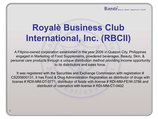 Royalè Business Club 
International, Inc. (RBCII) 
A Filipino-owned corporation established in the year 2006 in Quezon City, Philippines 
engaged in Marketing of Food Supplements, powdered beverages, Beauty, Skin, & 
personal care products through a unique distribution method providing income opportunity 
to its distributors and sales force. 
It was registered with the Securities and Exchange Commission with registration # 
CS200600131. It has Food & Drug Administration Registration as distributor of drugs with 
license # RDII-MM-DT-0771, distributor of foods with license # RDI-MM-FE/W-3786 and 
distributor of cosmetics with license # RDI-MM-CT-0402 
2 
 