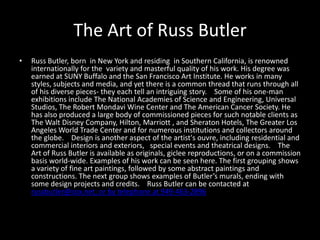 The Art of Russ Butler Russ Butler, born  in New York and residing  in Southern California, is renowned internationally for the  variety and masterful quality of his work. His degree was earned at SUNY Buffalo and the San Francisco Art Institute. He works in many styles, subjects and media, and yet there is a common thread that runs through all of his diverse pieces- they each tell an intriguing story.    Some of his one-man exhibitions include The National Academies of Science and Engineering, Universal Studios, The Robert Mondavi Wine Center and The American Cancer Society. He has also produced a large body of commissioned pieces for such notable clients as The Walt Disney Company, Hilton, Marriott , and Sheraton Hotels, The Greater Los Angeles World Trade Center and for numerous institutions and collectors around the globe.    Design is another aspect of the artist&apos;s ouvre, including residential and commercial interiors and exteriors,   special events and theatrical designs.    The Art of Russ Butler is available as originals, giclee reproductions, or on a commission basis world-wide. Examples of his work can be seen here. The first grouping shows a variety of fine art paintings, followed by some abstract paintings and constructions. The next group shows examples of Butler’s murals, ending with some design projects and credits.    Russ Butler can be contacted at russbutler@cox.net; or by telephone at 949-463-2896 