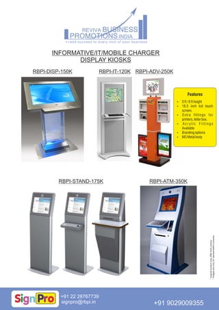INFORMATIVE/IT/MOBILE CHARGER
DISPLAY KIOSKS
signpro@rbpi.in
+91 22 28767739
+91 9029009355
RBPI-DISP-150K RBPI-IT-120K
RBPI-ATM-350KRBPI-STAND-175K
RBPI-ADV-250K
Features
 5ft/6ftheight
 18.5 inch lcd touch
screen.
 Extra fittings for
printers,letterbox.
 A c r y l i c F i t t i n g s
Available
 Brandingoptions
 MSMetalbody
*originalproductmaydifferfrompicture
*Imagesareonlyforrepresentationpurpose
 