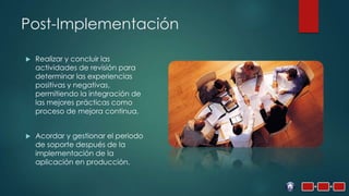 Post-Implementación

   Realizar y concluir las
    actividades de revisión para
    determinar las experiencias
    positivas y negativas,
    permitiendo la integración de
    las mejores prácticas como
    proceso de mejora continua.


   Acordar y gestionar el periodo
    de soporte después de la
    implementación de la
    aplicación en producción.
 