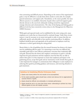 time-consuming and difficult process. Depending on the nature of the organization’s
goals, it may be difficult to cascade them down clearly to some jobs, for example,
general maintenance and support jobs. Nonetheless, to the extent possible, the most
effective practice is to establish a hierarchy of goals where each level supports goals
directly relevant to the next level, ultimately working toward the organization’s
strategic direction and critical priorities. The value of developing and linking goals at
different levels has been extensively written about in the Management by Objectives
(MBO) literature.3
While goals and expected results can be established for the entire rating cycle, many
employees are in jobs that are characterized by continual change. Under these circum-
stances, it may be necessary to set nearer-term goals in order to ensure that they are
sufficiently specific and achievable to have positive motivating effects. In addition,
feedback should be given and appraisals can be performed as employees reach key
milestones or achieve goals during the rating period.
Shown below is a list of guidelines that the research literature has shown to be impor-
tant for establishing effective goals.4
It is interesting to note that very difficult (but
attainable) goals lead to more effective performance outcomes than moderately diffi-
cult goals. Research has also shown that employee commitment to goals is critically
important for goal attainment and that employees must feel that they are able to
achieve their goals. It is thus important to ensure that employees participate in the
goalsetting process, accept their goals and are motivated to work towards those goals. It
is also important for managers to communicate their willingness to assist employees in
achieving their goals by providing guidance and resources, and removing obstacles to
goal attainment.
6 Performance Management
Guidelines for Establishing Effective Performance Goals
Goals must clearly define the end results to be accomplished.
To the extent possible, goals should have a direct and obvious link to organizational
success factors or goals.
Goals should be difficult, but achievable, to motivate performance.
Goals should be set in no more than three areas—attempting to achieve too many
different goals at once will impede success.
3
Rodgers, R., & Hunter, J. E. (1991). Impact of management by objectives on organizational productivity. Journal of Applied
Psychology, 76, 322-336.
4
Locke, E. A., & Latham, G. P. (1990). A theory of goal setting and task performance. Englewood Cliffs, NJ: Prentice-Hall.
 