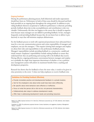 Ongoing Feedback
During the performance planning process, both behavioral and results expectations
should have been set. Performance in both of these areas should be discussed and feed-
back provided on an ongoing basis throughout the rating period. In addition to pro-
viding feedback whenever exceptional or ineffective performance is observed, providing
periodic feedback about day-to-day accomplishments and contributions is also very
valuable. Unfortunately, this does not happen to the extent that it should in organiza-
tions because many managers are not skilled in providing feedback. In fact, managers
frequently avoid providing feedback because they do not know how to deliver it pro-
ductively in ways that will minimize employee defensiveness.
For the feedback process to work well, experienced practitioners have advocated that it
must be a two-way communication process and a joint responsibility of managers and
employees, not just the managers.5,6
This requires training both managers and employ-
ees about their roles and responsibilities in the performance feedback process.
Managers’ responsibilities include providing feedback in a constructive, candid and
timely manner. Employees’ responsibilities include seeking feedback to ensure they
understand how they are performing and reacting well to the feedback they receive.
Having effective, ongoing performance conversations between managers and employ-
ees is probably the single most important determinant of whether or not a perform-
ance management system will achieve its maximum benefits from a coaching and
development perspective.
Research has shown that for feedback to have the most value, it needs to be given in
close proximity to the event.7
It does not help employees to receive feedback nine
Performance Management 7
5
Wexley, K. N. (1986). Appraisal interview. In R. A. Berk (Ed.), Performance assessment (pp. 167-185). Baltimore: Johns Hopkins
University Press.
6
Cederblom, D. (1982). The performance appraisal interview: A review, implications, and suggestions. Academy of Management
Review, 7, 219-227.
7
Wexley, K. N. (1986). Appraisal interview. In R. A. Berk (Ed.), Performance assessment (pp. 167-185). Baltimore: Johns Hopkins
University Press.
Guidelines for Providing Feedback Effectively
Provide immediate positive and developmental feedback in a private location.
Ask for the employee’s view about what could have been done differently.
Be specific about what behaviors were effective or ineffective.
Focus on what the person did or did not do, not personal characteristics.
Collaboratively plan steps to address development needs.
Offer help in addressing development needs and providing resources.
 