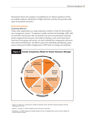 Performance Management 9
Research has shown that employee accomplishments are effective predictors of how
successfully employees will perform at higher job levels, and they thus provide useful
input for promotion decisions.11
Performance Evaluation
Evaluating Behaviors
Today, many organizations are using competency models as a basis for their perform-
ance management systems.12
Competency models articulate the knowledge, skills, abili-
ties and other characteristics that are deemed to be most instrumental for achieving
positive organizational outcomes. Job analysis techniques, such as job observations,
interviews, focus groups and surveys, are used to identify key competencies and associ-
ated critical work behaviors. An effective process for identifying and defining compe-
tencies is discussed in Jeffery Schippmann’s (1999) book on strategic job modeling.13
11
Hough, L. M., Keyes, M. A., & Dunnette, M. D. (1983). An evaluation of three “alternative” selection procedures. Personnel
Psychology, 36, 261-276.
12
Spencer, L., & Spencer, S. (1994). Competence at work. New York, NY: John Wiley.
13
Schippmann, J. S. (1999). Strategic job modeling: Working at the core of integrated human resource systems. Mahwah, NJ:
Lawrence Erlbaum Associates.
Personal
Effectiveness
Teamwork
Achieving
Business
Results
Conceptual and
Critical Thinking
HRM
Technical
Knowledge
Leadership
Communication
Organizational
Know-how
COAC
HING
ASSESSING
DEVELOPIN
G
Figure 2 Sample Competency Model for Human Resource Manager
 