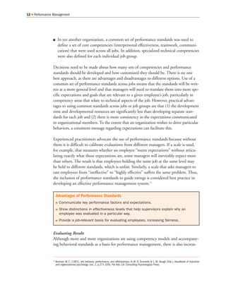 In yet another organization, a common set of performance standards was used to
define a set of core competencies (interpersonal effectiveness, teamwork, communi-
cation) that were used across all jobs. In addition, specialized technical competencies
were also defined for each individual job group.
Decisions need to be made about how many sets of competencies and performance
standards should be developed and how customized they should be. There is no one
best approach, as there are advantages and disadvantages to different options. Use of a
common set of performance standards across jobs means that the standards will be writ-
ten at a more general level and that managers will need to translate them into more spe-
cific expectations and goals that are relevant to a given employee’s job, particularly in
competency areas that relate to technical aspects of the job. However, practical advan-
tages to using common standards across jobs or job groups are that (1) the development
time and developmental resources are significantly less than developing separate stan-
dards for each job and (2) there is more consistency in the expectations communicated
to organizational members. To the extent that an organization wishes to drive particular
behaviors, a consistent message regarding expectations can facilitate this.
Experienced practitioners advocate the use of performance standards because without
them it is difficult to calibrate evaluations from different managers. If a scale is used,
for example, that measures whether an employee “meets expectations” without articu-
lating exactly what those expectations are, some managers will inevitably expect more
than others. The result is that employees holding the same job at the same level may
be held to different standards, which is unfair. Similarly, a scale that asks managers to
rate employees from “ineffective” to “highly effective” suffers the same problem. Thus,
the inclusion of performance standards to guide ratings is considered best practice in
developing an effective performance management system.15
Evaluating Results
Although more and more organizations are using competency models and accompany-
ing behavioral standards as a basis for performance management, there is also increas-
12 Performance Management
Advantages of Performance Standards
Communicate key performance factors and expectations.
Show distinctions in effectiveness levels that help supervisors explain why an
employee was evaluated in a particular way.
Provide a job-relevant basis for evaluating employees, increasing fairness.
15
Borman, W. C. (1991). Job behavior, performance, and effectiveness. In M. D. Dunnette & L. M. Hough (Eds.), Handbook of industrial
and organizational psychology (vol. 2, p.271-326). Pal Alto, CA: Consulting Psychologists Press.
 