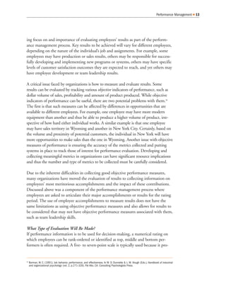ing focus on and importance of evaluating employees’ results as part of the perform-
ance management process. Key results to be achieved will vary for different employees,
depending on the nature of the individual’s job and assignments. For example, some
employees may have production or sales results, others may be responsible for success-
fully developing and implementing new programs or systems, others may have specific
levels of customer satisfaction outcomes they are expected to reach, and yet others may
have employee development or team leadership results.
A critical issue faced by organizations is how to measure and evaluate results. Some
results can be evaluated by tracking various objective indicators of performance, such as
dollar volume of sales, profitability and amount of product produced. While objective
indicators of performance can be useful, there are two potential problems with them.16
The first is that such measures can be affected by differences in opportunities that are
available to different employees. For example, one employee may have more modern
equipment than another and thus be able to produce a higher volume of product, irre-
spective of how hard either individual works. A similar example is that one employee
may have sales territory in Wyoming and another in New York City. Certainly, based on
the volume and proximity of potential customers, the individual in New York will have
more opportunities to make sales than the one in Wyoming. Another issue with objective
measures of performance is ensuring the accuracy of the metrics collected and putting
systems in place to track those of interest for performance evaluation. Developing and
collecting meaningful metrics in organizations can have significant resource implications
and thus the number and type of metrics to be collected must be carefully considered.
Due to the inherent difficulties in collecting good objective performance measures,
many organizations have moved the evaluation of results to collecting information on
employees’ most meritorious accomplishments and the impact of these contributions.
Discussed above was a component of the performance management process where
employees are asked to articulate their major accomplishments or results for the rating
period. The use of employee accomplishments to measure results does not have the
same limitations as using objective performance measures and also allows for results to
be considered that may not have objective performance measures associated with them,
such as team leadership skills.
What Type of Evaluation Will Be Made?
If performance information is to be used for decision-making, a numerical rating on
which employees can be rank-ordered or identified as top, middle and bottom per-
formers is often required. A five- to seven-point scale is typically used because it pro-
Performance Management 13
16
Borman, W. C. (1991). Job behavior, performance, and effectiveness. In M. D. Dunnette & L. M. Hough (Eds.), Handbook of industrial
and organizational psychology (vol. 2, p.271-326). Pal Alto, CA: Consulting Psychologists Press.
 
