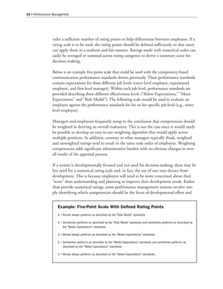 vides a sufficient number of rating points to help differentiate between employees. If a
rating scale is to be used, the rating points should be defined sufficiently so that raters
can apply them in a uniform and fair manner. Ratings made with numerical scales can
easily be averaged or summed across rating categories to derive a summary score for
decision-making.
Below is an example five-point scale that could be used with the competency-based
communication performance standards shown previously. These performance standards
contain expectations for three different job levels (entry-level employee, experienced
employee, and first-level manager). Within each job level, performance standards are
provided describing three different effectiveness levels (“Below Expectations,” “Meets
Expectations” and “Role Model”). The following scale would be used to evaluate an
employee against the performance standards for his or her specific job level (e.g., entry-
level employee).
Managers and employees frequently jump to the conclusion that competencies should
be weighted in deriving an overall evaluation. This is not the case since it would rarely
be possible to develop an easy-to-use weighting algorithm that would apply across
multiple positions. In addition, contrary to what managers typically think, weighted
and unweighted ratings tend to result in the same rank order of employees. Weighting
competencies adds significant administrative burden with no obvious changes in over-
all results of the appraisal process.
If a system is developmentally focused and not used for decision-making, there may be
less need for a numerical rating scale and, in fact, the use of one may detract from
development. This is because employees will tend to be more concerned about their
“score” than understanding and planning to improve their development needs. Rather
than provide numerical ratings, some performance management systems involve sim-
ply identifying which competencies should be the focus of developmental effort and
14 Performance Management
Example: Five-Point Scale With Defined Rating Points
5 = Almost always performs as described by the “Role Model” standards.
4 = Sometimes performs as described by the “Role Model” standards and sometimes performs as described by
the “Meets Expectations” standards.
3 = Almost always performs as described by the “Meets Expectations” standards.
2 = Sometimes performs as described by the “Meets Expectations” standards and sometimes performs as
described by the “Below Expectations” standards.
1 = Almost always performs as described by the “Below Expectations” standards.
 