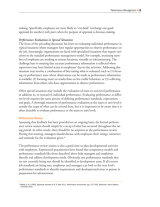 making. Specifically, employees are more likely to “cut deals” (exchange one good
appraisal for another) with peers when the purpose of appraisal is decision-making.
Performance Evaluation in Special Situations
The focus of the preceding discussion has been on evaluating individual performance in
typical situations where managers have regular opportunities to observe performance on
the job. Increasingly, organizations are faced with specialized situations that require vari-
ations to the standard performance management model. For example, increasing num-
bers of employees are working in remote locations, virtually or telecommuting. The
challenge here is ensuring that accurate performance information is collected when
supervisors may have limited access to employees’ day-to-day activities. Addressing this
situation may involve a combination of fine-tuning what is evaluated, such as (1) focus-
ing on performance areas where observations can be made or performance information
is available; (2) focusing more on results than on less visible behaviors; or (3) collecting
information from others who have opportunities to observe performance.
Other special situations may include the evaluation of team or unit-level performance
in addition to, or instead of, individual performance. Evaluating performance at differ-
ent levels requires the same process of defining performance standards, expectations
and goals. A thorough treatment of performance evaluation at the team or unit level is
outside the scope of what can be covered here, but it is important to be aware that it is
often desirable to evaluate performance at the team or unit levels.
Performance Review
Assuming that feedback has been provided on an ongoing basis, the formal perform-
ance review session should simply be a recap of what has occurred throughout the rat-
ing period. In other words, there should be no surprises in the performance review.
During this meeting, managers should discuss with employees their ratings, narratives
and rationale for the evaluation given.20
The performance review session is also a good time to plan developmental activities
with employees. Experienced practitioners have found that competency models and
performance standards like those described above help managers and employees
identify and address development needs. Obviously, any performance standards that
are not currently being met should be identified as development areas. If all current
job standards are being met, employees and managers can look to the next level’s
performance standards to identify requirements and developmental areas to pursue in
preparation for advancement.
Performance Management 19
20
Wexley, K. N. (1986). Appraisal interview. In R. A. Berk (Ed.), Performance assessment (pp. 167-185). Baltimore: Johns Hopkins
University Press.
 