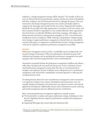 employees, a change-management strategy will be required.23
For example, if there was
never an obvious link between performance and pay, and the new system will explicitly
link these, employees may feel threatened and resist or sabotage the process. The com-
munications and change-management process must clearly and simply explain to
employees the advantages and rationale for the new system. Organizational members
should also be provided with ample opportunities to comment on the new system, and
their comments should be responded to, if not actually addressed. Some organizations
have been known to undertake full-blown advertising campaigns, with slogans, mar-
keting materials and massive communication campaigns, to “sell” a new performance
management system to employees. While outlining a comprehensive change-manage-
ment strategy to support performance management is beyond what can reasonably be
covered in this paper, it is important to understand that extensive change-management
work may be required to implement performance management successfully.
Automate
Performance management systems involve a considerable amount of paperwork, writ-
ing and exchange of documents. When the administrative demands are great, both
employees and managers end up spending their performance management time push-
ing paper rather than discussing performance issues and development.
Automation can greatly facilitate the performance management workflow and substan-
tially reduce the paperwork associated with this process. In fact, evaluations of auto-
mated performance management systems show that they are viewed positively by
managers and employees, decrease workload, ensure widespread access to performance
management tools and provide a standardized, structured approach to collecting and
storing performance data.
In making decisions about the extent of performance management system automation,
it is important to balance time, resource, development and maintenance costs. For
example, database development and maintenance can represent extensive costs beyond
applications development. Additionally, features such as information security, archiving
and records management represent additional areas for consideration.
Basic, automated performance management applications typically contain:
The functionality to conduct and capture performance ratings, including user inter-
faces for displaying relevant competency, performance standard and rating process
information.
Supporting Web pages that contain help and information files.
24 Performance Management
23
Mohrman, A. M., Jr., Resnick-West, S. M., & Lawler, E. E. III. (1989). Designing performance appraisal systems: Aligning appraisals
and organizational realities. San Francisco: Jossey-Bass.
 