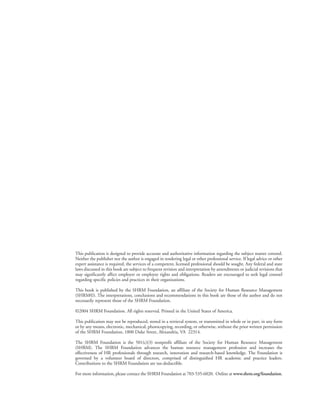 This publication is designed to provide accurate and authoritative information regarding the subject matter covered.
Neither the publisher nor the author is engaged in rendering legal or other professional service. If legal advice or other
expert assistance is required, the services of a competent, licensed professional should be sought. Any federal and state
laws discussed in this book are subject to frequent revision and interpretation by amendments or judicial revisions that
may significantly affect employer or employee rights and obligations. Readers are encouraged to seek legal counsel
regarding specific policies and practices in their organizations.
This book is published by the SHRM Foundation, an affiliate of the Society for Human Resource Management
(SHRM©). The interpretations, conclusions and recommendations in this book are those of the author and do not
necessarily represent those of the SHRM Foundation.
©2004 SHRM Foundation. All rights reserved. Printed in the United States of America.
This publication may not be reproduced, stored in a retrieval system, or transmitted in whole or in part, in any form
or by any means, electronic, mechanical, photocopying, recording, or otherwise, without the prior written permission
of the SHRM Foundation, 1800 Duke Street, Alexandria, VA 22314.
The SHRM Foundation is the 501(c)(3) nonprofit affiliate of the Society for Human Resource Management
(SHRM). The SHRM Foundation advances the human resource management profession and increases the
effectiveness of HR professionals through research, innovation and research-based knowledge. The Foundation is
governed by a volunteer board of directors, comprised of distinguished HR academic and practice leaders.
Contributions to the SHRM Foundation are tax-deductible.
For more information, please contact the SHRM Foundation at 703-535-6020. Online at www.shrm.org/foundation.
 
