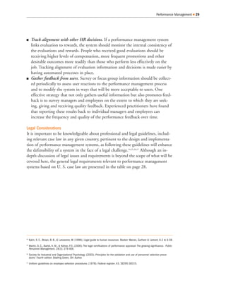 Track alignment with other HR decisions. If a performance management system
links evaluation to rewards, the system should monitor the internal consistency of
the evaluations and rewards. People who received good evaluations should be
receiving higher levels of compensation, more frequent promotions and other
desirable outcomes more readily than those who perform less effectively on the
job. Tracking alignment of evaluation information and decisions is made easier by
having automated processes in place.
Gather feedback from users. Survey or focus group information should be collect-
ed periodically to assess user reactions to the performance management process
and to modify the system in ways that will be more acceptable to users. One
effective strategy that not only gathers useful information but also promotes feed-
back is to survey managers and employees on the extent to which they are seek-
ing, giving and receiving quality feedback. Experienced practitioners have found
that reporting these results back to individual managers and employees can
increase the frequency and quality of the performance feedback over time.
Legal Considerations
It is important to be knowledgeable about professional and legal guidelines, includ-
ing relevant case law in any given country, pertinent to the design and implementa-
tion of performance management systems, as following these guidelines will enhance
the defensibility of a system in the face of a legal challenge.24,25,26,27
Although an in-
depth discussion of legal issues and requirements is beyond the scope of what will be
covered here, the general legal requirements relevant to performance management
systems based on U. S. case law are presented in the table on page 28.
Performance Management 29
24
Kahn, S. C., Brown, B. B., & Lanzarone, M. (1996). Legal guide to human resources. Boston: Warren, Gorham & Lamont, 6-2 to 6-58.
25
Martin, D. C., Bartol, K. M., & Kehoe, P. E. (2000). The legal ramifications of performance appraisal: The growing significance. Public
Personnel Management, 29(3), 379-406.
26
Society for Industrial and Organizational Psychology. (2003). Principles for the validation and use of personnel selection proce-
dures: Fourth edition. Bowling Green, OH: Author.
27
Uniform guidelines on employee selection procedures. (1978). Federal register, 43, 38295-38315.
 