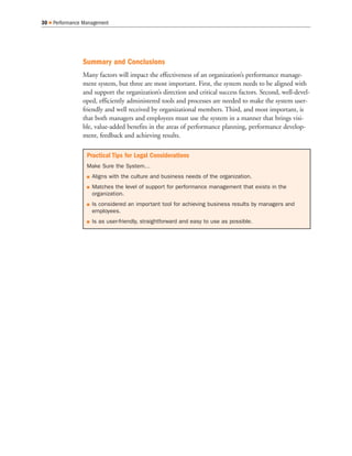 Summary and Conclusions
Many factors will impact the effectiveness of an organization’s performance manage-
ment system, but three are most important. First, the system needs to be aligned with
and support the organization’s direction and critical success factors. Second, well-devel-
oped, efficiently administered tools and processes are needed to make the system user-
friendly and well received by organizational members. Third, and most important, is
that both managers and employees must use the system in a manner that brings visi-
ble, value-added benefits in the areas of performance planning, performance develop-
ment, feedback and achieving results.
30 Performance Management
Practical Tips for Legal Considerations
Make Sure the System…
Aligns with the culture and business needs of the organization.
Matches the level of support for performance management that exists in the
organization.
Is considered an important tool for achieving business results by managers and
employees.
Is as user-friendly, straightforward and easy to use as possible.
 