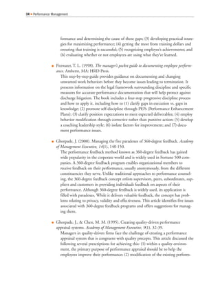 formance and determining the cause of those gaps; (3) developing practical strate-
gies for maximizing performance; (4) getting the most from training dollars and
ensuring that training is successful; (5) recognizing employee’s achievements; and
(6) evaluating whether or not employees are using what they’ve learned.
Fitzwater, T. L. (1998). The manager’s pocket guide to documenting employee perform-
ance. Amherst, MA: HRD Press.
This step-by-step guide provides guidance on documenting and changing
unwanted work behaviors before they become issues leading to termination. It
presents information on the legal framework surrounding discipline and specific
measures for accurate performance documentation that will help protect against
discharge litigation. The book includes a four-step progressive discipline process
and how to apply it, including how to (1) clarify gaps in execution vs. gaps in
knowledge; (2) promote self-discipline through PEPs (Performance Enhancement
Plans); (3) clarify position expectations to meet expected deliverables; (4) employ
behavior modification through corrective rather than punitive action; (5) develop
a coaching leadership style; (6) isolate factors for improvement; and (7) docu-
ment performance issues.
Ghorpade, J. (2000). Managing the five paradoxes of 360-degree feedback. Academy
of Management Executive, 14(1), 140-150.
The performance feedback method known as 360-degree feedback has gained
wide popularity in the corporate world and is widely used in Fortune 500 com-
panies. A 360-degree feedback program enables organizational members to
receive feedback on their performance, usually anonymously, from the different
constituencies they serve. Unlike traditional approaches to performance counsel-
ing, the 360-degree feedback concept enlists supervisors, peers, subordinates, sup-
pliers and customers in providing individuals feedback on aspects of their
performance. Although 360-degree feedback is widely used, its application is
filled with paradoxes. While it delivers valuable feedback, the concept has prob-
lems relating to privacy, validity and effectiveness. This article identifies five issues
associated with 360-degree feedback programs and offers suggestions for manag-
ing them.
Ghorpade, J., & Chen, M. M. (1995). Creating quality-driven performance
appraisal systems. Academy of Management Executive, 9(1), 32-39.
Managers in quality-driven firms face the challenge of creating a performance
appraisal system that is congruent with quality precepts. This article discussed the
following several prescriptions for achieving this: (1) within a quality environ-
ment, the primary purpose of performance appraisal should be to help the
employees improve their performance; (2) modification of the existing perform-
34 Performance Management
 