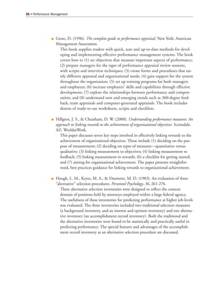 Grote, D. (1996). The complete guide to performance appraisal. New York: American
Management Association.
This book supplies readers with quick, sure and up-to-date methods for devel-
oping and implementing effective performance management systems. The book
covers how to (1) set objectives that measure important aspects of performance;
(2) prepare managers for the rigor of performance appraisal review sessions,
with scripts and interview techniques; (3) create forms and procedures that sat-
isfy different appraisal and organizational needs; (4) gain support for the system
throughout the organization; (5) set up training programs for both managers
and employees; (6) increase employees’ skills and capabilities through effective
development; (7) explore the relationships between performance and compen-
sation; and (8) understand new and emerging trends such as 360-degree feed-
back, team appraisals and computer-generated appraisals. The book includes
dozens of ready-to-use worksheets, scripts and checklists.
Hillgren, J. S., & Cheatham, D. W. (2000). Understanding performance measures: An
approach to linking rewards to the achievement of organizational objectives. Scottsdale,
AZ: WorldatWork.
This paper discusses seven key steps involved in effectively linking rewards to the
achievement of organizational objectives. These include (1) deciding on the pur-
pose of measurement; (2) deciding on types of measures—quantitative versus
qualitative; (3) linking measurement to objectives; (4) linking measurement to
feedback; (5) linking measurement to rewards; (6) a checklist for getting started;
and (7) aiming for organizational achievement. The paper presents straightfor-
ward, best practices guidance for linking rewards to organizational achievement.
Hough, L. M., Keyes, M. A., & Dunnette, M. D. (1983). An evaluation of three
“alternative” selection procedures. Personnel Psychology, 36, 261-276.
Three alternative selection inventories were designed to reflect the content
domain of positions held by attorneys employed within a large federal agency.
The usefulness of these inventories for predicting performance at higher job levels
was evaluated. The three inventories included two traditional selection measures
(a background inventory, and an interest and opinion inventory) and one alterna-
tive inventory (an accomplishment record inventory). Both the traditional and
the alternative inventories were found to be statistically and practically useful in
predicting performance. The special features and advantages of the accomplish-
ment record inventory as an alternative selection procedure are discussed.
36 Performance Management
 