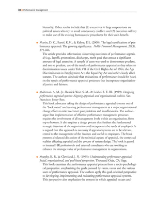 hierarchy. Other results include that (1) executives in large corporations are
political actors who try to avoid unnecessary conflict; and (2) executives will try
to make use of the existing bureaucratic procedures for their own benefit.
Martin, D. C., Bartol, K.M., & Kehoe, P. E. (2000). The legal ramifications of per-
formance appraisal: The growing significance. Public Personnel Management, 29(3),
379-406.
The article provides information concerning outcomes of performance apprais-
al (e.g., layoffs, promotions, discharges, merit pay) that attract a significant
amount of legal attention. A sample of cases was used to demonstrate prudent,
and not so prudent, use of the results of performance appraisal as they relate to
discrimination issues under Title VII of the Civil Rights Act of 1964, the Age
Discrimination in Employment Act, the Equal Pay Act and other closely allied
statutes. The authors conclude that evaluations of performance should be based
on the results of performance appraisal processes that incorporate organization-
al justice and fairness.
Mohrman, A. M., Jr., Resnick-West, S. M., & Lawler, E. E. III. (1989). Designing
performance appraisal systems: Aligning appraisals and organizational realities. San
Francisco: Jossey-Bass.
This book advocates taking the design of performance appraisal systems out of
the “back room” and treating performance management as a major organizational
change effort in order to correct past problems and insufficiencies. The authors
argue that implementation of effective performance management processes
requires the involvement of all management levels within an organization, from
top to bottom. It also requires a design process that furthers the fundamental
strategic direction of the organization and incorporates the needs of employees. It
is argued that this approach is necessary if appraisal systems are to be relevant,
central to the management of the business and useful to employees. The book
presents a balanced discussion of the technical aspects of appraisal, the contextual
realities affecting appraisal and the process of system design. The book is geared
to internal HR professionals and external consultants who are working to
enhance the strategic value of performance management in organizations.
Murphy, K. R., & Cleveland, J. N. (1995). Understanding performance appraisal:
Social, organizational, and goal-based perspectives. Thousand Oaks, CA: Sage.
This book examines the performance appraisal process from a socio-psychologi-
cal perspective, emphasizing the goals pursued by raters, ratees and the various
users of performance appraisal. The authors apply this goal-oriented perspective
to developing, implementing and evaluating performance appraisal systems.
This perspective also emphasizes the context in which appraisal occurs and
38 Performance Management
 