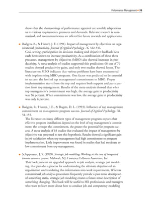shows that the shortcomings of performance appraisal are sensible adaptations
to its various requirements, pressures and demands. Relevant research is sum-
marized, and recommendations are offered for future research and applications.
Rodgers, R., & Hunter, J. E. (1991). Impact of management by objectives on orga-
nizational productivity. Journal of Applied Psychology, 76, 322-336.
Goal-setting, participation in decision-making and objective feedback have
each been shown to increase productivity. As a combination of these three
processes, management by objectives (MBO) also showed increases in pro-
ductivity. A meta-analysis of studies supported this prediction: 68 out of 70
studies showed productivity gains, and only two studies showed losses. The
literature on MBO indicates that various problems have been encountered
with implementing MBO programs. One factor was predicted to be essential
to success: the level of top management’s commitment to MBO. Proper
implementation starts from the top and requires both support and participa-
tion from top management. Results of the meta-analysis showed that when
top management’s commitment was high, the average gain in productivity
was 56 percent. When commitment was low, the average gain in productivity
was only 6 percent.
Rodgers, R., Hunter, J. E., & Rogers, D. L. (1993). Influence of top management
commitment on management program success. Journal of Applied Psychology, 78,
51-155.
The literature on many different types of management programs reports that
effective program installations depend on the level of top management’s commit-
ment: the stronger the commitment, the greater the potential for program suc-
cess. A meta-analysis of 18 studies that evaluated the impact of management by
objectives was presented to test this hypothesis. Results showed a significant gain
in job satisfaction when top management had high commitment to program
implementation. Little improvement was found in studies that had moderate or
low commitment from top management.
Schippmann, J. S. (1999). Strategic job modeling: Working at the core of integrated
human resource systems. Mahwah, NJ: Lawrence Erlbaum Associates, Inc.
This book presents an upgraded approach to job analysis, strategic job model-
ing, that provides a process for understanding the ultimate objectives of an
organization and translating this information into work requirements. Whereas
conventional job analysis procedures frequently provide a past-tense description
of something static, strategic job modeling creates a future-tense description of
something changing. This book will be useful to HR professionals and managers
who want to learn more about how to conduct job and competency modeling
Performance Management 39
 