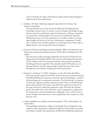 work to maximize the impact of the human capital systems being developed or
implemented in their organizations.
Smither, J. W. (Ed.). Performance Appraisal: State of the Art in Practice. San
Francisco: Jossey-Bass.
This edited book is part of the Society for Industrial and Organizational
Psychology’s Practice Series. It contains a series of chapters that bridge the gap
between research on performance appraisal and practice, offering a comprehen-
sive, practitioner-oriented guide to best practices in performance appraisal.
Addressing an issue vital to all organizations, it introduces readers to cutting-
edge thought and theories in the area of performance management. In addi-
tion, it provides nuts-and-bolts guidance to a broad spectrum of issues such as
legality, fairness, team settings and incentive programs.
Society for Industrial and Organizational Psychology. (2003). Principles for the vali-
dation and use of personnel selection procedures: Fourth edition. Bowling Green, OH:
Author.
This document outlines principles adopted by the Society for Industrial and
Organizational Psychology (SIOP) of the American Psychological Association
for the validation and use of personnel selection and assessment procedures,
including performance appraisal. The principles specify SIOP policy on con-
ducting validation research using principles of good practice in the choice,
development and evaluation of personnel selection procedures.
Spencer, L., & Spencer, S. (1994). Competence at work. New York: John Wiley.
This book provides analysis of 650 jobs, based on 20 years of research using the
McClelland/McBer job competence assessment (JCA) methodology, a criterion-
referenced approach to competency assessment. The book provides a competen-
cy dictionary, organized around competency clusters that are well-defined and
behaviorally anchored. The reader is provided with a guide that details all of
the steps involved in conducting competency study. The book also includes
generic job models that can be tailored for a given organization or application
for entrepreneurs, technical professionals, salespeople, service workers and cor-
porate managers. Also discussed are various applications that competency study
data may serve.
Uniform guidelines on employee selection procedures. (1978). Federal register, 43,
38295-38315.
These guidelines incorporate a single set of principles that are designed to assist
employers, labor organizations, employment agencies, and licensing and certifica-
tion boards to comply with requirements of federal law prohibiting employment
40 Performance Management
 