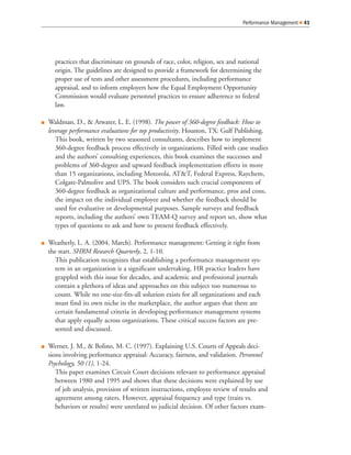 practices that discriminate on grounds of race, color, religion, sex and national
origin. The guidelines are designed to provide a framework for determining the
proper use of tests and other assessment procedures, including performance
appraisal, and to inform employers how the Equal Employment Opportunity
Commission would evaluate personnel practices to ensure adherence to federal
law.
Waldman, D., & Atwater, L. E. (1998). The power of 360-degree feedback: How to
leverage performance evaluations for top productivity. Houston, TX: Gulf Publishing.
This book, written by two seasoned consultants, describes how to implement
360-degree feedback process effectively in organizations. Filled with case studies
and the authors’ consulting experiences, this book examines the successes and
problems of 360-degree and upward feedback implementation efforts in more
than 15 organizations, including Motorola, AT&T, Federal Express, Raychem,
Colgate-Palmolive and UPS. The book considers such crucial components of
360-degree feedback as organizational culture and performance, pros and cons,
the impact on the individual employee and whether the feedback should be
used for evaluative or developmental purposes. Sample surveys and feedback
reports, including the authors’ own TEAM-Q survey and report set, show what
types of questions to ask and how to present feedback effectively.
Weatherly, L. A. (2004, March). Performance management: Getting it right from
the start. SHRM Research Quarterly, 2, 1-10.
This publication recognizes that establishing a performance management sys-
tem in an organization is a significant undertaking. HR practice leaders have
grappled with this issue for decades, and academic and professional journals
contain a plethora of ideas and approaches on this subject too numerous to
count. While no one-size-fits-all solution exists for all organizations and each
must find its own niche in the marketplace, the author argues that there are
certain fundamental criteria in developing performance management systems
that apply equally across organizations. These critical success factors are pre-
sented and discussed.
Werner, J. M., & Bolino, M. C. (1997). Explaining U.S. Courts of Appeals deci-
sions involving performance appraisal: Accuracy, fairness, and validation. Personnel
Psychology, 50 (1), 1-24.
This paper examines Circuit Court decisions relevant to performance appraisal
between 1980 and 1995 and shows that these decisions were explained by use
of job analysis, provision of written instructions, employee review of results and
agreement among raters. However, appraisal frequency and type (traits vs.
behaviors or results) were unrelated to judicial decision. Of other factors exam-
Performance Management 41
 