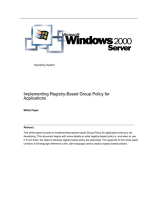 Operating System
Implementing Registry-Based Group Policy for
Applications
White Paper
Abstract
This white paper focuses on implementing registry-based Group Policy for applications that you are
developing. This document begins with some details on what registry-based policy is, and when to use
it. From there, the steps to develop registry based policy are described. The appendix to this white paper
contains a full language reference to the .adm language used to deploy registry based policies.
 