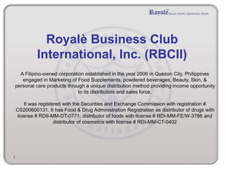 Royalè Business Club
International, Inc. (RBCII)
A Filipino-owned corporation established in the year 2006 in Quezon City, Philippines
engaged in Marketing of Food Supplements, powdered beverages, Beauty, Skin, &
personal care products through a unique distribution method providing income opportunity
to its distributors and sales force.
It was registered with the Securities and Exchange Commission with registration #
CS200600131. It has Food & Drug Administration Registration as distributor of drugs with
license # RDII-MM-DT-0771, distributor of foods with license # RDI-MM-FE/W-3786 and
distributor of cosmetics with license # RDI-MM-CT-0402
2
 