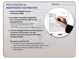 21
How to become an
INDEPENDENT DISTRIBUTOR
1. Attend the Royalè Business
Presentation (RBP).
2. Accomplish a Distributor Application
Form and submit to the office to start
enjoying discount.
*A fee of PHP 300 will be collected for the Application
Form that comes with an initial Marketing kit and
product sample
- You can now enjoy 10% discount from your Royalè product purchase
3. Avail the Privilege to Purchase (PTP) account
to avail the full discount on all your
personal purchases and enjoy other more
exciting privileges
Two ways to avail the PTP:
a. Purchase in-house products equivalent to at
least 150 product points value (ppv) within 1 year
b. Purchase a product package to reach 150
PPV instantly.
 