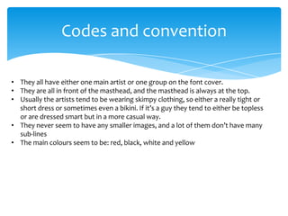 Codes and convention
• They all have either one main artist or one group on the font cover.
• They are all in front of the masthead, and the masthead is always at the top.
• Usually the artists tend to be wearing skimpy clothing, so either a really tight or
short dress or sometimes even a bikini. If it’s a guy they tend to either be topless
or are dressed smart but in a more casual way.
• They never seem to have any smaller images, and a lot of them don’t have many
sub-lines
• The main colours seem to be: red, black, white and yellow

 