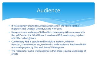 Audience
It was originally created by African-Americans in the 1940’s for the
migrators into Chicago, Detroit, LA and New york.
However a new variation of R&b called contempary r&B came around in
the 1980’s after the fall of Disco. It combines R&B, contempary, hip hop
and other urban genres.
Contempary R&B is popularised by Michael Jackson, Whitney
Houston, Stevie Wonder etc, so there is a wide audience. Traditional R&B
was made popular by Elvis and Jimmy Witherspoon.
The reasons for such a wide audience is that there is such a wide range of
articts

 