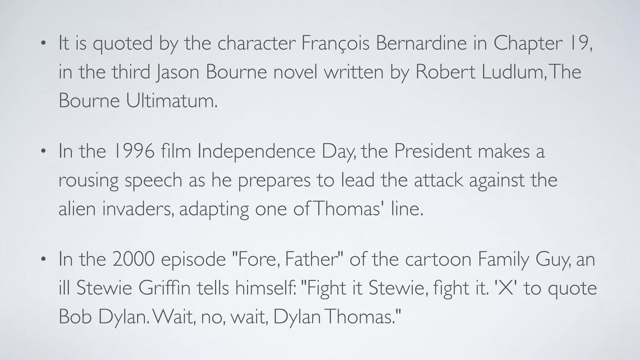 • It is quoted by the character François Bernardine in Chapter 19,
in the third Jason Bourne novel written by Robert Ludlum,The
Bourne Ultimatum.
• In the 1996 ﬁlm Independence Day, the President makes a
rousing speech as he prepares to lead the attack against the
alien invaders, adapting one ofThomas' line.
• In the 2000 episode "Fore, Father" of the cartoon Family Guy, an
ill Stewie Grifﬁn tells himself: "Fight it Stewie, ﬁght it. 'X' to quote
Bob Dylan.Wait, no, wait, DylanThomas."
 