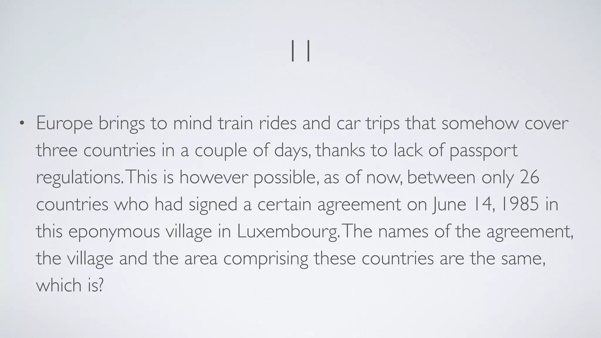 11
• Europe brings to mind train rides and car trips that somehow cover
three countries in a couple of days, thanks to lack of passport
regulations.This is however possible, as of now, between only 26
countries who had signed a certain agreement on June 14, 1985 in
this eponymous village in Luxembourg.The names of the agreement,
the village and the area comprising these countries are the same,
which is?
 