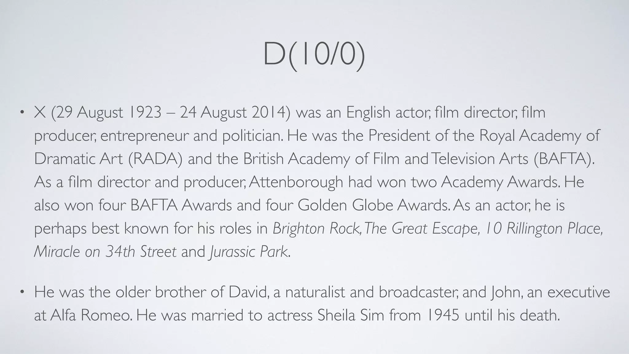D(10/0)
• X (29 August 1923 – 24 August 2014) was an English actor, ﬁlm director, ﬁlm
producer, entrepreneur and politician. He was the President of the Royal Academy of
Dramatic Art (RADA) and the British Academy of Film andTelevision Arts (BAFTA).
As a ﬁlm director and producer,Attenborough had won two Academy Awards. He
also won four BAFTA Awards and four Golden Globe Awards.As an actor, he is
perhaps best known for his roles in Brighton Rock,The Great Escape, 10 Rillington Place,
Miracle on 34th Street and Jurassic Park.
• He was the older brother of David, a naturalist and broadcaster, and John, an executive
at Alfa Romeo. He was married to actress Sheila Sim from 1945 until his death.
 