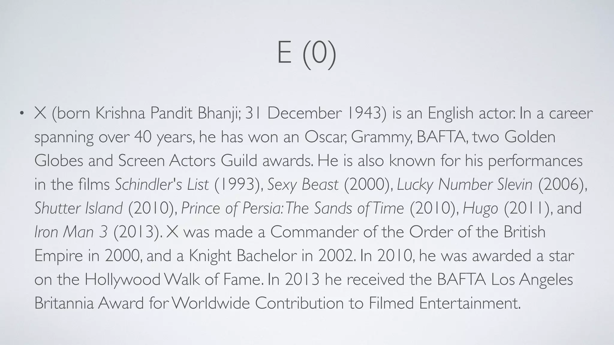 E (0)
• X (born Krishna Pandit Bhanji; 31 December 1943) is an English actor. In a career
spanning over 40 years, he has won an Oscar, Grammy, BAFTA, two Golden
Globes and Screen Actors Guild awards. He is also known for his performances
in the ﬁlms Schindler's List (1993), Sexy Beast (2000), Lucky Number Slevin (2006),
Shutter Island (2010), Prince of Persia:The Sands of Time (2010), Hugo (2011), and
Iron Man 3 (2013). X was made a Commander of the Order of the British
Empire in 2000, and a Knight Bachelor in 2002. In 2010, he was awarded a star
on the Hollywood Walk of Fame. In 2013 he received the BAFTA Los Angeles
Britannia Award for Worldwide Contribution to Filmed Entertainment.
 