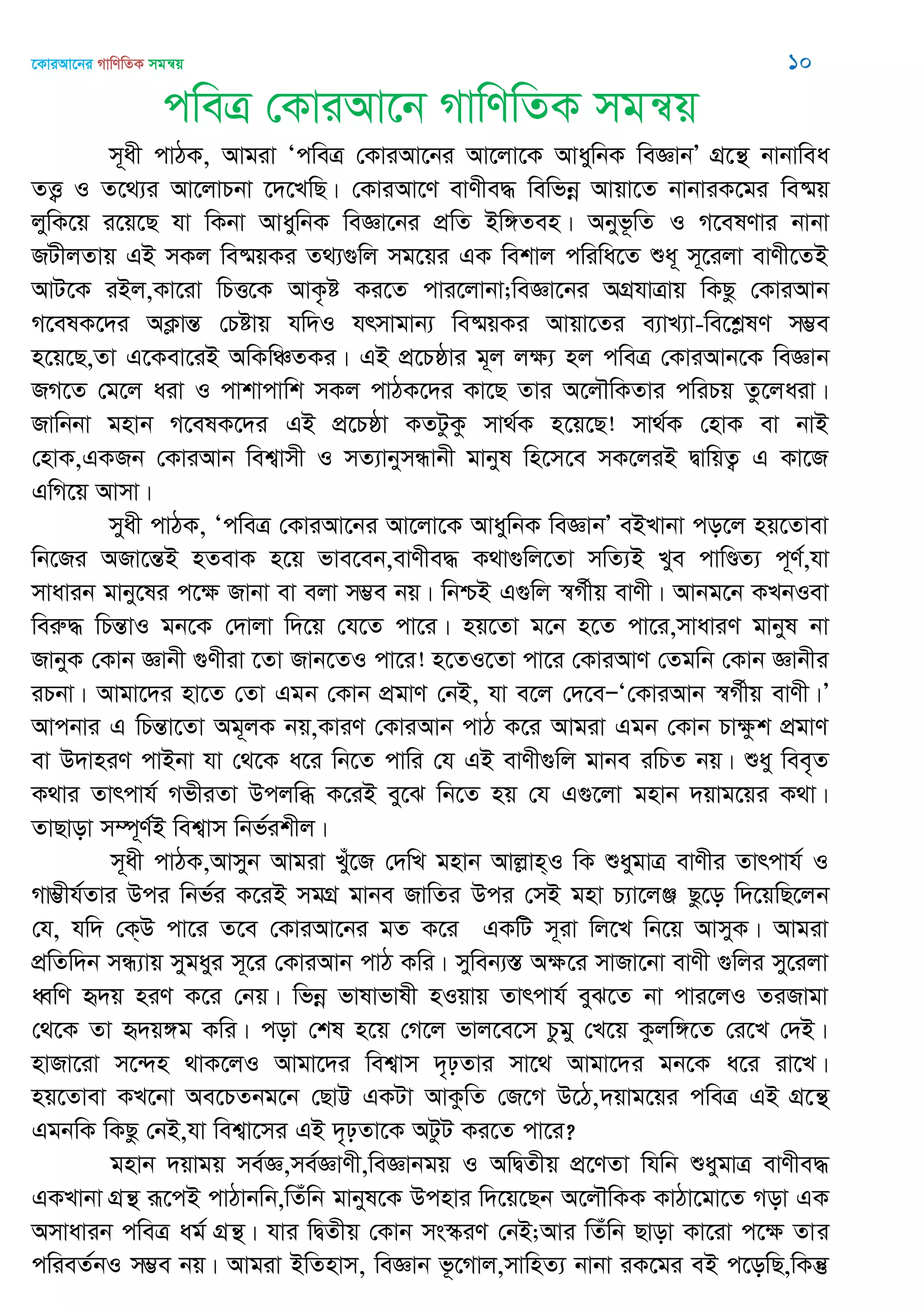 ‡KviAv‡bi MvwYwZK mgš^q 10
cweÎ †KviAv‡b MvwYwZK mgš^q
m~ax cvVK, Avgiv ÔcweÎ †KviAv‡bi Av‡jv‡K AvaywbK weÁvbÕ MÖ‡š’ bvbvwea
ZË¡ I Z‡_¨i Av‡jvPbv ‡`‡LwQ| †KviAv‡Y evYxe× wewfbœ Avqv‡Z bvbviK‡gi we®§q
jywK‡q i‡q‡Q hv wKbv AvaywbK weÁv‡bi cÖwZ Bw½Zen| Abyf‚wZ I M‡elYvi bvbv
RUxjZvq GB mKj we®§qKi Z_¨¸wj mg‡qi GK wekvj cwiwa‡Z ïa~ m~‡ijv evYx‡ZB
AvU‡K iBj,Kv‡iv wPË‡K AvK…ó Ki‡Z cvi‡jvbv;weÁv‡bi AMÖhvÎvq wKQz †KviAvb
M‡elK‡`i AK¬všÍ †Póvq hw`I hrmvgvb¨ we®§qKi Avqv‡Zi e¨vL¨v-we‡kølY m¤¢e
n‡q‡Q,Zv G‡Kev‡iB AwKwÂZKi| GB cÖ‡Pôvi g~j jÿ¨ nj cweÎ †KviAvb‡K weÁvb
RM‡Z †g‡j aiv I cvkvcvwk mKj cvVK‡`i Kv‡Q Zvi A‡j․wKZvi cwiPq Zz‡jaiv|
Rvwbbv gnvb M‡elK‡`i GB cÖ‡Pôv KZUzKz mv_©K n‡q‡Q! mv_©K †nvK ev bvB
†nvK,GKRb †KviAvb wek¦vmx I mZ¨vbymÜvbx gvbyl wn‡m‡e mK‡jiB ØvwqZ¡ G Kv‡R
GwM‡q Avmv|
myax cvVK, ÔcweÎ †KviAv‡bi Av‡jv‡K AvaywbK weÁvbÕ eBLvbv co‡j nq‡Zvev
wb‡Ri ARv‡šÍB nZevK n‡q fve‡eb,evYxe× K_v¸wj‡Zv mwZ¨B Lye cvwÐZ¨ c~Y©,hv
mvavib gvby‡li c‡ÿ Rvbv ev ejv m¤¢e bq| wbðB G¸wj ¯^M©xq evYx| Avbg‡b KLbIev
weiæ× wPšÍvI gb‡K †`vjv w`‡q †h‡Z cv‡i| nq‡Zv g‡b n‡Z cv‡i,mvaviY gvbyl bv
RvbyK †Kvb Ávbx ¸Yxiv ‡Zv Rvb‡ZI cv‡i! n‡ZI‡Zv cv‡i †KviAvY †Zgwb †Kvb Ávbxi
iPbv| Avgv‡`i nv‡Z †Zv Ggb †Kvb cÖgvY †bB, hv e‡j †`‡eÑÔ†KviAvb ¯^M©xq evYx|Õ
Avcbvi G wPšÍv‡Zv Ag~jK bq,KviY †KviAvb cvV K‡i Avgiv Ggb †Kvb Pvÿzk cÖgvY
ev D`vniY cvBbv hv †_‡K a‡i wb‡Z cvwi †h GB evYx¸wj gvbe iwPZ bq| ïay wee„Z
K_vi Zvrcvh© MfxiZv Dcjwä K‡iB ey‡S wb‡Z nq †h G¸‡jv gnvb `qvg‡qi K_v|
ZvQvov m¤ú~Y©B wek¦vm wbf©ikxj|
m~ax cvVK,Avmyb Avgiv Lyu‡R †`wL gnvb Avjøvn&I wK ïaygvÎ evYxi Zvrcvh© I
Mv¤¢xh©Zvi Dci wbf©i K‡iB mgMÖ gvbe RvwZi Dci †mB gnv P¨v‡jÄ Qz‡o w`‡qwQ‡jb
†h, hw` †K&D cv‡i Z‡e †KviAv‡bi gZ K‡i GKwU m~iv wj‡L wb‡q AvmyK| Avgiv
cÖwZw`b mÜ¨vq mygayi m~‡i †KviAvb cvV Kwi| myweb¨¯Í Aÿ‡i mvRv‡bv evYx ¸wji my‡ijv
aŸwY ü`q niY K‡i †bq| wfbœ fvlvfvlx nIqvq Zvrcvh© eyS‡Z bv cvi‡jI ZiRvgv
†_‡K Zv ü`q½g Kwi| cov †kl n‡q †M‡j fvj‡e‡m Pzgy †L‡q Kzjw½‡Z †i‡L †`B|
nvRv‡iv m‡›`n _vK‡jI Avgv‡`i wek¦vm `„pZvi mv‡_ Avgv‡`i gb‡K a‡i iv‡L|
nq‡Zvev KL‡bv Ae‡PZbg‡b †QvÆ GKUv AvKzwZ †R‡M D‡V,`qvg‡qi cweÎ GB MÖ‡š’’
GgbwK wKQz †bB,hv wek¦v‡mi GB `„pZv‡K AUzU Ki‡Z cv‡i?
gnvb `qvgq me©Á,me©ÁvYx,weÁvbgq I AwØZxq cÖ‡YZv whwb ïaygvÎ evYxe×
GKLvbv MÖš’ iƒ‡cB cvVvbwb,wZuwb gvbyl‡K Dcnvi w`‡q‡Qb A‡j․wKK KvVv‡gv‡Z Mov GK
Amvavib cweÎ ag© MÖš’| hvi wØZxq †Kvb ms¯‥iY †bB;Avi wZuwb Qvov Kv‡iv c‡ÿ Zvi
cwieZ©bI m¤¢e bq| Avgiv BwZnvm, weÁvb f‚‡Mvj,mvwnZ¨ bvbv iK‡gi eB c‡owQ,wKš‘
 