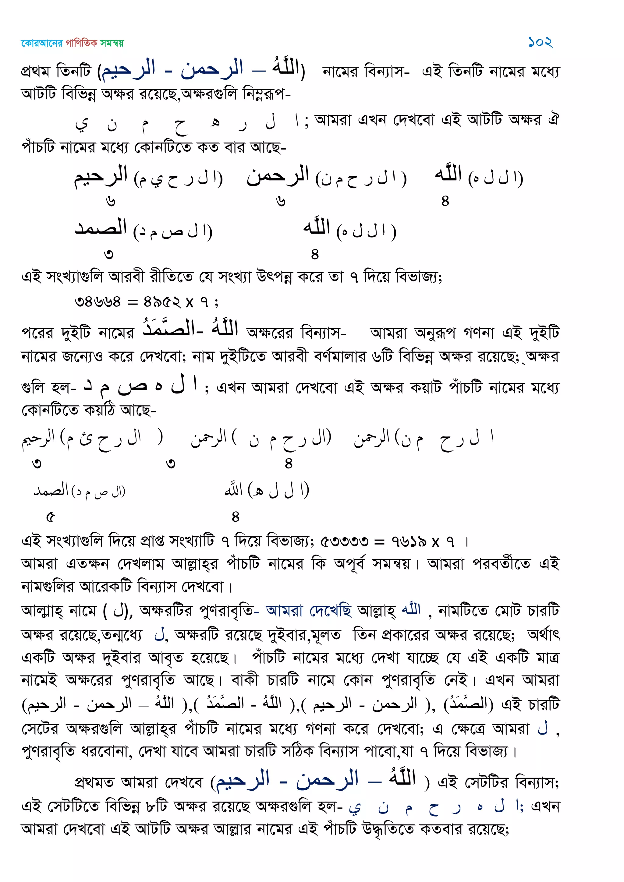 ‡KviAv‡bi MvwYwZK mgš^q 102
cÖ_g wZbwU (‫الرحين‬ - ‫الرحوي‬ – ُ‫ه‬َ‫ل‬‫ال‬) bv‡gi web¨vm- GB wZbwU bv‡gi g‡a¨
AvUwU wewfbœ Aÿi i‡q‡Q,Aÿi¸wj wb¤œiƒc-
‫ي‬ ‫ن‬ ‫م‬ ‫ح‬ ‫ه‬ ‫ر‬ ‫ل‬ ‫ا‬ ; Avgiv GLb †`L‡ev GB AvUwU Aÿi H
cuvPwU bv‡gi g‡a¨ †KvbwU‡Z KZ evi Av‡Q-
‫الرحين‬ (‫م‬ ‫ي‬ ‫ح‬ ‫ر‬ ‫ل‬ ‫)ا‬ ‫الرحوي‬ (‫ى‬ ‫م‬ ‫ح‬ ‫ر‬ ‫ل‬ ‫ا‬ ) ‫َه‬‫ل‬‫ال‬ (‫ه‬ ‫ل‬ ‫ل‬ ‫)ا‬
6 6 4
‫الّصوذ‬ (‫د‬ ‫م‬ ‫ص‬ ‫ل‬ ‫)ا‬ ‫َه‬‫ل‬‫ال‬ (‫ه‬ ‫ل‬ ‫ل‬ ‫ا‬ )
3 4
GB msL¨v¸wj Aviex ixwZ‡Z †h msL¨v Drcbœ K‡i Zv 7 w`‡q wefvR¨;
34664 = 4952 x 7 ;
c‡ii `yBwU bv‡gi ُ‫ذ‬َ‫و‬َ‫ّص‬‫-ال‬ ُ‫ه‬َ‫ل‬‫ال‬ Aÿ‡ii web¨vm- Avgiv Abyiƒc MYbv GB `yBwU
bv‡gi R‡b¨I K‡i †`L‡ev; bvg `yBwU‡Z Aviex eY©gvjvi 6wU wewfbœ Aÿi i‡q‡Q; &Aÿi
¸wj nj- ‫د‬ ‫م‬ ‫ص‬ ‫ه‬ ‫ل‬ ‫ا‬ ; GLb Avgiv †`L‡ev GB Aÿi KqvU cuvPwU bv‡gi g‡a¨
†KvbwU‡Z KqwV Av‡Q-
‫الر‬ ‫م‬ ‫ئ‬ ‫ح‬) ‫ر‬ ‫ال‬ ) ‫ن‬ ‫الر‬ ( ‫ن‬ ‫ا‬‫م‬ ‫ح‬ ‫ر‬ ‫ل‬ ) ‫ن‬ ‫الر‬ (‫ن‬ ‫م‬ ‫ح‬ ‫ر‬ ‫ل‬ ‫ا‬
3 3 4
‫الصمّد‬ (‫ا‬‫د‬ ‫م‬ ‫ص‬ ‫ل‬) َ‫اا‬ ( ‫ل‬ ‫ل‬‫ه‬ ‫)ا‬
5 4
GB msL¨v¸wj w`‡q cÖvß msL¨vwU 7 w`‡q wefvR¨; 53333 = 7619 x 7 |
Avgiv GZÿb †`Ljvg Avjøvn&i cuvPwU bv‡gi wK Ac~e© mgš^q| Avgiv cieZ©x‡Z GB
bvg¸wji Av‡iKwU web¨vm †`L‡ev|
Avjvøvn& bv‡g ( ‫,)ل‬ AÿiwUi cyYive„wZ- Avgiv †`‡LwQ Avjøvn& ‫َه‬‫ل‬‫ال‬ , bvgwU‡Z †gvU PviwU
Aÿi i‡q‡Q,Zb¥‡a¨ ‫,ل‬ AÿiwU i‡q‡Q `yBevi,g~jZ wZb cÖKv‡ii Aÿi i‡q‡Q; A_©vr
GKwU Aÿi `yBevi Ave„Z n‡q‡Q| cuvPwU bv‡gi g‡a¨ †`Lv hv‡”Q †h GB GKwU gvÎ
bv‡gB Aÿ‡ii cyYive„wZ Av‡Q| evKx PviwU bv‡g †Kvb cyYive„wZ †bB| GLb Avgiv
(‫الرحين‬ - ‫الرحوي‬ – ُ‫ه‬َ‫ل‬‫ال‬ ),( ُ‫ذ‬َ‫و‬َ‫ّص‬‫ال‬ - ُ‫ه‬َ‫ل‬‫ال‬ ),( ‫الرحين‬ - ‫الرحوي‬ ), (ُ‫ذ‬َ‫و‬َ‫ّص‬‫)ال‬ GB PviwU
†m‡Ui Aÿi¸wj Avjøvn&i cuvPwU bv‡gi g‡a¨ MYbv K‡i †`L‡ev; G †ÿ‡Î Avgiv ‫ل‬ ,
cyYive„wZ ai‡evbv, †`Lv hv‡e Avgiv PviwU mwVK web¨vm cv‡ev,hv 7 w`‡q wefvR¨|
cÖ_gZ Avgiv †`L‡e (‫الرحين‬ - ‫الرحوي‬ – ُ‫ه‬َ‫ل‬‫ال‬ ) GB †mUwUi web¨vm;
GB †mUwU‡Z wewfbœ 8wU Aÿi i‡q‡Q Aÿi¸wj nj- ‫ي‬ ‫ى‬ ‫م‬ ‫ح‬ ‫ر‬ ‫ه‬ ‫ل‬ ‫;ا‬ GLb
Avgiv †`L‡ev GB AvUwU Aÿi Avjøvi bv‡gi GB cuvPwU D×…wZ‡Z KZevi i‡q‡Q;
 