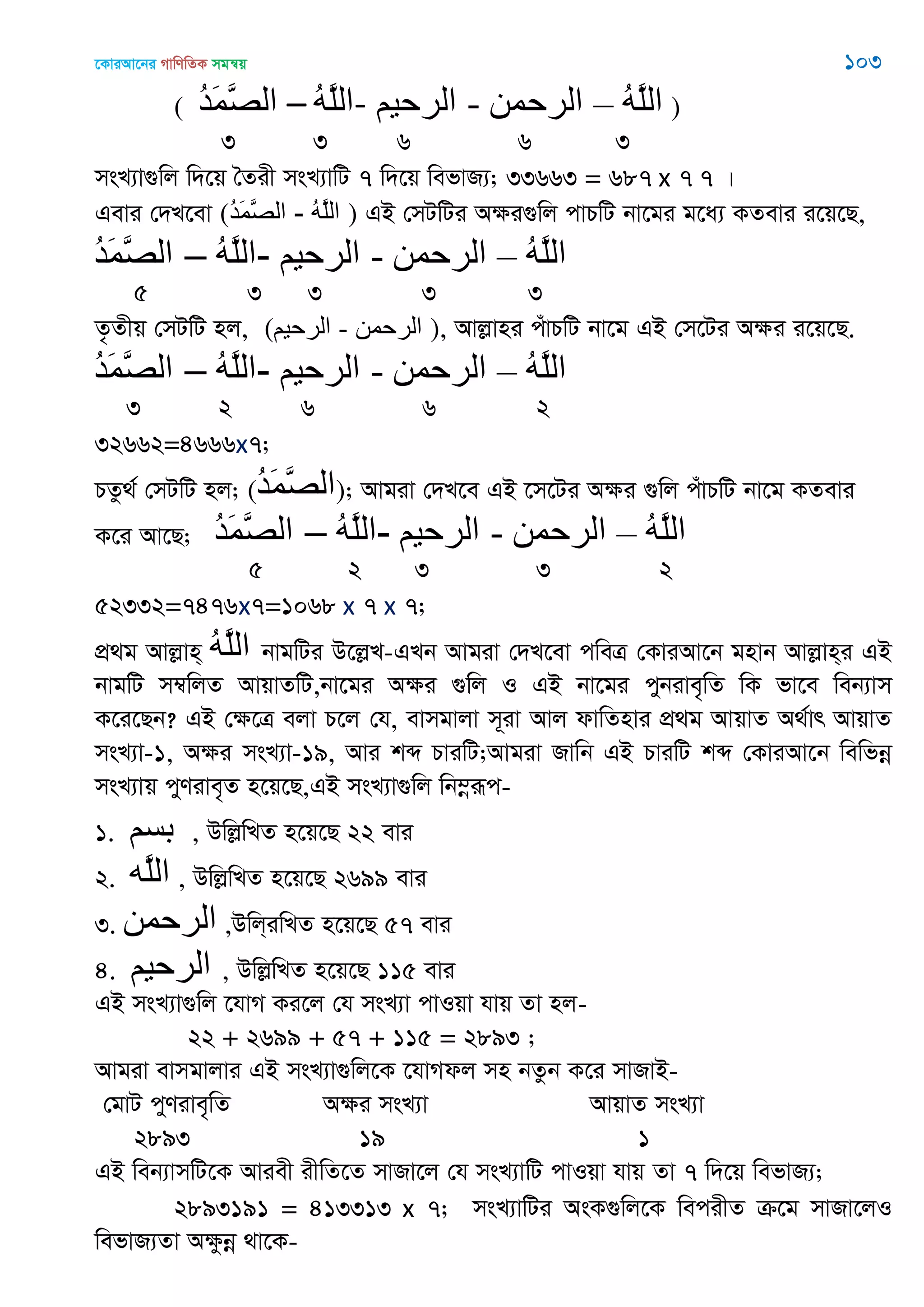 ‡KviAv‡bi MvwYwZK mgš^q 103
( ُ‫ذ‬َ‫و‬َ‫ّص‬‫ال‬ – ُ‫ه‬َ‫ل‬‫-ال‬ ‫الرحين‬ - ‫الرحوي‬ – ُ‫ه‬َ‫ل‬‫ال‬ )
3 3 6 6 3
msL¨v¸wj w`‡q •Zix msL¨vwU 7 w`‡q wefvR¨; 33663 = 687 x 7 7 |
Gevi †`L‡ev (ُ‫ذ‬َ‫و‬َ‫ّص‬‫ال‬ - ُ‫ه‬َ‫ل‬‫ال‬ ) GB †mUwUi Aÿi¸wj cvPwU bv‡gi g‡a¨ KZevi i‡q‡Q,
ُ‫ذ‬َ‫و‬َ‫ّص‬‫ال‬ – ُ‫ه‬َ‫ل‬‫-ال‬ ‫الرحين‬ - ‫الرحوي‬ – ُ‫ه‬َ‫ل‬‫ال‬
5 3 3 3 3
Z…Zxq †mUwU nj, (‫الرحين‬ - ‫الرحوي‬ ), Avjøvni cuvPwU bv‡g GB †m‡Ui Aÿi i‡q‡Q.
ُ‫ذ‬َ‫و‬َ‫ّص‬‫ال‬ – ُ‫ه‬َ‫ل‬‫-ال‬ ‫الرحين‬ - ‫الرحوي‬ – ُ‫ه‬َ‫ل‬‫ال‬
3 2 6 6 2
32662=4666x7;
PZz_© †mUwU nj; (ُ‫ذ‬َ‫و‬َ‫ّص‬‫ال‬); Avgiv †`L‡e GB ‡m‡Ui Aÿi ¸wj cuvPwU bv‡g KZevi
K‡i Av‡Q; ُ‫ذ‬َ‫و‬َ‫ّص‬‫ال‬ – ُ‫ه‬َ‫ل‬‫-ال‬ ‫الرحين‬ - ‫الرحوي‬ – ُ‫ه‬َ‫ل‬‫ال‬
5 2 3 3 2
52332=7476x7=1068 x 7 x 7;
cÖ_g Avjøvn& ُ‫ه‬َ‫ل‬‫ال‬ bvgwUi D‡jøL-GLb Avgiv †`L‡ev cweÎ †KviAv‡b gnvb Avjøvn&i GB
bvgwU m¤^wjZ AvqvZwU,bv‡gi Aÿi ¸wj I GB bv‡gi cybive„wZ wK fv‡e web¨vm
K‡i‡Qb? GB †ÿ‡Î ejv P‡j †h, evmgvjv m~iv Avj dvwZnvi cÖ_g AvqvZ A_©vr AvqvZ
msL¨v-1, Aÿi msL¨v-19, Avi kã PviwU;Avgiv Rvwb GB PviwU kã †KviAv‡b wewfbœ
msL¨vq cyYive„Z n‡q‡Q,GB msL¨v¸wj wb¤œiƒc-
1. ‫بسن‬ , DwjøwLZ n‡q‡Q 22 evi
2. ‫َه‬‫ل‬‫ال‬ , DwjøwLZ n‡q‡Q 2699 evi
3. ‫الرحوي‬ ,Dwj&iwLZ n‡q‡Q 57 evi
4. ‫الرحين‬ , DwjøwLZ n‡q‡Q 115 evi
GB msL¨v¸wj ‡hvM Ki‡j †h msL¨v cvIqv hvq Zv nj-
22 + 2699 + 57 + 115 = 2893 ;
Avgiv evmgvjvi GB msL¨v¸wj‡K ‡hvMdj mn bZzb K‡i mvRvB-
†gvU cyYive„wZ Aÿi msL¨v AvqvZ msL¨v
2893 19 1
GB web¨vmwU‡K Aviex ixwZ‡Z mvRv‡j †h msL¨vwU cvIqv hvq Zv 7 w`‡q wefvR¨;
2893191 = 413313 x 7; msL¨vwUi AsK¸wj‡K wecixZ µ‡g mvRv‡jI
wefvR¨Zv Aÿzbœ _v‡K-
 