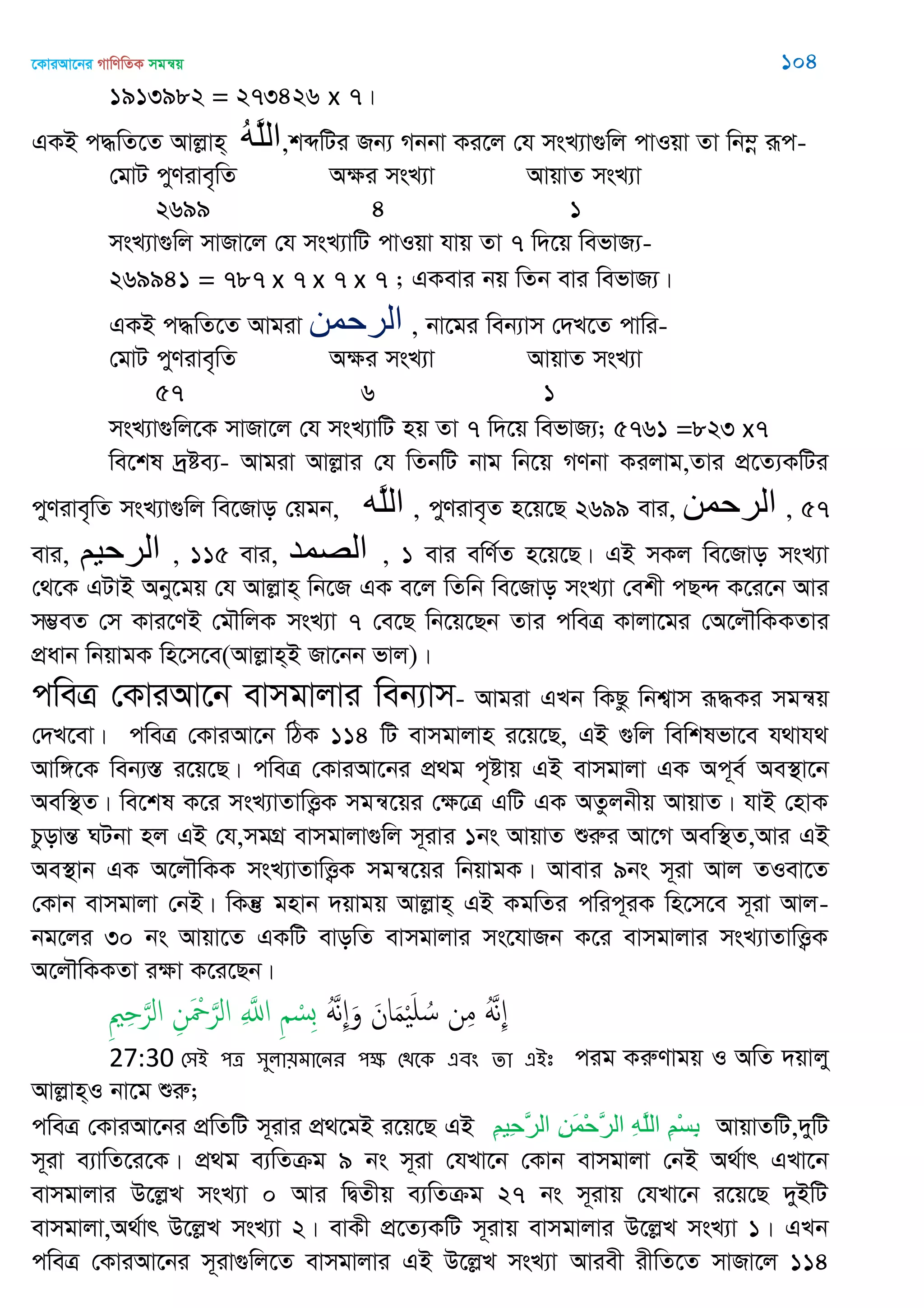 ‡KviAv‡bi MvwYwZK mgš^q 104
1913982 = 273426 x 7|
GKB c×wZ‡Z Avjøvn& ُ‫ه‬َ‫ل‬‫ال‬,kãwUi Rb¨ Mbbv Ki‡j †h msL¨v¸wj cvIqv Zv wb¤œ iƒc-
†gvU cyYive„wZ Aÿi msL¨v AvqvZ msL¨v
2699 4 1
msL¨v¸wj mvRv‡j †h msL¨vwU cvIqv hvq Zv 7 w`‡q wefvR¨-
269941 = 787 x 7 x 7 x 7 ; GKevi bq wZb evi wefvR¨|
GKB c×wZ‡Z Avgiv ‫الرحوي‬ , bv‡gi web¨vm †`L‡Z cvwi-
†gvU cyYive„wZ Aÿi msL¨v AvqvZ msL¨v
57 6 1
msL¨v¸wj‡K mvRv‡j †h msL¨vwU nq Zv 7 w`‡q wefvR¨; 5761 =823 x7
we‡kl `ªóe¨- Avgiv Avjøvi †h wZbwU bvg wb‡q MYbv Kijvg,Zvi cÖ‡Z¨KwUi
cyYive„wZ msL¨v¸wj we‡Rvo †qgb, ‫َه‬‫ل‬‫ال‬ , cyYive„Z n‡q‡Q 2699 evi, ‫الرحوي‬ , 57
evi, ‫الرحين‬ , 115 evi, ‫الّصوذ‬ , 1 evi ewY©Z n‡q‡Q| GB mKj we‡Rvo msL¨v
†_‡K GUvB Aby‡gq †h Avjøvn& wb‡R GK e‡j wZwb we‡Rvo msL¨v †ekx cQ›` K‡i‡b Avi
m¤¢eZ †m Kvi‡YB †g․wjK msL¨v 7 †e‡Q wb‡q‡Qb Zvi cweÎ Kvjv‡gi †A‡j․wKKZvi
cÖavb wbqvgK wn‡m‡e(Avjøvn&B Rv‡bb fvj)|
cweÎ †KviAv‡b evmgvjvi web¨vm- Avgiv GLb wKQz wbk¦vm iƒ×Ki mgš^q
†`L‡ev| cweÎ †KviAv‡b wVK 114 wU evmgvjvn i‡q‡Q, GB ¸wj wewklfv‡e h_vh_
Avw½‡K web¨¯Í i‡q‡Q| cweÎ †KviAv‡bi cÖ_g c„óvq GB evmgvjv GK Ac~e© Ae¯’v‡b
Aew¯’Z| we‡kl K‡i msL¨vZvwË¡K mgš^‡qi †ÿ‡Î GwU GK AZzjbxq AvqvZ| hvB †nvK
PzovšÍ NUbv nj GB †h,mgMÖ evmgvjv¸wj m~ivi 1bs AvqvZ ïiæi Av‡M Aew¯’Z,Avi GB
Ae¯’vb GK A‡j․wKK msL¨vZvwË¡K mgš^‡qi wbqvgK| Avevi 9bs m~iv Avj ZIev‡Z
†Kvb evmgvjv †bB| wKš‘ gnvb `qvgq Avjøvn& GB KgwZi cwic~iK wn‡m‡e m~iv Avj-
bg‡ji 30 bs Avqv‡Z GKwU evowZ evmgvjvi ms‡hvRb K‡i evmgvjvi msL¨vZvwË¡K
A‡j․wKKZv iÿv K‡i‡Qb|
ََُ‫ه‬ِ َ‫و‬ َ‫ان‬َ‫م‬َْ ُ‫س‬ ‫ن‬ِ‫م‬ ََُ‫ه‬ِِ ِ َ‫الر‬ ِ‫ن‬َ ْ َ‫الر‬ ِ َ‫اا‬ ِ ْ‫ِس‬‫ب‬
27:30 শ঳আ ঩ত্র ঳ুরা৞ভাতনয ঩ক্ষ শিতক এফং ো এআঃ cig KiæYvgq I AwZ `qvjy
Avjøvn&I bv‡g ïiæ;
cweÎ †KviAv‡bi cÖwZwU m~ivi cÖ_‡gB i‡q‡Q GB ِ‫ن‬‫ِي‬‫ح‬َ‫ر‬‫ال‬ ِ‫ه‬َ‫م‬ْ‫ح‬َ‫ر‬‫ال‬ ِ‫ه‬َ‫ل‬‫ال‬ ِ‫ن‬ْ‫س‬ِ‫ت‬ AvqvZwU,`ywU
m~iv e¨vwZ‡i‡K| cÖ_g e¨wZµg 9 bs m~iv †hLv‡b †Kvb evmgvjv †bB A_©vr GLv‡b
evmgvjvi D‡jøL msL¨v 0 Avi wØZxq e¨wZµg 27 bs m~ivq †hLv‡b i‡q‡Q `yBwU
evmgvjv,A_©vr D‡jøL msL¨v 2| evKx cÖ‡Z¨KwU m~ivq evmgvjvi D‡jøL msL¨v 1| GLb
cweÎ †KviAv‡bi m~iv¸wj‡Z evmgvjvi GB D‡jøL msL¨v Aviex ixwZ‡Z mvRv‡j 114
 
