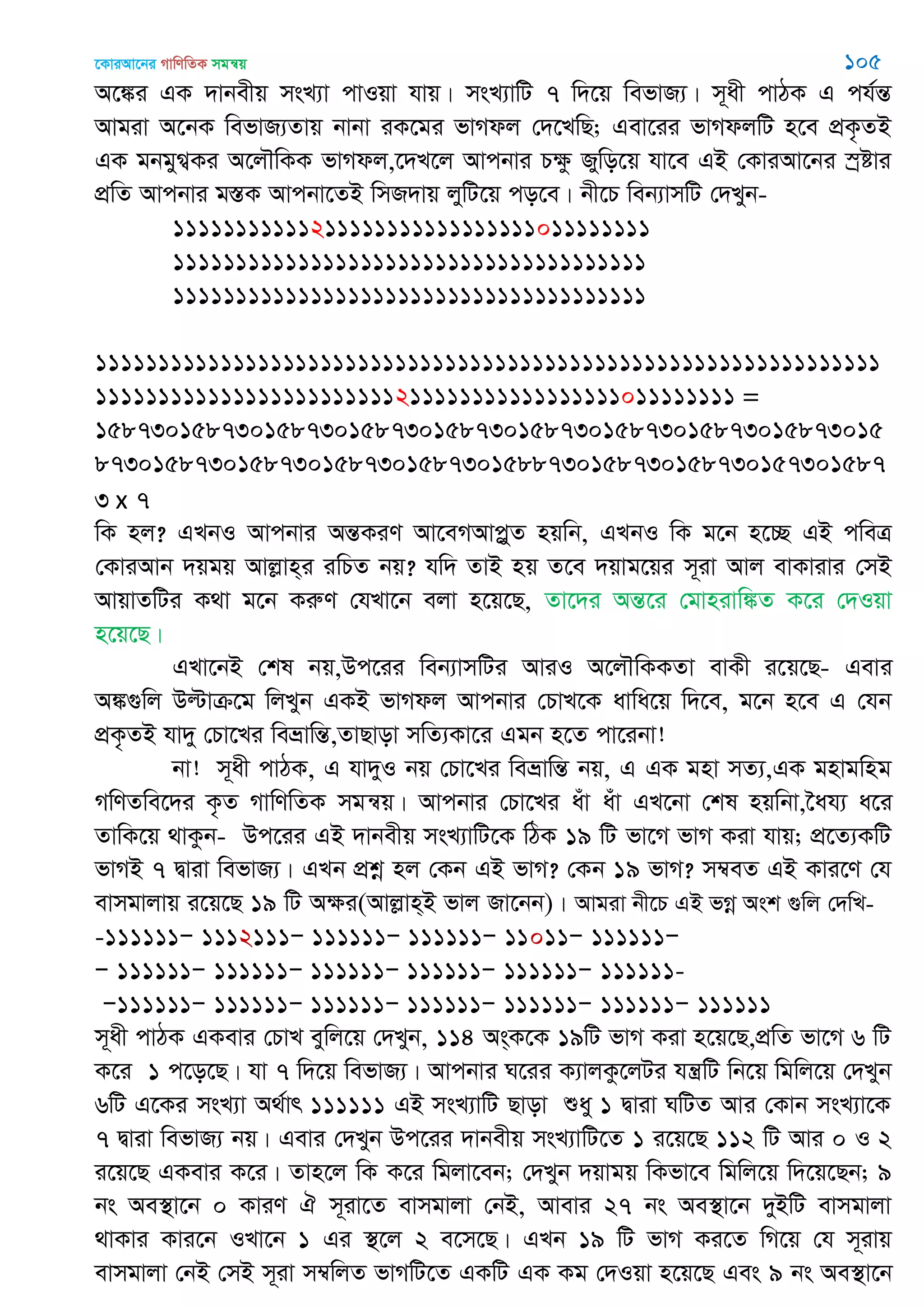 ‡KviAv‡bi MvwYwZK mgš^q 105
A‡¼i GK `vbexq msL¨v cvIqv hvq| msL¨vwU 7 w`‡q wefvR¨| m~ax cvVK G ch©šÍ
Avgiv A‡bK wefvR¨Zvq bvbv iK‡gi fvMdj †`‡LwQ; Gev‡ii fvMdjwU n‡e cÖK…ZB
GK gbgyM¦Ki A‡j․wKK fvMdj,‡`L‡j Avcbvi Pÿz Rywo‡q hv‡e GB †KviAv‡bi ¯ªóvi
cÖwZ Avcbvi g¯ÍK Avcbv‡ZB wmR`vq jywU‡q co‡e| bx‡P web¨vmwU †`Lyb-
11111111111211111111111111111011111111
11111111111111111111111111111111111111
11111111111111111111111111111111111111
111111111111111111111111111111111111111111111111111111111111111
111111111111111111111111211111111111111111011111111 =
15873015873015873015873015873015873015873015873015873015
87301587301587301587301587301588730158730158730157301587
3 x 7
wK nj? GLbI Avcbvi AšÍKiY Av‡eMAvcøyZ nqwb, GLbI wK g‡b n‡”Q GB cweÎ
†KviAvb `qgq Avjøvn&i iwPZ bq? hw` ZvB nq Z‡e `qvg‡qi m~iv Avj evKvivi †mB
AvqvZwUi K_v g‡b KiæY †hLv‡b ejv n‡q‡Q, Zv‡`i AšÍ‡i †gvnivw¼Z K‡i †`Iqv
n‡q‡Q|
GLv‡bB †kl bq,Dc‡ii web¨vmwUi AviI A‡j․wKKZv evKx i‡q‡Q- Gevi
A¼¸wj Dëvµ‡g wjLyb GKB fvMdj Avcbvi †PvL‡K avwa‡q w`‡e, g‡b n‡e G †hb
cÖK…ZB hv`y †Pv‡Li weåvwšÍ,ZvQvov mwZ¨Kv‡i Ggb n‡Z cv‡ibv!
bv! m~ax cvVK, G hv`yI bq †Pv‡Li weåvwšÍ bq, G GK gnv mZ¨,GK gnvgwng
MwYZwe‡`i K…Z MvwYwZK mgš^q| Avcbvi †Pv‡Li auv auv GL‡bv †kl nqwbv,‣ah¨ a‡i
ZvwK‡q _vKzb- Dc‡ii GB `vbexq msL¨vwU‡K wVK 19 wU fv‡M fvM Kiv hvq; cÖ‡Z¨KwU
fvMB 7 Øviv wefvR¨| GLb cÖkœ nj †Kb GB fvM? †Kb 19 fvM? m¤^eZ GB Kvi‡Y †h
evmgvjvq i‡q‡Q 19 wU Aÿi(Avjøvn&B fvj Rv‡bb)| Avgiv bx‡P GB fMœ Ask ¸wj †`wL-
-111111Ñ 1112111Ñ 111111Ñ 111111Ñ 11011Ñ 111111Ñ
Ñ 111111Ñ 111111Ñ 111111Ñ 111111Ñ 111111Ñ 111111-
Ñ111111Ñ 111111Ñ 111111Ñ 111111Ñ 111111Ñ 111111Ñ 111111
m~ax cvVK GKevi †PvL eywj‡q †`Lyb, 114 As&K‡K 19wU fvM Kiv n‡q‡Q,cÖwZ fv‡M 6 wU
K‡i 1 c‡o‡Q| hv 7 w`‡q wefvR¨| Avcbvi N‡ii K¨vjKz‡jUi hš¿wU wb‡q wgwj‡q †`Lyb
6wU G‡Ki msL¨v A_©vr 111111 GB msL¨vwU Qvov ïay 1 Øviv NwUZ Avi †Kvb msL¨v‡K
7 Øviv wefvR¨ bq| Gevi †`Lyb Dc‡ii `vbexq msL¨vwU‡Z 1 i‡q‡Q 112 wU Avi 0 I 2
i‡q‡Q GKevi K‡i| Zvn‡j wK K‡i wgjv‡eb; †`Lyb `qvgq wKfv‡e wgwj‡q w`‡q‡Qb; 9
bs Ae¯’v‡b 0 KviY H m~iv‡Z evmgvjv †bB, Avevi 27 bs Ae¯’v‡b `yBwU evmgvjv
_vKvi Kvi‡b ILv‡b 1 Gi ¯’‡j 2 e‡m‡Q| GLb 19 wU fvM Ki‡Z wM‡q †h m~ivq
evmgvjv †bB †mB m~iv m¤^wjZ fvMwU‡Z GKwU GK Kg †`Iqv n‡q‡Q Ges 9 bs Ae¯’v‡b
 