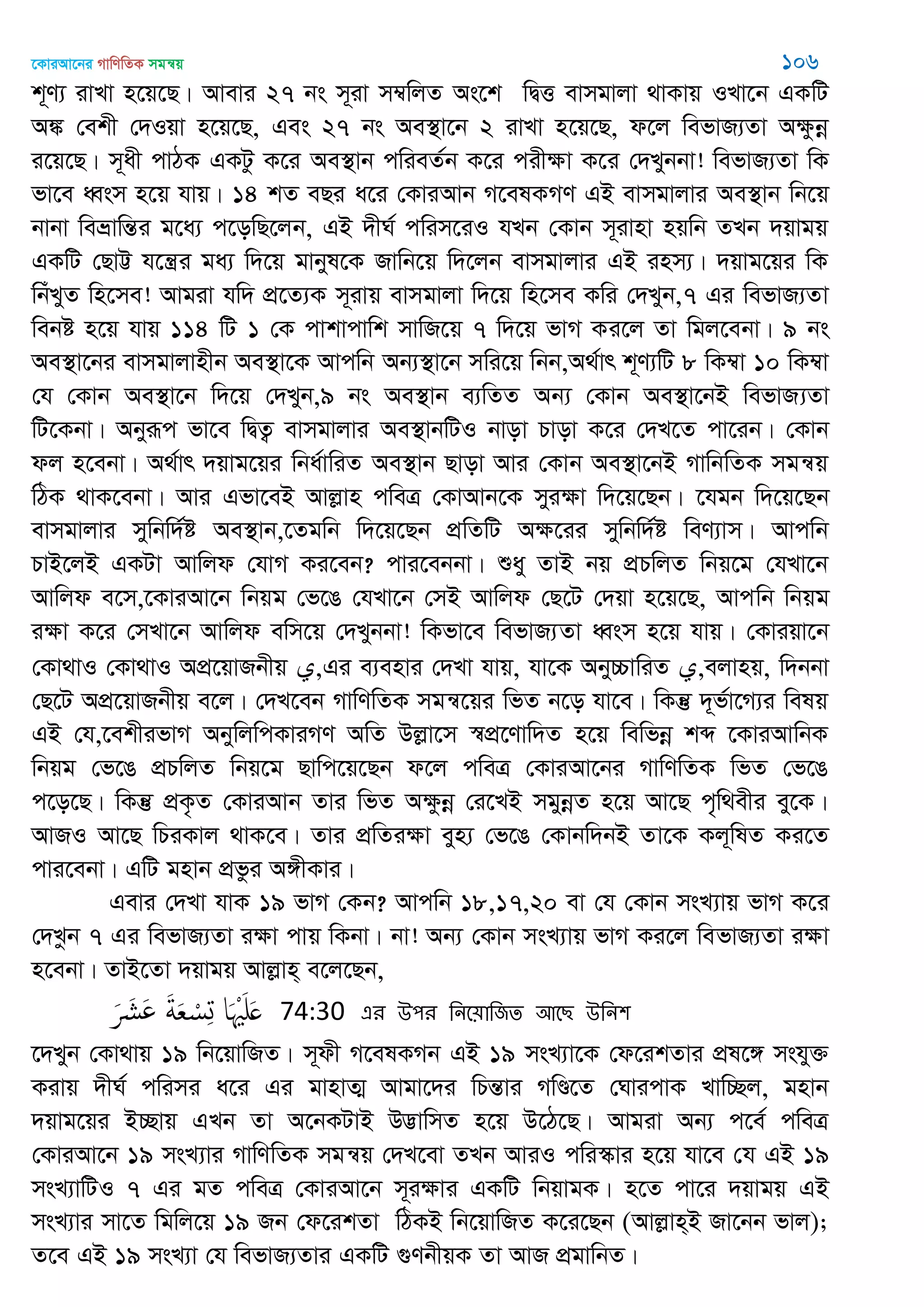 ‡KviAv‡bi MvwYwZK mgš^q 106
k~Y¨ ivLv n‡q‡Q| Avevi 27 bs m~iv m¤^wjZ As‡k wØË evmgvjv _vKvq ILv‡b GKwU
A¼ †ekx †`Iqv n‡q‡Q, Ges 27 bs Ae¯’v‡b 2 ivLv n‡q‡Q, d‡j wefvR¨Zv Aÿzbœ
i‡q‡Q| m~ax cvVK GKUz K‡i Ae¯’vb cwieZ©b K‡i cixÿv K‡i †`Lybbv! wefvR¨Zv wK
fv‡e aŸsm n‡q hvq| 14 kZ eQi a‡i †KviAvb M‡elKMY GB evmgvjvi Ae¯’vb wb‡q
bvbv weåvwšÍi g‡a¨ c‡owQ‡jb, GB `xN© cwim‡iI hLb †Kvb m~ivnv nqwb ZLb `qvgq
GKwU †QvÆ h‡š¿i ga¨ w`‡q gvbyl‡K Rvwb‡q w`‡jb evmgvjvi GB inm¨| `qvg‡qi wK
wbuLyZ wn‡me! Avgiv hw` cÖ‡Z¨K m~ivq evmgvjv w`‡q wn‡me Kwi †`Lyb,7 Gi wefvR¨Zv
webó n‡q hvq 114 wU 1 †K cvkvcvwk mvwR‡q 7 w`‡q fvM Ki‡j Zv wgj‡ebv| 9 bs
Ae¯’v‡bi evmgvjvnxb Ae¯’v‡K Avcwb Ab¨¯’v‡b mwi‡q wbb,A_©vr k~Y¨wU 8 wK¤^v 10 wK¤^v
†h †Kvb Ae¯’v‡b w`‡q †`Lyb,9 bs Ae¯’vb e¨wZZ Ab¨ †Kvb Ae¯’v‡bB wefvR¨Zv
wU‡Kbv| Abyiƒc fv‡e wØZ¡ evmgvjvi Ae¯’vbwUI bvov Pvov K‡i †`L‡Z cv‡ib| †Kvb
dj n‡ebv| A_©vr `qvg‡qi wba©vwiZ Ae¯’vb Qvov Avi †Kvb Ae¯’v‡bB MvwbwZK mgš^q
wVK _vK‡ebv| Avi Gfv‡eB Avjøvn cweÎ †KvAvb‡K myiÿv w`‡q‡Qb| ‡hgb w`‡q‡Qb
evmgvjvi mywbw`©ó Ae¯’vb,‡Zgwb w`‡q‡Qb cÖwZwU Aÿ‡ii mywbw`©ó weY¨vm| Avcwb
PvB‡jB GKUv Avwjd †hvM Ki‡eb? cvi‡ebbv| ïay ZvB bq cÖPwjZ wbq‡g †hLv‡b
Avwjd e‡m,‡KviAv‡b wbqg †f‡O †hLv‡b †mB Avwjd †Q‡U †`qv n‡q‡Q, Avcwb wbqg
iÿv K‡i †mLv‡b Avwjd ewm‡q †`Lybbv! wKfv‡e wefvR¨Zv aŸsm n‡q hvq| †Kviqv‡b
†Kv_vI †Kv_vI AcÖ‡qvRbxq ‫,ي‬Gi e¨envi †`Lv hvq, hv‡K Aby”PvwiZ ‫,ي‬ejvnq, w`bbv
†Q‡U AcÖ‡qvRbxq e‡j| †`L‡eb MvwYwZK mgš^‡qi wfZ b‡o hv‡e| wKš‘ `~f©v‡M¨i welq
GB †h,‡ekxifvM AbywjwcKviMY AwZ Djøv‡m ¯^cÖ‡Yvw`Z n‡q wewfbœ kã ‡KviAvwbK
wbqg †f‡O cÖPwjZ wbq‡g Qvwc‡q‡Qb d‡j cweÎ †KviAv‡bi MvwYwZK wfZ †f‡O
c‡o‡Q| wKš‘ cÖK…Z †KviAvb Zvi wfZ Aÿzbœ †i‡LB mgybœZ n‡q Av‡Q c„w_exi ey‡K|
AvRI Av‡Q wPiKvj _vK‡e| Zvi cÖwZiÿv eyn¨ †f‡O †Kvbw`bB Zv‡K Kj~wlZ Ki‡Z
cvi‡ebv| GwU gnvb cÖfzi A½xKvi|
Gevi †`Lv hvK 19 fvM †Kb? Avcwb 18,17,20 ev †h †Kvb msL¨vq fvM K‡i
†`Lzb 7 Gi wefvR¨Zv iÿv cvq wKbv| bv! Ab¨ †Kvb msL¨vq fvM Ki‡j wefvR¨Zv iÿv
n‡ebv| ZvB‡Zv `qvgq Avjøvn& e‡j‡Qb,
َ َ َ َ‫ة‬َ‫ع‬ ْ‫س‬ِ‫ج‬ ‫ا‬َ َْ َ 74:30 এয ঈ঩য থনত৞াথজে অতে ঈথন঱
‡`Lyb †Kv_vq 19 wb‡qvwRZ| m~dx M‡elKMb GB 19 msL¨v‡K †d‡ikZvi cÖl‡½ mshy³
Kivq `xN© cwimi a‡i Gi gvnvZ¥ Avgv‡`i wPšÍvi MwÐ‡Z †NvicvK Lvw”Qj, gnvb
`qvg‡qi B”Qvq GLb Zv A‡bKUvB D™¢vwmZ n‡q D‡V‡Q| Avgiv Ab¨ c‡e© cweÎ
†KviAv‡b 19 msL¨vi MvwYwZK mgš^q †`L‡ev ZLb AviI cwi¯‥vi n‡q hv‡e †h GB 19
msL¨vwUI 7 Gi gZ cweÎ †KviAv‡b m~iÿvi GKwU wbqvgK| n‡Z cv‡i `qvgq GB
msL¨vi mv‡Z wgwj‡q 19 Rb †d‡ikZv wVKB wb‡qvwRZ K‡i‡Qb (Avjøvn&B Rv‡bb fvj);
Z‡e GB 19 msL¨v †h wefvR¨Zvi GKwU ¸YbxqK Zv AvR cÖgvwbZ|
 