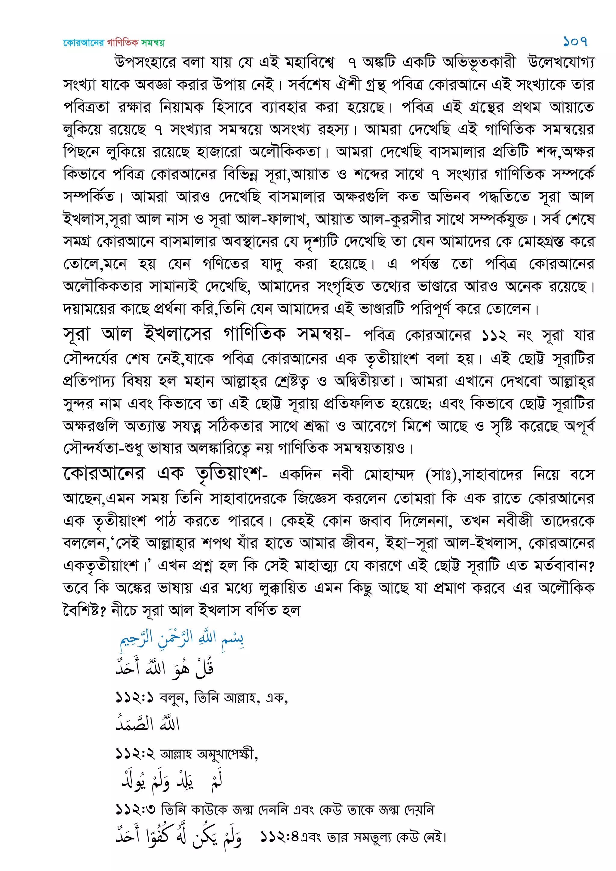 ‡KviAv‡bi MvwYwZK mgš^q 107
Dcmsnv‡i ejv hvq †h GB gnvwe‡k¦ 7 A¼wU GKwU Awff‚ZKvix D‡jL‡hvM¨
msL¨v hv‡K AeÁv Kivi Dcvq †bB| me©‡kl Hkx Mªš’ cweÎ †KviAv‡b GB msL¨v‡K Zvi
cweÎZv iÿvi wbqvgK wnmv‡e e¨venvi Kiv n‡q‡Q| cweÎ GB MÖ‡š’i cÖ_g Avqv‡Z
jywK‡q i‡q‡Q 7 msL¨vi mgš^‡q AmsL¨ inm¨| Avgiv †`‡LwQ GB MvwYwZK mgš^‡qi
wcQ‡b jywK‡q i‡q‡Q nvRv‡iv A‡j․wKKZv| Avgiv †`‡LwQ evmgvjvi cÖwZwU kã,Aÿi
wKfv‡e cweÎ †KviAv‡bi wewfbœ m~iv,AvqvZ I k‡ãi mv‡_ 7 msL¨vi MvwYwZK m¤ú‡K©
m¤úwK©Z| Avgiv AviI †`‡LwQ evmgvjvi Aÿi¸wj KZ Awfbe c×wZ‡Z m~iv Avj
BLjvm,m~iv Avj bvm I m~iv Avj-dvjvL, AvqvZ Avj-Kzimxi mv‡_ m¤úK©hy³| me© †k‡l
mgMÖ †KviAv‡b evmgvjvi Ae¯’v‡bi †h `„k¨wU †`‡LwQ Zv †hb Avgv‡`i †K †gvnMÖ¯ÍÍ K‡i
†Zv‡j,g‡b nq †hb MwY‡Zi hv`y Kiv n‡q‡Q| G ch©šÍ ‡Zv cweÎ †KviAv‡bi
A‡j․wKKZvi mvgvb¨B †`‡LwQ, Avgv‡`i msM„wnZ Z‡_¨i fvÐv‡i AviI A‡bK i‡q‡Q|
`qvg‡qi Kv‡Q cÖ_©bv Kwi,wZwb †hb Avgv‡`i GB fvÐviwU cwic~Y© K‡i †Zv‡jb|
m~iv Avj BLjv‡mi MvwYwZK mgš^q- cweÎ †KviAv‡bi 112 bs m~iv hvi
†m․›`‡h©i †kl ‡bB,hv‡K cweÎ †KviAv‡bi GK Z…Zxqvsk ejv nq| GB †QvÆ m~ivwUi
cÖwZcv`¨ welq nj gnvb Avjøvn&i †kªóZ¡ I AwØZxqZv| Avgiv GLv‡b †`L‡ev Avjøvn&i
my›`i bvg Ges wKfv‡e Zv GB †QvÆ m~ivq cÖwZdwjZ n‡q‡Q; Ges wKfv‡e †QvÆ m~ivwUi
Aÿi¸wj AZ¨všÍ mhZœ mwVKZvi mv‡_ kÖ×v I Av‡e‡M wg‡k Av‡Q I m„wó K‡i‡Q Ac~e©
†m․›`h©Zv-ïay fvlvi Aj¼vwi‡Z¡ bq MvwYwZK mgš^qZvqI|
‡KviAv‡bi GK Z…wZqvsk- GKw`b bex †gvnv¤§` (mvt),mvnvev‡`i wb‡q e‡m
Av‡Qb,Ggb mgq wZwb mvnvev‡`i‡K wR‡Ám Ki‡jb †Zvgiv wK GK iv‡Z †KviAv‡bi
GK Z…Zxqvsk cvV Ki‡Z cvi‡e| †KnB †Kvb Reve w`‡jbbv, ZLb bexRx Zv‡`i‡K
ej‡jb,Ô†mB Avjøvn&vi kc_ huvi nv‡Z Avgvi Rxeb, BnvÑm~iv Avj-BLjvm, †KviAv‡bi
GKZ…Zxqvsk|Õ GLb cÖkœ nj wK †mB gvnvZ¥¨ †h Kvi‡Y GB †QvÆ m~ivwU GZ gZ©evevb?
Z‡e wK A‡¼i fvlvq Gi g‡a¨ jy°vwqZ Ggb wKQz Av‡Q hv cÖgvY Ki‡e Gi A‡j․wKK
‣ewkó? bx‡P m~iv Avj BLjvm ewY©Z nj
ِ ِ َ‫الر‬ ِ‫ن‬َ ْ َ‫الر‬ ِ َ‫اا‬ ِ ْ‫ِس‬‫ب‬
ٌ‫ّد‬َ‫ح‬َ‫أ‬ َُ‫اا‬ َ‫ُو‬ُ ْ‫ل‬ُ‫ك‬
112:1 ফরুন, থেথন অল্লা঴, এক,
ُ‫ّد‬َ‫م‬ َ‫الص‬ َُ‫اا‬
112:2 অল্লা঴ ঄ভুোত঩ক্ষী,
َْ‫وا‬ُ‫ي‬ َْ‫ل‬َ‫و‬ ْ َِ‫ي‬ َْ‫ل‬
112:3 থেথন কাঈতক জন্঩ শিনথন এফং শকঈ োতক জন্঩ শি৞থন
ٌ‫ّد‬َ‫ح‬َ‫أ‬ ‫ا‬ً‫و‬ُ‫ف‬ُ‫ن‬ َُ ‫ن‬ُ َ َْ‫ل‬َ‫و‬ 112:4এফং োয ঳ভেুরয শকঈ শনআ।
 