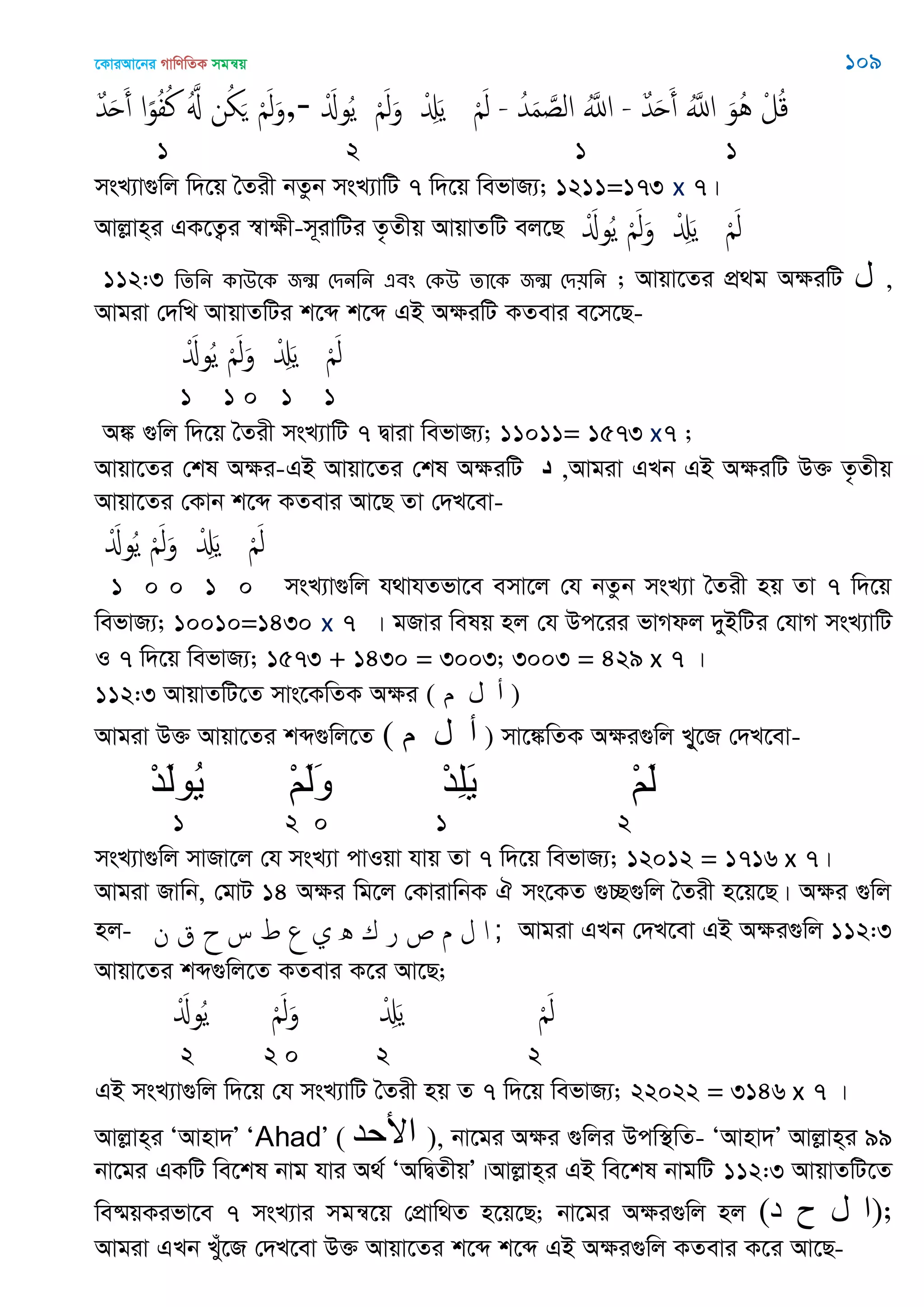 ‡KviAv‡bi MvwYwZK mgš^q 109
ٌ‫ّد‬َ‫ح‬َ‫أ‬ ‫ا‬ً‫و‬ُ‫ف‬ُ‫ن‬ َُ ‫ن‬ُ َ َْ‫ل‬َ‫-,و‬ َْ‫وا‬ُ‫ي‬ َْ‫ل‬َ‫و‬ ْ َِ‫ي‬ َْ‫ل‬ - ُ‫ّد‬َ‫م‬ َ‫الص‬ َُ‫اا‬ - ٌ‫ّد‬َ‫ح‬َ‫أ‬ َُ‫اا‬ َ‫ُو‬ُ ْ‫ل‬ُ‫ك‬
1 2 1 1
msL¨v¸wj w`‡q •Zix bZzb msL¨vwU 7 w`‡q wefvR¨; 1211=173 x 7|
Avjøvn&i GK‡Z¡i ¯^vÿx-m~ivwUi Z…Zxq AvqvZwU ej‡Q َْ‫وا‬ُ‫ي‬ َْ‫ل‬َ‫و‬ ْ َِ‫ي‬ َْ‫ل‬
112:3 থেথন কাঈতক জন্঩ শিনথন এফং শকঈ োতক জন্঩ শি৞থন ; Avqv‡Zi cÖ_g AÿiwU ‫ل‬ ,
Avgiv †`wL AvqvZwUi k‡ã k‡ã GB AÿiwU KZevi e‡m‡Q-
َْ‫وا‬ُ‫ي‬ َْ‫ل‬َ‫و‬ ْ َِ‫ي‬ َْ‫ل‬
1 1 0 1 1
A¼ ¸wj w`‡q •Zix msL¨vwU 7 Øviv wefvR¨; 11011= 1573 x7 ;
Avqv‡Zi †kl Aÿi-GB Avqv‡Zi †kl AÿiwU ‫د‬ ,Avgiv GLb GB AÿiwU D³ Z…Zxq
Avqv‡Zi †Kvb k‡ã KZevi Av‡Q Zv †`L‡ev-
َْ‫وا‬ُ‫ي‬ َْ‫ل‬َ‫و‬ ْ َِ‫ي‬ َْ‫ل‬
1 0 0 1 0 msL¨v¸wj h_vhZfv‡e emv‡j †h bZzb msL¨v •Zix nq Zv 7 w`‡q
wefvR¨; 10010=1430 x 7 | gRvi welq nj †h Dc‡ii fvMdj `yBwUi †hvM msL¨vwU
I 7 w`‡q wefvR¨; 1573 + 1430 = 3003; 3003 = 429 x 7 |
112:3 AvqvZwU‡Z mvs‡KwZK Aÿi ( ‫م‬ ‫ل‬ ‫أ‬ )
Avgiv D³ Avqv‡Zi kã¸wj‡Z ( ‫م‬ ‫ل‬ ‫أ‬ ) mv‡¼wZK Aÿi¸wj L~y‡R †`L‡ev-
ْ‫د‬َ‫ل‬‫ُى‬‫ي‬ ْ‫ن‬َ‫ل‬َ‫و‬ ْ‫د‬ِ‫ل‬َ‫ي‬ ْ‫ن‬َ‫ل‬
1 2 0 1 2
msL¨v¸wj mvRv‡j †h msL¨v cvIqv hvq Zv 7 w`‡q wefvR¨; 12012 = 1716 x 7|
Avgiv Rvwb, †gvU 14 Aÿi wg‡j †KvivwbK H ms‡KZ ¸”Q¸wj •Zix n‡q‡Q| Aÿi ¸wj
nj- ‫ن‬ ‫ق‬ ‫ح‬ ‫س‬ ‫ط‬ ‫ع‬ ‫ي‬ ‫ه‬ ‫ك‬ ‫ر‬ ‫ص‬ ‫م‬ ‫ل‬ ‫ا‬ ; Avgiv GLb †`L‡ev GB Aÿi¸wj 112:3
Avqv‡Zi kã¸wj‡Z KZevi K‡i Av‡Q;
َْ‫وا‬ُ‫ي‬ َْ‫ل‬َ‫و‬ ْ َِ‫ي‬ َْ‫ل‬
2 2 0 2 2
GB msL¨v¸wj w`‡q †h msL¨vwU •Zix nq Z 7 w`‡q wefvR¨; 22022 = 3146 x 7 |
Avjøvn&i ÔAvnv`Õ ÔAhadÕ ( ‫األحذ‬ ), bv‡gi Aÿi ¸wji Dcw¯’wZ- ÔAvnv`Õ Avjøvn&i 99
bv‡gi GKwU we‡kl bvg hvi A_© ÔAwØZxqÕ|Avjøvn&i GB we‡kl bvgwU 112:3 AvqvZwU‡Z
we®§qKifv‡e 7 msL¨vi mgš^‡q †cÖvw_Z n‡q‡Q; bv‡gi Aÿi¸wj nj (‫د‬ ‫ح‬ ‫ل‬ ‫;)ا‬
Avgiv GLb Lyu‡R †`L‡ev D³ Avqv‡Zi k‡ã k‡ã GB Aÿi¸wj KZevi K‡i Av‡Q-
 