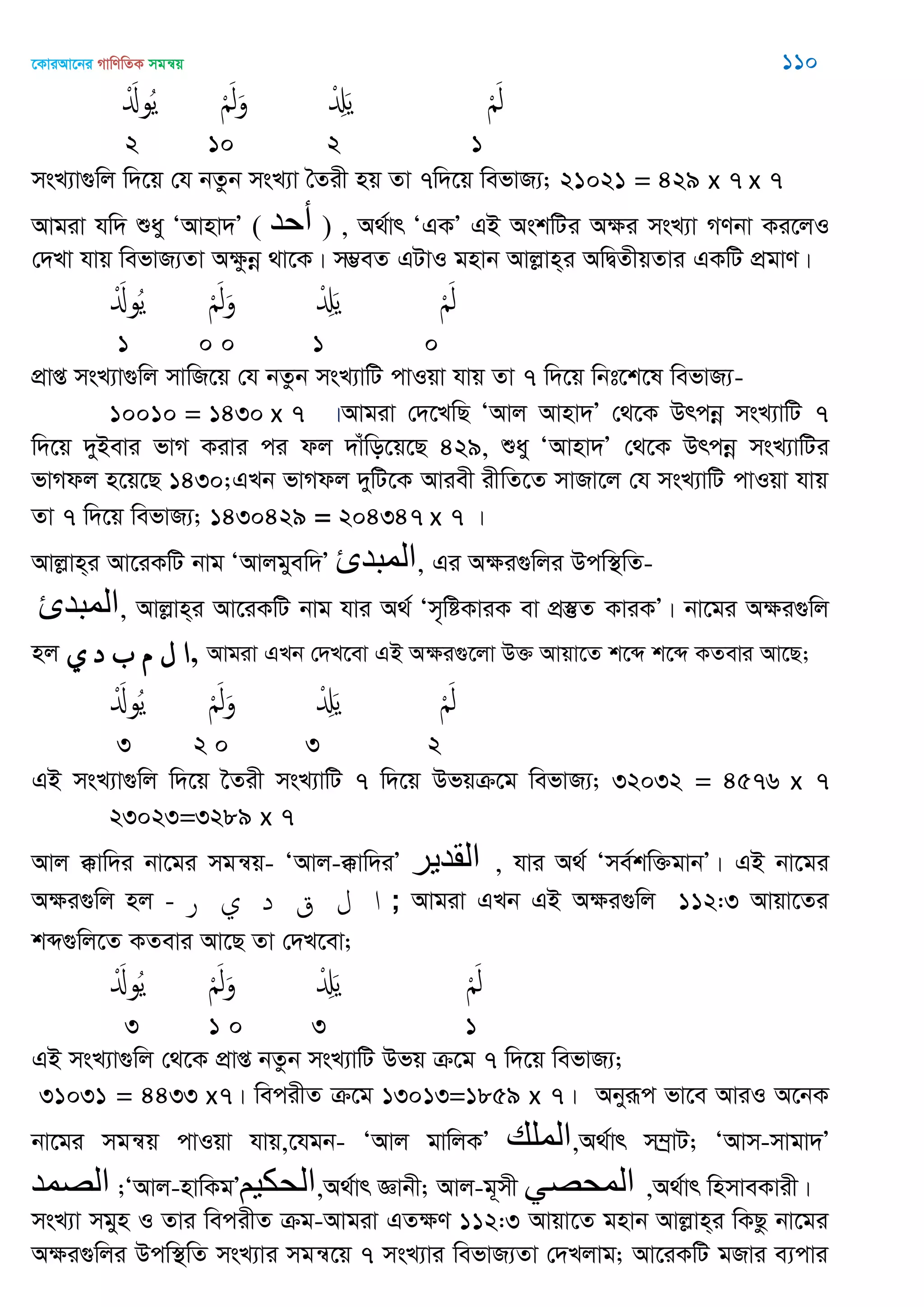 ‡KviAv‡bi MvwYwZK mgš^q 110
َْ‫وا‬ُ‫ي‬ َْ‫ل‬َ‫و‬ ْ َِ‫ي‬ َْ‫ل‬
2 10 2 1
msL¨v¸wj w`‡q †h bZzb msL¨v •Zix nq Zv 7w`‡q wefvR¨; 21021 = 429 x 7 x 7
Avgiv hw` ïay ÔAvnv`Õ ( ‫أحذ‬ ) , A_©vr ÔGKÕ GB AskwUi Aÿi msL¨v MYbv Ki‡jI
†`Lv hvq wefvR¨Zv Aÿzbœ _v‡K| m¤¢eZ GUvI gnvb Avjøvn&i AwØZxqZvi GKwU cÖgvY|
َْ‫وا‬ُ‫ي‬ َْ‫ل‬َ‫و‬ ْ َِ‫ي‬ َْ‫ل‬
1 0 0 1 0
cÖvß msL¨v¸wj mvwR‡q †h bZzb msL¨vwU cvIqv hvq Zv 7 w`‡q wbt‡k‡l wefvR¨-
10010 = 1430 x 7 |Avgiv †`‡LwQ ÔAvj Avnv`Õ †_‡K Drcbœ msL¨vwU 7
w`‡q `yBevi fvM Kivi ci dj `vuwo‡q‡Q 429, ïay ÔAvnv`Õ †_‡K Drcbœ msL¨vwUi
fvMdj n‡q‡Q 1430;GLb fvMdj `ywU‡K Aviex ixwZ‡Z mvRv‡j †h msL¨vwU cvIqv hvq
Zv 7 w`‡q wefvR¨; 1430429 = 204347 x 7 |
Avjøvn&i Av‡iKwU bvg ÔAvjgyew`Õ ‫المثدئ‬, Gi Aÿi¸wji Dcw¯’wZ-
‫المثدئ‬, Avjøvn&i Av‡iKwU bvg hvi A_© Ôm„wóKviK ev cÖ¯‘Z KviKÕ| bv‡gi Aÿi¸wj
nj ‫ي‬ ‫د‬ ‫م‬ ‫ل‬ ‫,ا‬ Avgiv GLb †`L‡ev GB Aÿi¸‡jv D³ Avqv‡Z k‡ã k‡ã KZevi Av‡Q;
َْ‫وا‬ُ‫ي‬ َْ‫ل‬َ‫و‬ ْ َِ‫ي‬ َْ‫ل‬
3 2 0 3 2
GB msL¨v¸wj w`‡q ‣Zix msL¨vwU 7 w`‡q Dfqµ‡g wefvR¨; 32032 = 4576 x 7
23023=3289 x 7
Avj °vw`i bv‡gi mgš^q- ÔAvj-°vw`iÕ ‫القدير‬ , hvi A_© Ôme©kw³gvbÕ| GB bv‡gi
Aÿi¸wj nj - ‫ر‬ ‫ي‬ ‫د‬ ‫ق‬ ‫ل‬ ‫ا‬ ; Avgiv GLb GB Aÿi¸wj 112:3 Avqv‡Zi
kã¸wj‡Z KZevi Av‡Q Zv †`L‡ev;
َْ‫وا‬ُ‫ي‬ َْ‫ل‬َ‫و‬ ْ َِ‫ي‬ َْ‫ل‬
3 1 0 3 1
GB msL¨v¸wj †_‡K cÖvß bZzb msL¨vwU Dfq µ‡g 7 w`‡q wefvR¨;
31031 = 4433 x7| wecixZ µ‡g 13013=1859 x 7| Abyiƒc fv‡e AviI A‡bK
bv‡gi mgš^q cvIqv hvq,‡hgb- ÔAvj gvwjKÕ ‫الوله‬,A_©vr m¤ªvU; ÔAvm-mvgv`Õ
‫الّصوذ‬ ;ÔAvj-nvwKgÕ‫الحكين‬,A_©vr Ávbx; Avj-g~mx ‫الوحّصي‬ ,A_©vr wnmveKvix|
msL¨v mgyn I Zvi wecixZ µg-Avgiv GZÿY 112:3 Avqv‡Z gnvb Avjøvn&i wKQz bv‡gi
Aÿi¸wji Dcw¯’wZ msL¨vi mgš^‡q 7 msL¨vi wefvR¨Zv †`Ljvg; Av‡iKwU gRvi e¨cvi
 