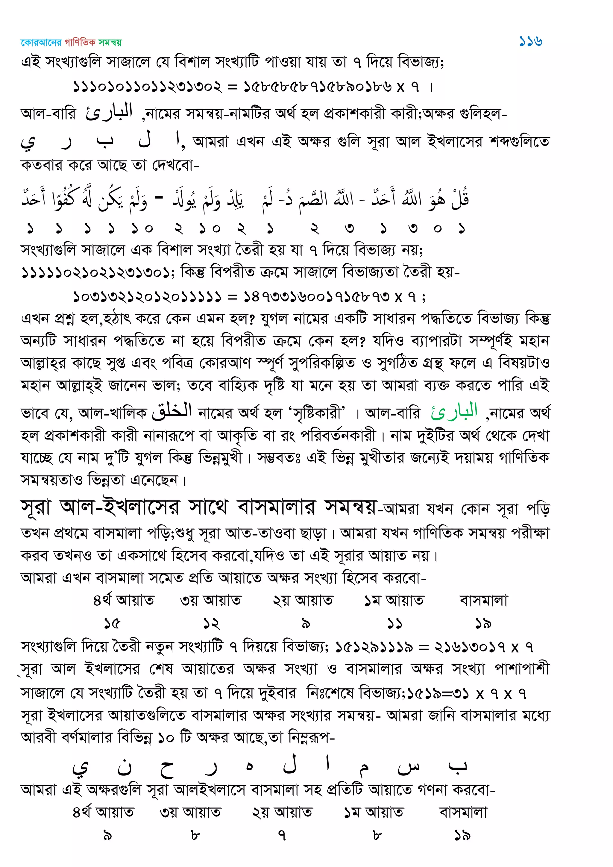 ‡KviAv‡bi MvwYwZK mgš^q 116
GB msL¨v¸wj mvRv‡j †h wekvj msL¨vwU cvIqv hvq Zv 7 w`‡q wefvR¨;
11101011011231302 = 1585858715890186 x 7 |
Avj-evwi ‫الثارئ‬ ,bv‡gi mgš^q-bvgwUi A_© nj cÖKvkKvix Kvix;Aÿi ¸wjnj-
‫ي‬ ‫ر‬ ‫ب‬ ‫ل‬ ‫,ا‬ Avgiv GLb GB Aÿi ¸wj m~iv Avj BLjv‡mi kã¸wj‡Z
KZevi K‡i Av‡Q Zv †`L‡ev-
ٌ‫ّد‬َ‫ح‬َ‫أ‬ ‫ا‬ً‫و‬ُ‫ف‬ُ‫ن‬ َُ ‫ن‬ُ َ َْ‫ل‬َ‫و‬ - َْ‫وا‬ُ‫ي‬ َْ‫ل‬َ‫و‬ ْ َِ‫ي‬ َْ‫ل‬ -ُ‫د‬ َ َ‫الص‬ َُ‫اا‬ - ٌ‫ّد‬َ‫ح‬َ‫أ‬ َُ‫اا‬ َ‫ُو‬ُ ْ‫ل‬ُ‫ك‬
1 1 1 1 1 0 2 1 0 2 1 2 3 1 3 0 1
msL¨v¸wj mvRv‡j GK wekvj msL¨v •Zix nq hv 7 w`‡q wefvR¨ bq;
11111021021231301; wKš‘ wecixZ µ‡g mvRv‡j wefvR¨Zv •Zix nq-
10313212012011111 = 1473316001715873 x 7 ;
GLb cÖkœ nj,nVvr K‡i †Kb Ggb nj? hyMj bv‡gi GKwU mvavib c×wZ‡Z wefvR¨ wKš‘
Ab¨wU mvavib c×wZ‡Z bv n‡q wecixZ µ‡g †Kb nj? hw`I e¨vcviUv m¤ú~Y©B gnvb
Avjøvn&i Kv‡Q myß Ges cweÎ †KviAvY ¯ú~Y© mycwiKwíZ I myMwVZ MÖš’ d‡j G welqUvI
gnvb Avjøvn&B Rv‡bb fvj; Z‡e evwn¨K `„wó hv g‡b nq Zv Avgiv e¨³ Ki‡Z cvwi GB
fv‡e †h, Avj-LvwjK ‫الخلك‬ bv‡gi A_© nj Ôm„wóKvixÕ | Avj-evwi ‫الثارئ‬ ,bv‡gi A_©
nj cÖKvkKvix Kvix bvbviƒ‡c ev AvK…wZ ev is cwieZ©bKvix| bvg `yBwUi A_© †_‡K †`Lv
hv‡”Q †h bvg `yÕwU hyMj wKš‘ wfbœgyLx| m¤¢eZt GB wfbœ gyLxZvi R‡b¨B `qvgq MvwYwZK
mgš^qZvI wfbœZv G‡b‡Qb|
m~iv Avj-BLjv‡mi mv‡_ evmgvjvi mgš^q-Avgiv hLb †Kvb m~iv cwo
ZLb cÖ_‡g evmgvjv cwo;ïay m~iv AvZ-ZvIev Qvov| Avgiv hLb MvwYwZK mgš^q cixÿv
Kie ZLbI Zv GKmv‡_ wn‡me Ki‡ev,hw`I Zv GB m~ivi AvqvZ bq|
Avgiv GLb evmgvjv m‡gZ cÖwZ Avqv‡Z Aÿi msL¨v wn‡me Ki‡ev-
4_© AvqvZ 3q AvqvZ 2q AvqvZ 1g AvqvZ evmgvjv
15 12 9 11 19
msL¨v¸wj w`‡q •Zix bZzb msL¨vwU 7 w`q‡q wefvR¨; 151291119 = 21613017 x 7
&m~iv Avj BLjv‡mi †kl Avqv‡Zi Aÿi msL¨v I evmgvjvi Aÿi msL¨v cvkvcvkx
mvRv‡j †h msL¨vwU •Zix nq Zv 7 w`‡q `yBevi wbt‡k‡l wefvR¨;1519=31 x 7 x 7
m~iv BLjv‡mi AvqvZ¸wj‡Z evmgvjvi Aÿi msL¨vi mgš^q- Avgiv Rvwb evmgvjvi g‡a¨
Aviex eY©gvjvi wewfbœ 10 wU Aÿi Av‡Q,Zv wb¤œiƒc-
‫ي‬ ‫ى‬ ‫ح‬ ‫ر‬ ‫ه‬ ‫ل‬ ‫ا‬ ‫م‬ ‫س‬ ‫ب‬
Avgiv GB Aÿi¸wj m~iv AvjBLjv‡m evmgvjv mn cÖwZwU Avqv‡Z MYbv Ki‡ev-
4_© AvqvZ 3q AvqvZ 2q AvqvZ 1g AvqvZ evmgvjv
9 8 7 8 19
 