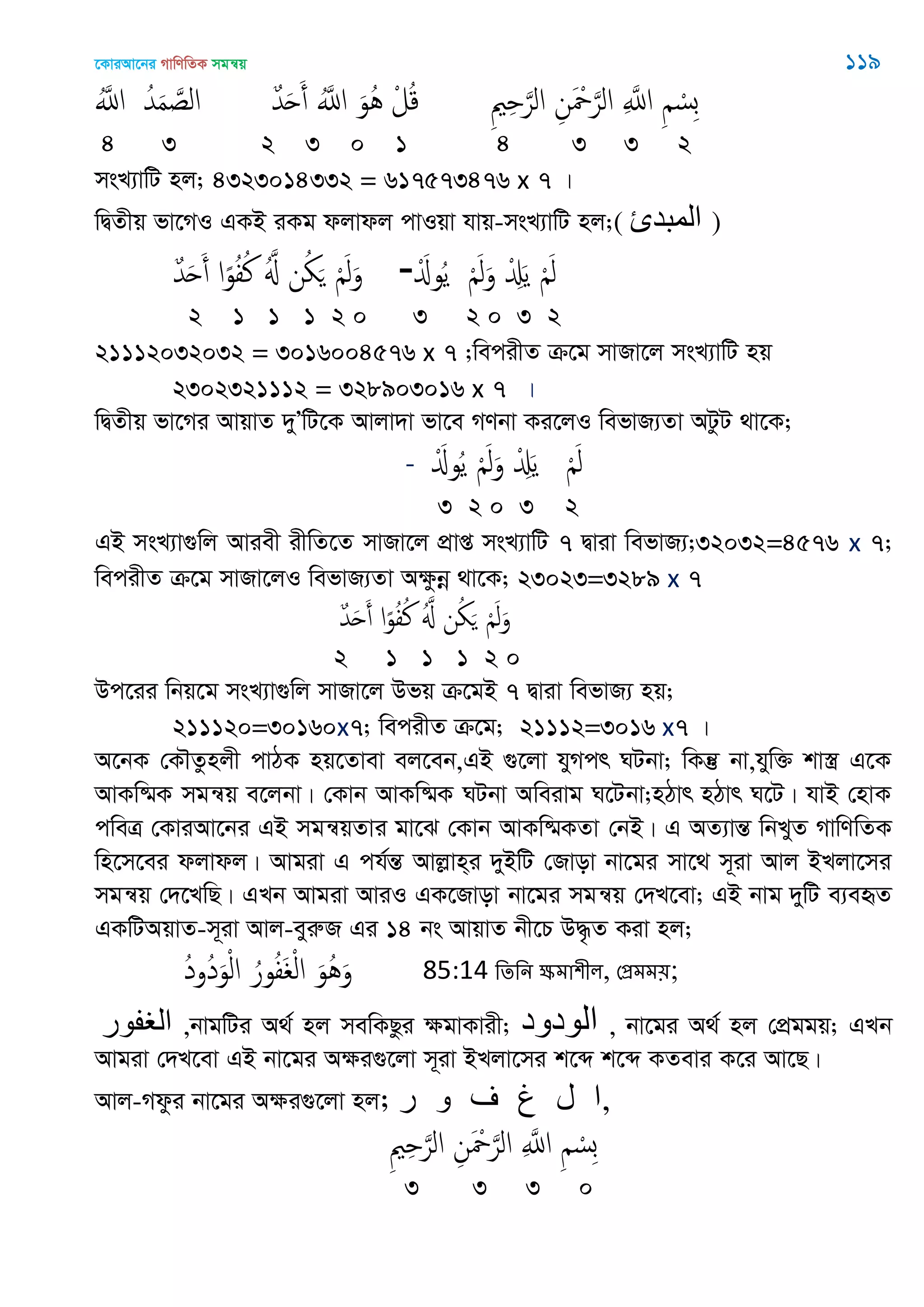 ‡KviAv‡bi MvwYwZK mgš^q 119
َُ‫اا‬ ُ‫ّد‬َ‫م‬ َ‫الص‬ ٌ‫ّد‬َ‫ح‬َ‫أ‬ َُ‫اا‬ َ‫ُو‬ُ ْ‫ل‬ُ‫ك‬ ِ ِ َ‫الر‬ ِ‫ن‬َ ْ َ‫الر‬ ِ َ‫اا‬ ِ ْ‫ِس‬‫ب‬
4 3 2 3 0 1 4 3 3 2
msL¨vwU nj; 4323014332 = 617573476 x 7 |
wØZxq fv‡MI GKB iKg djvdj cvIqv hvq-msL¨vwU nj;( ‫المثدئ‬ )
ٌ‫ّد‬َ‫ح‬َ‫أ‬ ‫ا‬ً‫و‬ُ‫ف‬ُ‫ن‬ َُ ‫ن‬ُ َ َْ‫ل‬َ‫و‬ -َْ‫وا‬ُ‫ي‬ َْ‫ل‬َ‫و‬ ْ َِ‫ي‬ َْ‫ل‬
2 1 1 1 2 0 3 2 0 3 2
21112032032 = 3016004576 x 7 ;wecixZ µ‡g mvRv‡j msL¨vwU nq
2302321112 = 328903016 x 7 |
wØZxq fv‡Mi AvqvZ `yÕwU‡K Avjv`v fv‡e MYbv Ki‡jI wefvR¨Zv AUzU _v‡K;
- َْ‫وا‬ُ‫ي‬ َْ‫ل‬َ‫و‬ ْ َِ‫ي‬ َْ‫ل‬
3 2 0 3 2
GB msL¨v¸wj Aviex ixwZ‡Z mvRv‡j cÖvß msL¨vwU 7 Øviv wefvR¨;32032=4576 x 7;
wecixZ µ‡g mvRv‡jI wefvR¨Zv Aÿzbœ _v‡K; 23023=3289 x 7
ٌ‫ّد‬َ‫ح‬َ‫أ‬ ‫ا‬ً‫و‬ُ‫ف‬ُ‫ن‬ َُ ‫ن‬ُ َ َْ‫ل‬َ‫و‬
2 1 1 1 2 0
Dc‡ii wbq‡g msL¨v¸wj mvRv‡j Dfq µ‡gB 7 Øviv wefvR¨ nq;
211120=30160x7; wecixZ µ‡g; 21112=3016 x7 |
A‡bK †K․Zznjx cvVK nq‡Zvev ej‡eb,GB ¸‡jv hyMcr NUbv; wKš‘ bv,hyw³ kv¯¿ G‡K
AvKw®§K mgš^q e‡jbv| †Kvb AvKw®§K NUbv Aweivg N‡Ubv;nVvr nVvr N‡U| hvB †nvK
cweÎ †KviAv‡bi GB mgš^qZvi gv‡S †Kvb AvKw®§KZv †bB| G AZ¨všÍ wbLyZ MvwYwZK
wn‡m‡ei djvdj| Avgiv G ch©šÍ Avjøvn&i `yBwU †Rvov bv‡gi mv‡_ m~iv Avj BLjv‡mi
mgš^q †`‡LwQ| GLb Avgiv AviI GK‡Rvov bv‡gi mgš^q †`L‡ev; GB bvg `ywU e¨eüZ
GKwUAqvZ-m~iv Avj-eyiæR Gi 14 bs AvqvZ bx‡P D×…Z Kiv nj;
ُ‫د‬‫ُو‬‫د‬َ‫و‬ْ‫ل‬‫ا‬ ُ‫ور‬ُ‫ف‬َ ْ‫ل‬‫ا‬ َ‫ُو‬َُ‫و‬ 85:14 থেথন ক্ষভা঱ীর, শপ্রভভ৞;
‫الغفىر‬ ,bvgwUi A_© nj mewKQzi ÿgvKvix; ‫الىدود‬ , bv‡gi A_© nj †cÖggq; GLb
Avgiv †`L‡ev GB bv‡gi Aÿi¸‡jv m~iv BLjv‡mi k‡ã k‡ã KZevi K‡i Av‡Q|
Avj-Mdzi bv‡gi Aÿi¸‡jv nj; ‫ر‬ ‫و‬ ‫ف‬ ‫غ‬ ‫ل‬ ‫,ا‬
ِ ِ َ‫الر‬ ِ‫ن‬َ ْ َ‫الر‬ ِ َ‫اا‬ ِ ْ‫ِس‬‫ب‬
3 3 3 0
 