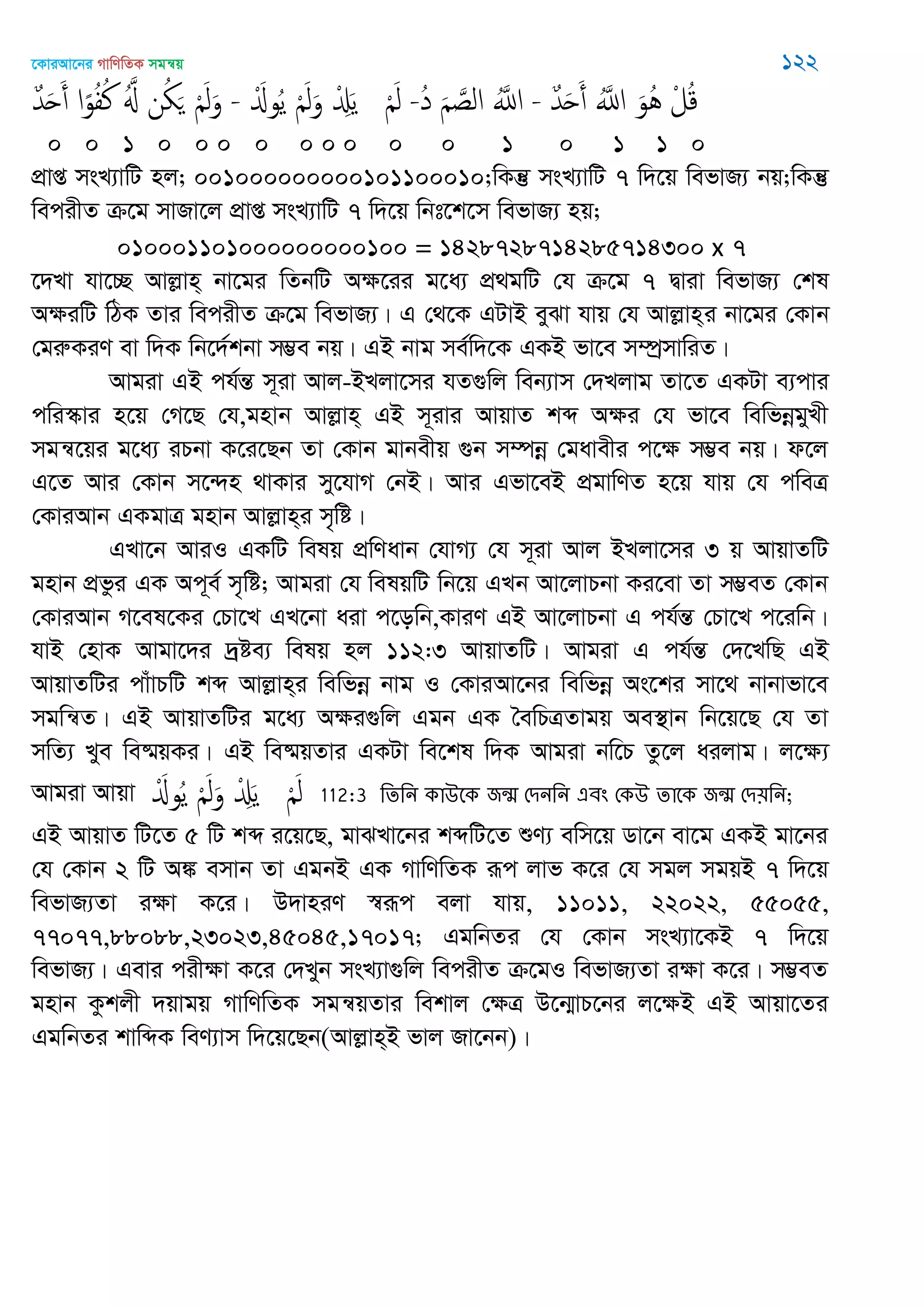 ‡KviAv‡bi MvwYwZK mgš^q 122
ٌ‫ّد‬َ‫ح‬َ‫أ‬ ‫ا‬ً‫و‬ُ‫ف‬ُ‫ن‬ َُ ‫ن‬ُ َ َْ‫ل‬َ‫و‬ - َْ‫وا‬ُ‫ي‬ َْ‫ل‬َ‫و‬ ْ َِ‫ي‬ َْ‫ل‬ -ُ‫د‬ َ َ‫الص‬ َُ‫اا‬ - ٌ‫ّد‬َ‫ح‬َ‫أ‬ َُ‫اا‬ َ‫ُو‬ُ ْ‫ل‬ُ‫ك‬
0 0 1 0 0 0 0 0 0 0 0 0 1 0 1 1 0
cÖvß msL¨vwU nj; 001000000000101100010;wKš‘ msL¨vwU 7 w`‡q wefvR¨ bq;wKš‘
wecixZ µ‡g mvRv‡j cÖvß msL¨vwU 7 w`‡q wbt‡k‡m wefvR¨ nq;
010001101000000000100 = 1428728714285714300 x 7
‡`Lv hv‡”Q Avjøvn& bv‡gi wZbwU Aÿ‡ii g‡a¨ cÖ_gwU †h µ‡g 7 Øviv wefvR¨ †kl
AÿiwU wVK Zvi wecixZ µ‡g wefvR¨| G †_‡K GUvB eySv hvq †h Avjøvn&i bv‡gi †Kvb
†giæKiY ev w`K wb‡`©kbv m¤¢e bq| GB bvg me©w`‡K GKB fv‡e m¤úªmvwiZ|
Avgiv GB ch©šÍ m~iv Avj-BLjv‡mi hZ¸wj web¨vm †`Ljvg Zv‡Z GKUv e¨cvi
cwi¯‥vi n‡q †M‡Q †h,gnvb Avjøvn& GB m~ivi AvqvZ kã Aÿi †h fv‡e wewfbœgyLx
mgš^‡qi g‡a¨ iPbv K‡i‡Qb Zv †Kvb gvbexq ¸b m¤úbœ †gavexi c‡ÿ m¤¢e bq| d‡j
G‡Z Avi †Kvb m‡›`n _vKvi my‡hvM †bB| Avi Gfv‡eB cÖgvwYZ n‡q hvq †h cweÎ
†KviAvb GKgvÎ gnvb Avjøvn&i m„wó|
GLv‡b AviI GKwU welq cÖwYavb †hvM¨ †h m~iv Avj BLjv‡mi 3 q AvqvZwU
gnvb cÖfzi GK Ac~e© m„wó; Avgiv †h welqwU wb‡q GLb Av‡jvPbv Ki‡ev Zv m¤¢eZ †Kvb
†KviAvb M‡el‡Ki †Pv‡L GL‡bv aiv c‡owb,KviY GB Av‡jvPbv G ch©šÍ †Pv‡L c‡iwb|
hvB †nvK Avgv‡`i `ªóe¨ welq nj 112:3 AvqvZwU| Avgiv G ch©šÍ †`‡LwQ GB
AvqvZwUi cvuvPwU kã Avjøvn&i wewfbœ bvg I †KviAv‡bi wewfbœ As‡ki mv‡_ bvbvfv‡e
mgwš^Z| GB AvqvZwUi g‡a¨ Aÿi¸wj Ggb GK •ewPÎZvgq Ae¯’vb wb‡q‡Q †h Zv
mwZ¨ Lye we®§qKi| GB we®§qZvi GKUv we‡kl w`K Avgiv bw‡P Zz‡j aijvg| j‡ÿ¨
Avgiv Avqv َْ‫وا‬ُ‫ي‬ َْ‫ل‬َ‫و‬ ْ َِ‫ي‬ َْ‫ل‬ 112:3 থেথন কাঈতক জন্঩ শিনথন এফং শকঈ োতক জন্঩ শি৞থন;
GB AvqvZ wU‡Z 5 wU kã i‡q‡Q, gvSLv‡bi kãwU‡Z ïY¨ ewm‡q Wv‡b ev‡g GKB gv‡bi
†h †Kvb 2 wU A¼ emvb Zv GgbB GK MvwYwZK iƒc jvf K‡i †h mgj mgqB 7 w`‡q
wefvR¨Zv iÿv K‡i| D`vniY ¯^iƒc ejv hvq, 11011, 22022, 55055,
77077,88088,23023,45045,17017; GgwbZi †h †Kvb msL¨v‡KB 7 w`‡q
wefvR¨| Gevi cixÿv K‡i †`Lyb msL¨v¸wj wecixZ µ‡gI wefvR¨Zv iÿv K‡i| m¤¢eZ
gnvb Kzkjx `qvgq MvwYwZK mgš^qZvi wekvj †ÿÎ D‡b¥vP‡bi j‡ÿB GB Avqv‡Zi
GgwbZi kvwãK weY¨vm w`‡q‡Qb(Avjøvn&B fvj Rv‡bb)|
 