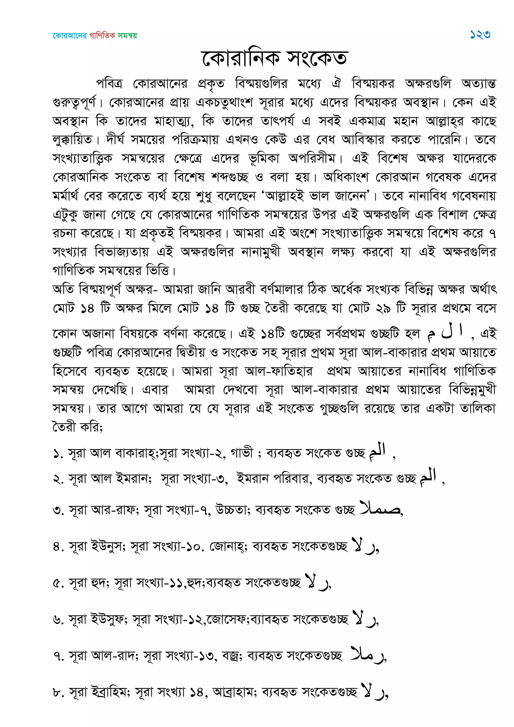 ‡KviAv‡bi MvwYwZK mgš^q 123
‡KvivwbK ms‡KZ
cweÎ †KviAv‡bi cÖK…Z we®§q¸wji g‡a¨ H we®§qKi Aÿi¸wj AZ¨všÍ
¸iæZ¡c~Y©| †KviAv‡bi cÖvq GKPZz_vsk m~ivi g‡a¨ G‡`i we®§qKi Ae¯’vb| †Kb GB
Ae¯’vb wK Zv‡`i gvnvZ¥¨, wK Zv‡`i Zvrch© G meB GKgvÎ gnvb Avjøvn&i Kv‡Q
jy°vwqZ| `xN© mg‡qi cwiµgvq GLbI †KD Gi †ea Avwe¯‥vi Ki‡Z cv‡iwb| Z‡e
msL¨vZvwË¡K mgš^‡qi †ÿ‡Î G‡`i f‚wgKv Acwimxg| GB we‡kl Aÿi hv‡`i‡K
†KviAvwbK ms‡KZ ev we‡kl kã¸”Q I ejv nq| AwaKvsk †KviAvb M‡elK G‡`i
gg©v_© †ei K‡i‡Z e¨_© n‡q kyay e‡j‡Qb ÔAvjøvnB fvj Rv‡bbÕ| Z‡e bvbvwea M‡elbvq
GUzKz Rvbv †M‡Q †h †KviAv‡bi MvwYwZK mgš^‡qi Dci GB Aÿi¸wj GK wekvj †ÿÎ
iPbv K‡i‡Q| hv cÖK…ZB we®§qKi| Avgiv GB As‡k msL¨vZvwË¡K mgš^‡q we‡kl K‡i 7
msL¨vi wefvR¨Zvq GB Aÿi¸wji bvbvgyLx Ae¯’vb jÿ¨ Ki‡ev hv GB Aÿi¸wji
MvwYwZK mgš^‡qi wfwË|
AwZ we®§qc~Y© Aÿi- Avgiv Rvwb Aviex eY©gvjvi wVK A‡a©K msL¨K wewfbœ Aÿi A_©vr
†gvU 14 wU Aÿi wg‡j †gvU 14 wU ¸”Q •Zix K‡i‡Q hv †gvU 29 wU m~ivi cÖ_‡g e‡m
‡Kvb ARvbv welq‡K eY©bv K‡i‡Q| GB 14wU ¸‡”Qi me©cÖ_g ¸”QwU nj ِ‫م‬ ‫ل‬ ‫ا‬ , GB
¸”QwU cweÎ †KviAv‡bi wØZxq I ms‡KZ mn m~ivi cª_g m~iv Avj-evKvivi cÖ_g Avqv‡Z
wn‡m‡e e¨eüZ n‡q‡Q| Avgiv m~iv Avj-dvwZnvi cÖ_g Avqv‡Zi bvbvwea MvwYwZK
mgš^q †`‡LwQ| Gevi Avgiv †`L‡ev m~iv Avj-evKvivi cÖ_g Avqv‡Zi wewfbœgyLx
mgš^q| Zvi Av‡M Avgiv ‡h †h m~ivi GB ms‡KZ My”Q¸wj i‡q‡Q Zvi GKUv ZvwjKv
•Zix Kwi;
1. m~iv Avj evKvivn&;m~iv msL¨v-2, Mvfx ; e¨eüZ ms‡KZ ¸”Q ِ‫ن‬‫ال‬ ,
2. m~iv Avj Bgivb; m~iv msL¨v-3, Bgivb cwievi, e¨eüZ ms‡KZ ¸”Q ِ‫ن‬‫ال‬ ,
3. m~iv Avi-ivd; m~iv msL¨v-7, D”PZv; e¨eüZ ms‡KZ ¸”Q ,
4. m~iv BDbym; m~iv msL¨v-10. †Rvbvn&; e¨eüZ ms‡KZ¸”Q ,
5. m~iv û`; m~iv msL¨v-11,û`;e¨eüZ ms‡KZ¸”Q ,
6. m~iv BDmyd; m~iv msL¨v-12,‡Rv‡md;e¨veüZ ms‡KZ¸”Q ,
7. m~iv Avj-iv`; m~iv msL¨v-13, eRª; e¨eüZ ms‡KZ¸”Q ,
8. m~iv Beªvwng; m~iv msL¨v 14, Aveªvnvg; e¨eüZ ms‡KZ¸”Q ,
 