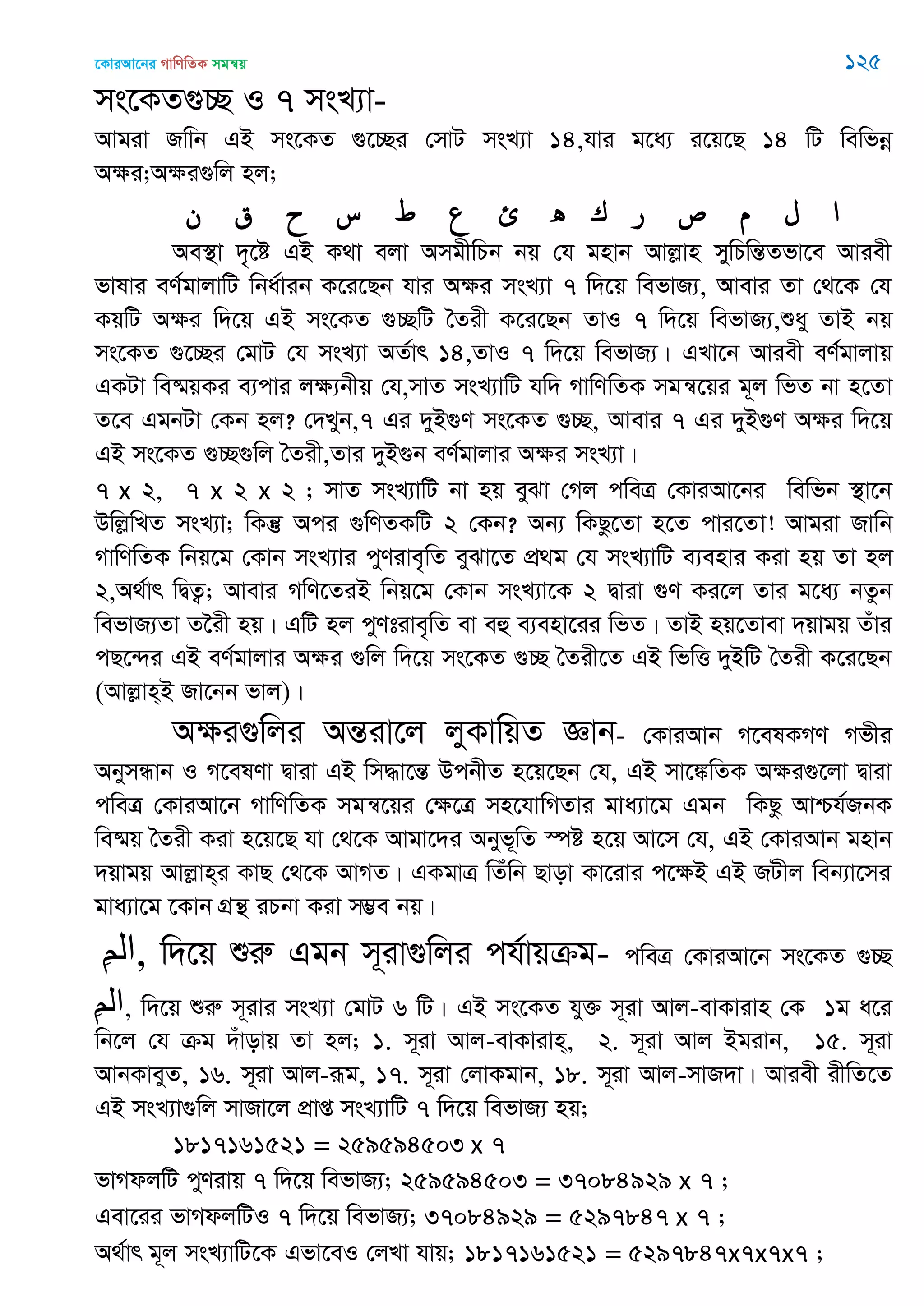 ‡KviAv‡bi MvwYwZK mgš^q 125
ms‡KZ¸”Q I 7 msL¨v-
Avgiv Rwvb GB ms‡KZ ¸‡”Qi †mvU msL¨v 14,hvi g‡a¨ i‡q‡Q 14 wU wewfbœ
Aÿi;Aÿi¸wj nj;
‫ن‬ ‫ق‬ ‫ح‬ ‫س‬ ‫ط‬ ‫ع‬ ‫ئ‬ ‫ه‬ ‫ك‬ ‫ر‬ ‫ص‬ ‫م‬ ‫ل‬ ‫ا‬
Ae¯’v `„‡ó GB K_v ejv AmgxwPb bq †h gnvb Avjøvn mywPwšÍZfv‡e Aviex
fvlvi eY©gvjvwU wba©vib K‡i‡Qb hvi Aÿi msL¨v 7 w`‡q wefvR¨, Avevi Zv †_‡K †h
KqwU Aÿi w`‡q GB ms‡KZ ¸”QwU •Zix K‡i‡Qb ZvI 7 w`‡q wefvR¨,ïay ZvB bq
ms‡KZ ¸‡”Qi †gvU †h msL¨v AZ©vr 14,ZvI 7 w`‡q wefvR¨| GLv‡b Aviex eY©gvjvq
GKUv we®§qKi e¨cvi jÿ¨bxq †h,mvZ msL¨vwU hw` MvwYwZK mgš^‡qi g~j wfZ bv n‡Zv
Z‡e GgbUv †Kb nj? †`Lyb,7 Gi `yB¸Y ms‡KZ ¸”Q, Avevi 7 Gi `yB¸Y Aÿi w`‡q
GB ms‡KZ ¸”Q¸wj •Zix,Zvi `yB¸b eY©gvjvi Aÿi msL¨v|
7 x 2, 7 x 2 x 2 ; mvZ msL¨vwU bv nq eySv †Mj cweÎ †KviAv‡bi wewfb ¯’v‡b
DwjøwLZ msL¨v; wKš‘ Aci ¸wYZKwU 2 †Kb? Ab¨ wKQz‡Zv n‡Z cvi‡Zv! Avgiv Rvwb
MvwYwZK wbq‡g †Kvb msL¨vi cyYive„wZ eySv‡Z cÖ_g †h msL¨vwU e¨envi Kiv nq Zv nj
2,A_©vr wØZ¡; Avevi MwY‡ZiB wbq‡g †Kvb msL¨v‡K 2 Øviv ¸Y Ki‡j Zvi g‡a¨ bZzb
wefvR¨Zv Z‣ix nq| GwU nj cyYtive„wZ ev eû e¨env‡ii wfZ| ZvB nq‡Zvev `qvgq Zuvi
cQ‡›`i GB eY©gvjvi Aÿi ¸wj w`‡q ms‡KZ ¸”Q •Zix‡Z GB wfwË `yBwU •Zix K‡i‡Qb
(Avjøvn&B Rv‡bb fvj)|
Aÿi¸wji AšÍiv‡j jyKvwqZ Ávb- †KviAvb M‡elKMY Mfxi
AbymÜvb I M‡elYv Øviv GB wm×v‡šÍ DcbxZ n‡q‡Qb †h, GB mv‡¼wZK Aÿi¸‡jv Øviv
cweÎ †KviAv‡b MvwYwZK mgš^‡qi †ÿ‡Î mn‡hvwMZvi gva¨v‡g Ggb wKQz Avðh©RbK
we®§q •Zix Kiv n‡q‡Q hv †_‡K Avgv‡`i Abyf~wZ ¯úó n‡q Av‡m †h, GB †KviAvb gnvb
`qvgq Avjøvn&i KvQ †_‡K AvMZ| GKgvÎ wZuwb Qvov Kv‡ivi c‡ÿB GB RUxj web¨v‡mi
gva¨v‡g ‡Kvb MÖš’ iPbv Kiv m¤¢e bq|
ِ‫ن‬‫,ال‬ w`‡q ïiæ Ggb m~iv¸wji ch©vqµg- cweÎ †KviAv‡b ms‡KZ ¸”Q
ِ‫ن‬‫ال‬, w`‡q ïiæ m~ivi msL¨v †gvU 6 wU| GB ms‡KZ hy³ m~iv Avj-evKvivn †K 1g a‡i
wb‡j †h µg `uvovq Zv nj; 1. m~iv Avj-evKvivn&, 2. m~iv Avj Bgivb, 15. m~iv
AvbKveyZ, 16. m~iv Avj-iƒg, 17. m~iv †jvKgvb, 18. m~iv Avj-mvR`v| Aviex ixwZ‡Z
GB msL¨v¸wj mvRv‡j cÖvß msL¨vwU 7 w`‡q wefvR¨ nq;
1817161521 = 259594503 x 7
fvMdjwU cyYivq 7 w`‡q wefvR¨; 259594503 = 37084929 x 7 ;
Gev‡ii fvMdjwUI 7 w`‡q wefvR¨; 37084929 = 5297847 x 7 ;
A_©vr g~j msL¨vwU‡K Gfv‡eI †jLv hvq; 1817161521 = 5297847x7x7x7 ;
 