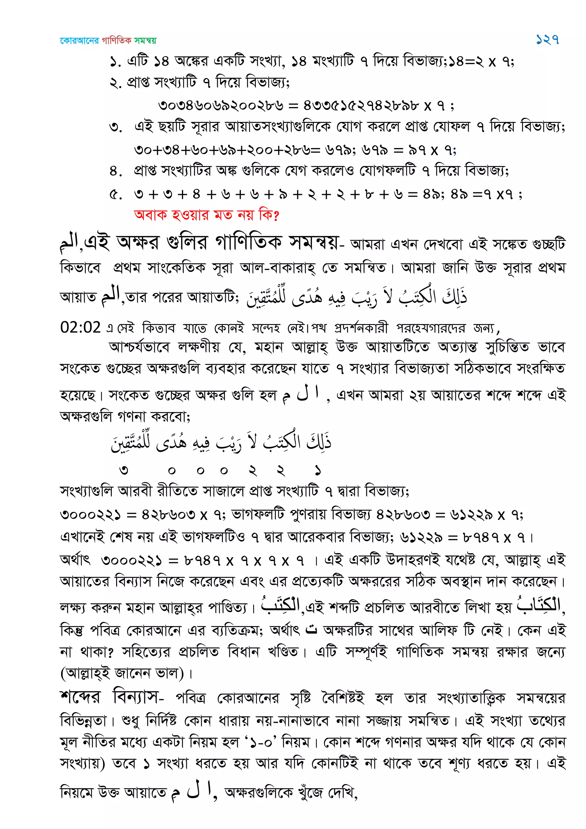 ‡KviAv‡bi MvwYwZK mgš^q 127
1. GwU 14 A‡¼i GKwU msL¨v, 14 gsL¨vwU 7 w`‡q wefvR¨;14=2 x 7;
2. cÖvß msL¨vwU 7 w`‡q wefvR¨;
30346069200286 = 4335152742898 x 7 ;
3. GB QqwU m~ivi AvqvZmsL¨v¸wj‡K †hvM Ki‡j cÖvß †hvdj 7 w`‡q wefvR¨;
30+34+60+69+200+286= 679; 679 = 97 x 7;
4. cÖvß msL¨vwUi A¼ ¸wj‡K †hM Ki‡jI †hvMdjwU 7 w`‡q wefvR¨;
5. 3 + 3 + 4 + 6 + 6 + 9 + 2 + 2 + 8 + 6 = 49; 49 =7 x7 ;
AevK nIqvi gZ bq wK?
ِ‫ن‬‫ال‬,GB Aÿi ¸wji MvwYwZK mgš^q- Avgiv GLb †`L‡ev GB m‡¼Z ¸”QwU
wKfv‡e cÖ_g mvs‡KwZK m~iv Avj-evKvivn& †Z mgwš^Z| Avgiv Rvwb D³ m~ivi cÖ_g
AvqvZ ِ‫ن‬‫ال‬,Zvi c‡ii AvqvZwU; َ ِ‫ل‬َ‫خ‬ُ‫م‬ِْ ‫ى‬ً‫ُّد‬ُ َِ ِ‫ف‬ َ ْ‫ي‬َ‫ر‬ َ ُ َ‫ذ‬ِ ْ‫ال‬ َ ِ‫ا‬َ‫ذ‬
02:02 এ শ঳আ থকোফ মাতে শকানআ ঳তে঴ শনআ।঩ি প্রি঱তনকাযী ঩যত঴মগাযতিয জনয,
Avðh©fv‡e jÿYxq †h, gnvb Avjøvn& D³ AvqvZwU‡Z AZ¨všÍ mywPwšÍZ fv‡e
ms‡KZ ¸‡”Qi Aÿi¸wj e¨envi K‡i‡Qb hv‡Z 7 msL¨vi wefvR¨Zv mwVKfv‡e msiwÿZ
n‡q‡Q| ms‡KZ ¸‡”Qi Aÿi ¸wj nj ِ‫م‬ ‫ل‬ ‫ا‬ , GLb Avgiv 2q Avqv‡Zi k‡ã k‡ã GB
Aÿi¸wj MYbv Ki‡ev;
َ ِ‫ل‬َ‫خ‬ُ‫م‬ِْ ‫ى‬ً‫ُّد‬ُ َِ ِ‫ف‬ َ ْ‫ي‬َ‫ر‬ َ ُ َ‫ذ‬ِ ْ‫ال‬ َ ِ‫ا‬َ‫ذ‬
3 0 0 0 2 2 1
msL¨v¸wj Aviex ixwZ‡Z mvRv‡j cÖvß msL¨vwU 7 Øviv wefvR¨;
3000221 = 428603 x 7; fvMdjwU cyYivq wefvR¨ 428603 = 61229 x 7;
GLv‡bB †kl bq GB fvMdjwUI 7 Øvi Av‡iKevi wefvR¨; 61229 = 8747 x 7|
A_©vr 3000221 = 8747 x 7 x 7 x 7 | GB GKwU D`vniYB h‡_ó †h, Avjøvn& GB
Avqv‡Zi web¨vm wb‡R K‡i‡Qb Ges Gi cÖ‡Z¨KwU Aÿi‡ii mwVK Ae¯’vb `vb K‡i‡Qb|
jÿ¨ Kiæb gnvb Avjøvn&i cvwÐZ¨| ُ‫ة‬َ‫ت‬ِ‫ك‬ْ‫ل‬‫ا‬,GB kãwU cÖPwjZ Aviex‡Z wjLv nq ُ‫ب‬‫َا‬‫ت‬ِ‫ك‬ْ‫ل‬‫ا‬,
wKš‘ cweÎ †KviAv‡b Gi e¨wZµg; A_©vr ‫ت‬ AÿiwUi mv‡_i Avwjd wU †bB| †Kb GB
bv _vKv? mwn‡Z¨i cÖPwjZ weavb LwÐZ| GwU m¤ú~Y©B MvwYwZK mgš^q iÿvi R‡b¨
(Avjøvn&B Rv‡bb fvj)|
k‡ãi web¨vm- cweÎ †KviAv‡bi m„wó •ewkóB nj Zvi msL¨vZvwË¡K mgš^‡qi
wewfbœZv| ïay wbw`©ó †Kvb avivq bq-bvbvfv‡e bvbv m¾vq mgwš^Z| GB msL¨v Z‡_¨i
g~j bxwZi g‡a¨ GKUv wbqg nj Ô1-0Õ wbqg| †Kvb k‡ã MYbvi Aÿi hw` _v‡K †h †Kvb
msL¨vq) Z‡e 1 msL¨v ai‡Z nq Avi hw` †KvbwUB bv _v‡K Z‡e k~Y¨ ai‡Z nq| GB
wbq‡g D³ Avqv‡Z ِ‫م‬ ‫ل‬ ‫,ا‬ Aÿi¸wj‡K Lyu‡R †`wL,
 