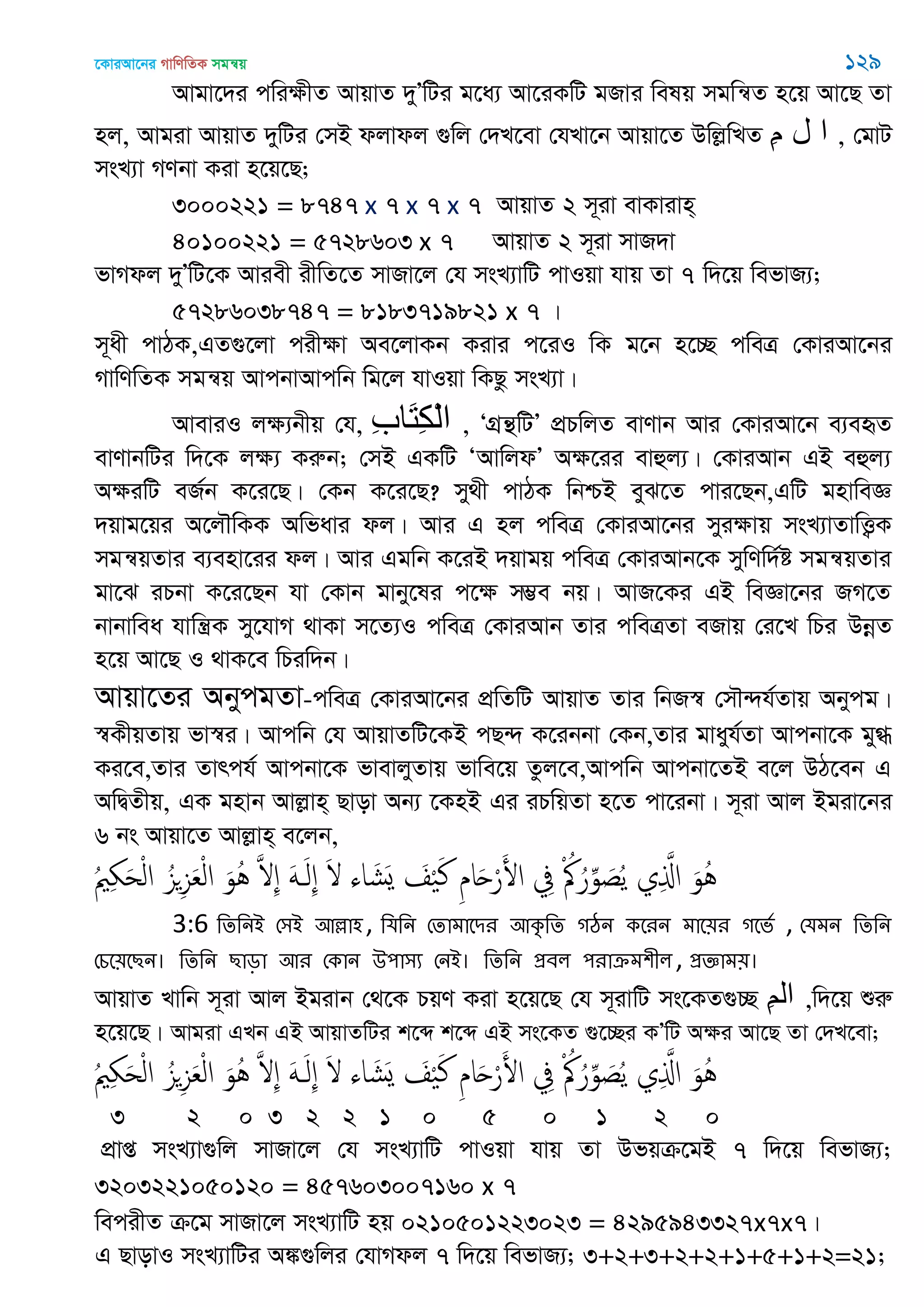 ‡KviAv‡bi MvwYwZK mgš^q 129
Avgv‡`i cwiÿxZ AvqvZ `yÕwUi g‡a¨ Av‡iKwU gRvi welq mgwš^Z n‡q Av‡Q Zv
nj, Avgiv AvqvZ `ywUi †mB djvdj ¸wj †`L‡ev †hLv‡b Avqv‡Z DwjøwLZ ِ‫م‬ ‫ل‬ ‫ا‬ , †gvU
msL¨v MYbv Kiv n‡q‡Q;
3000221 = 8747 x 7 x 7 x 7 AvqvZ 2 m~iv evKvivn&
40100221 = 5728603 x 7 AvqvZ 2 m~iv mvR`v
fvMdj `yÕwU‡K Aviex ixwZ‡Z mvRv‡j †h msL¨vwU cvIqv hvq Zv 7 w`‡q wefvR¨;
57286038747 = 8183719821 x 7 |
m~ax cvVK,GZ¸‡jv cixÿv Ae‡jvKb Kivi c‡iI wK g‡b n‡”Q cweÎ †KviAv‡bi
MvwYwZK mgš^q AvcbvAvcwb wg‡j hvIqv wKQz msL¨v|
AveviI jÿ¨bxq †h, ِ‫ب‬‫َا‬‫ت‬ِ‫ك‬ْ‫ل‬‫ا‬ , ÔMÖš’wUÕ cÖPwjZ evYvb Avi †KviAv‡b e¨eüZ
evYvbwUi w`‡K jÿ¨ Kiæb; †mB GKwU ÔAvwjdÕ Aÿ‡ii evûj¨| †KviAvb GB eûj¨
AÿiwU eR©b K‡i‡Q| †Kb K‡i‡Q? my_x cvVK wbðB eyS‡Z cvi‡Qb,GwU gnvweÁ
`qvg‡qi A‡j․wKK Awfavi dj| Avi G nj cweÎ †KviAv‡bi myiÿvq msL¨vZvwË¡K
mgš^qZvi e¨env‡ii dj| Avi Ggwb K‡iB `qvgq cweÎ †KviAvb‡K mywYw`©ó mgš^qZvi
gv‡S iPbv K‡i‡Qb hv †Kvb gvby‡li c‡ÿ m¤¢e bq| AvR‡Ki GB weÁv‡bi RM‡Z
bvbvwea hvwš¿K my‡hvM _vKv m‡Z¨I cweÎ †KviAvb Zvi cweÎZv eRvq †i‡L wPi DbœZ
n‡q Av‡Q I _vK‡e wPiw`b|
Avqv‡Zi AbycgZv-cweÎ †KviAv‡bi cÖwZwU AvqvZ Zvi wbR¯^ †m․›`h©Zvq Abycg|
¯^KxqZvq fv¯^i| Avcwb †h AvqvZwU‡KB cQ›` K‡ibbv †Kb,Zvi gvayh©Zv Avcbv‡K gy»
Ki‡e,Zvi Zvrch© Avcbv‡K fvevjyZvq fvwe‡q Zzj‡e,Avcwb Avcbv‡ZB e‡j DV‡eb G
AwØZxq, GK gnvb Avjøvn& Qvov Ab¨ ‡KnB Gi iPwqZv n‡Z cv‡ibv| m~iv Avj Bgiv‡bi
6 bs Avqv‡Z Avjøvn& e‡jb,
ُ ِ َ‫ح‬ْ‫ل‬‫ا‬ ُ‫ي‬ِ‫ي‬َ‫ع‬ْ‫ل‬‫ا‬ َ‫ُو‬ُ َ ِ َََ‫ل‬ِ َ ‫اا‬ َ‫َل‬‫ي‬ َ ْ َ‫ن‬ ِ‫م‬‫ا‬َ‫ح‬ْ‫ر‬َ‫اْل‬ ِ‫ِف‬ ْ ُ ُ‫ر‬ِ‫و‬ َ‫ص‬ُ‫ي‬ ‫ي‬ِ َ‫اا‬ َ‫ُو‬ُ
3:6 থেথনআ শ঳আ অল্লা঴, থমথন শোভাতিয অকৃথে গঠন কতযন ভাত৞য গতবত , শমভন থেথন
শচত৞তেন। থেথন োড়া অয শকান ঈ঩া঳য শনআ। থেথন প্রফর ঩যাক্রভ঱ীর, প্রজ্ঞাভ৞।
AvqvZ Lvwb m~iv Avj Bgivb †_‡K PqY Kiv n‡q‡Q †h m~ivwU ms‡KZ¸”Q ِ‫ن‬‫ال‬ ,w`‡q ïiæ
n‡q‡Q| Avgiv GLb GB AvqvZwUi k‡ã k‡ã GB ms‡KZ ¸‡”Qi KÕwU Aÿi Av‡Q Zv †`L‡ev;
ُ ِ َ‫ح‬ْ‫ل‬‫ا‬ ُ‫ي‬ِ‫ي‬َ‫ع‬ْ‫ل‬‫ا‬ َ‫ُو‬ُ َ ِ َََ‫ل‬ِ َ ‫اا‬ َ‫َل‬‫ي‬ َ ْ َ‫ن‬ ِ‫م‬‫ا‬َ‫ح‬ْ‫ر‬َ‫اْل‬ ِ‫ِف‬ ْ ُ ُ‫ر‬ِ‫و‬ َ‫ص‬ُ‫ي‬ ‫ي‬ِ َ‫اا‬ َ‫ُو‬ُ
3 2 0 3 2 2 1 0 5 0 1 2 0
cÖvß msL¨v¸wj mvRv‡j †h msL¨vwU cvIqv hvq Zv Dfqµ‡gB 7 w`‡q wefvR¨;
3203221050120 = 457603007160 x 7
wecixZ µ‡g mvRv‡j msL¨vwU nq 0210501223023 = 4295943327x7x7|
G QvovI msL¨vwUi A¼¸wji †hvMdj 7 w`‡q wefvR¨; 3+2+3+2+2+1+5+1+2=21;
 