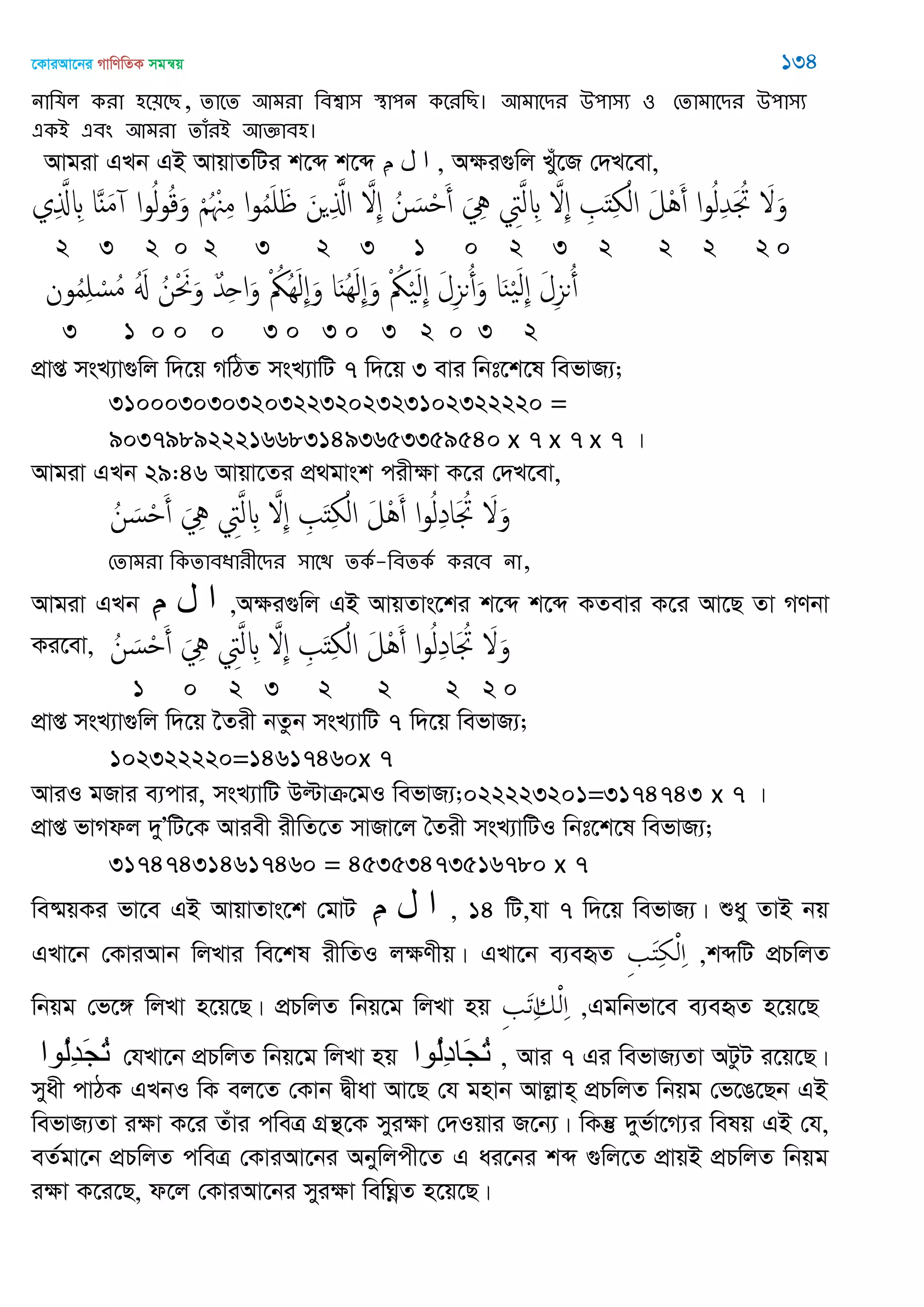 ‡KviAv‡bi MvwYwZK mgš^q 134
নাথমর কযা ঴ত৞তে, োতে অভযা থফশ্বা঳ স্থা঩ন কতযথে। অভাতিয ঈ঩া঳য ঑ শোভাতিয ঈ঩া঳য
একআ এফং অভযা োঁযআ অজ্ঞাফ঴।
Avgiv GLb GB AvqvZwUi k‡ã k‡ã ِ‫م‬ ‫ل‬ ‫ا‬ , Aÿi¸wj Lyu‡R †`L‡ev,
‫ي‬ِ َ‫ا‬ ِ ‫ا‬ٌََ‫م‬ ‫ا‬‫و‬ُ‫ل‬‫و‬ُ‫ك‬َ‫و‬ ْ ُ ْ ِ‫م‬ ‫ا‬‫و‬ُ‫م‬َ َ َ‫ن‬ ِ َ‫اا‬ َ ِ ُ‫ن‬ َ‫س‬ْ َ‫أ‬ َ ِ ِ‫ِت‬َ‫ل‬ ِ َ ِ ِ َ‫ذ‬ِ ْ‫ال‬ َ‫ل‬َُْ‫أ‬ ‫ا‬‫و‬ُ‫ل‬ِ‫ّد‬َ ُ‫َت‬ َ َ‫و‬
2 3 2 0 2 3 2 3 1 0 2 3 2 2 2 2 0
‫ون‬ُ‫م‬ِ ْ‫ُس‬‫م‬ َُ ُ‫ن‬ْ َ َ‫و‬ ٌ‫ّد‬ِ‫ح‬‫ا‬َ‫و‬ ْ ُ‫ُُك‬َِ‫ل‬ِ َ‫و‬ ‫ا‬َ‫ي‬َُِ‫ل‬ِ َ‫و‬ ْ ُ‫ُك‬َْ‫ل‬ِ َ‫ل‬ِ‫ي‬‫ى‬ُ‫أ‬َ‫و‬ ‫ا‬َ‫ي‬َْ‫ل‬ِ َ‫ل‬ِ‫ي‬‫ى‬ُ‫أ‬
3 1 0 0 0 3 0 3 0 3 2 0 3 2
cÖvß msL¨v¸wj w`‡q MwVZ msL¨vwU 7 w`‡q 3 evi wbt‡k‡l wefvR¨;
3100030303203223202323102322220 =
9037989222166831493653359540 x 7 x 7 x 7 |
Avgiv GLb 29:46 Avqv‡Zi cÖ_gvsk cixÿv K‡i †`L‡ev,
ُ‫ن‬ َ‫س‬ْ َ‫أ‬ َ ِ ِ‫ِت‬َ‫ل‬ ِ َ ِ ِ َ‫ذ‬ِ ْ‫ال‬ َ‫ل‬َُْ‫أ‬ ‫ا‬‫و‬ُ‫ل‬ِ‫د‬‫ا‬َ ُ‫َت‬ َ َ‫و‬
শোভযা থকোফধাযীতিয ঳াতি েকত-থফেকত কযতফ না,
Avgiv GLb ِ‫م‬ ‫ل‬ ‫ا‬ ,Aÿi¸wj GB AvqZvs‡ki k‡ã k‡ã KZevi K‡i Av‡Q Zv MYbv
Ki‡ev, ُ‫ن‬ َ‫س‬ْ َ‫أ‬ َ ِ ِ‫ِت‬َ‫ل‬ ِ َ ِ ِ َ‫ذ‬ِ ْ‫ال‬ َ‫ل‬َُْ‫أ‬ ‫ا‬‫و‬ُ‫ل‬ِ‫د‬‫ا‬َ ُ‫َت‬ َ َ‫و‬
1 0 2 3 2 2 2 2 0
cÖvß msL¨v¸wj w`‡q ‣Zix bZzb msL¨vwU 7 w`‡q wefvR¨;
102322220=14617460x 7
AviI gRvi e¨cvi, msL¨vwU Dëvµ‡gI wefvR¨;022223201=3174743 x 7 |
cÖvß fvMdj `yÕwU‡K Aviex ixwZ‡Z mvRv‡j •Zix msL¨vwUI wbt‡k‡l wefvR¨;
317474314617460 = 45353473516780 x 7
we®§qKi fv‡e GB AvqvZvs‡k †gvU ِ‫م‬ ‫ل‬ ‫ا‬ , 14 wU,hv 7 w`‡q wefvR¨| ïay ZvB bq
GLv‡b †KviAvb wjLvi we‡kl ixwZI jÿYxq| GLv‡b e¨eüZ ,kãwU cÖPwjZ
wbqg †f‡½ wjLv n‡q‡Q| cÖPwjZ wbq‡g wjLv nq ,Ggwbfv‡e e¨eüZ n‡q‡Q
‫ُىا‬‫ل‬ِ‫ذ‬َ‫ج‬ُ‫ت‬ †hLv‡b cÖPwjZ wbq‡g wjLv nq ‫ُىا‬‫ل‬ِ‫د‬‫َا‬‫ج‬ُ‫ت‬ , Avi 7 Gi wefvR¨Zv AUzU i‡q‡Q|
myax cvVK GLbI wK ej‡Z †Kvb Øxav Av‡Q †h gnvb Avjøvn& cÖPwjZ wbqg †f‡O‡Qb GB
wefvR¨Zv iÿv K‡i Zuvi cweÎ MÖš’‡K myiÿv †`Iqvi R‡b¨| wKš‘ `yf©v‡M¨i welq GB †h,
eZ©gv‡b cÖPwjZ cweÎ †KviAv‡bi Abywjcx‡Z G ai‡bi kã ¸wj‡Z cÖvqB cÖPwjZ wbqg
iÿv K‡i‡Q, d‡j †KviAv‡bi myiÿv wewNœZ n‡q‡Q|
 