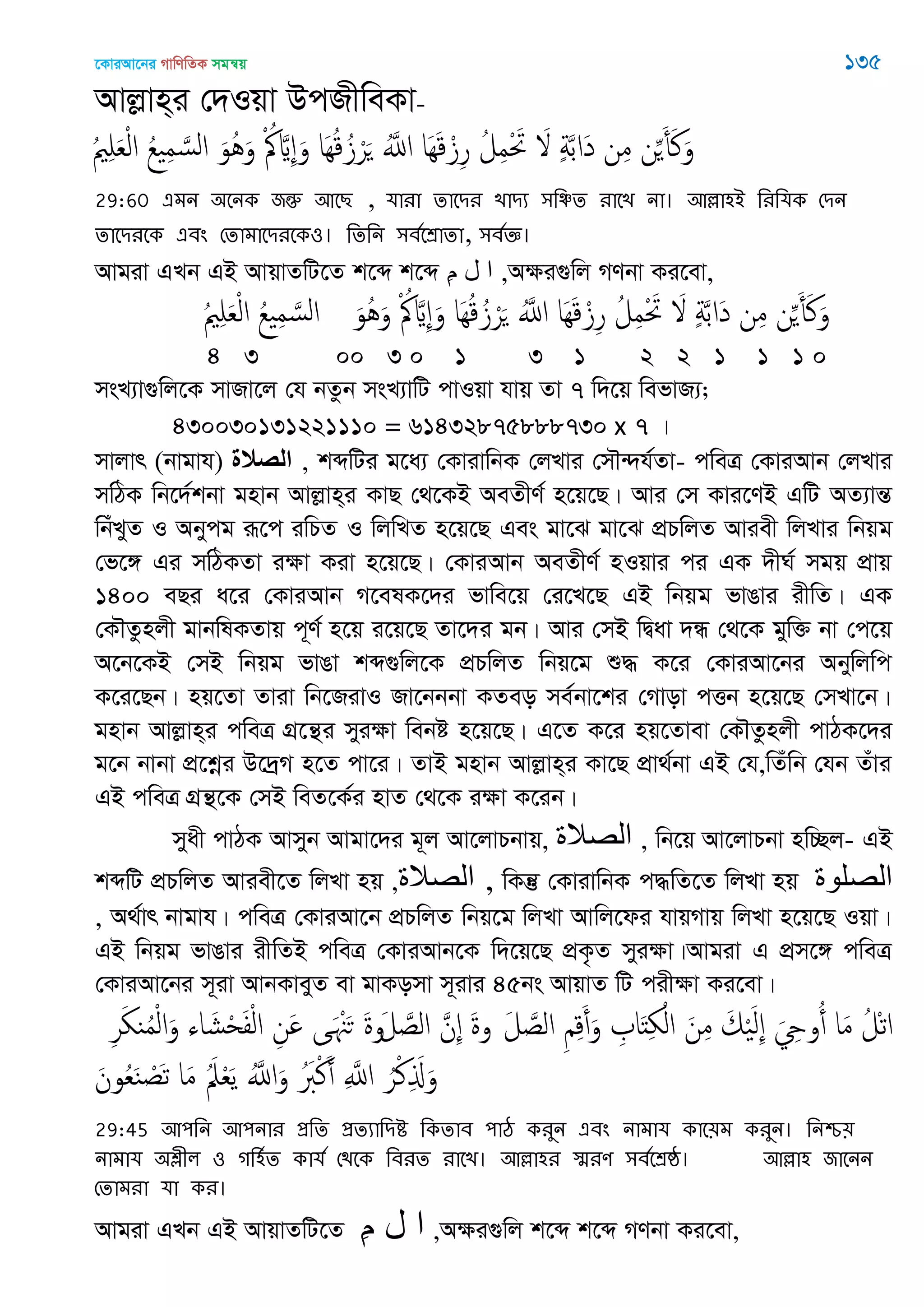 ‡KviAv‡bi MvwYwZK mgš^q 135
Avjøvn&i †`Iqv DcRxweKv-
ُ ِ َ‫ع‬ْ‫ل‬‫ا‬ ُ‫ع‬ ِ‫م‬ َ‫الس‬ َ‫ُو‬َُ‫و‬ ْ ُ َ ِ َ‫و‬ ‫َا‬ُِ‫ك‬ُ‫ز‬ْ‫ر‬َ َُ‫اا‬ ‫َا‬َِ‫ك‬ْ‫ز‬ِ‫ر‬ ُ‫ل‬ِ‫م‬ْ َ‫َت‬ َ ٍ‫ة‬َ‫ب‬‫َا‬‫د‬ ‫ن‬ِ‫م‬ ‫ن‬َِ‫أ‬َ‫ن‬َ‫و‬
29:60 এভন ঄তনক জন্তু অতে , মাযা োতিয োিয ঳থিে যাতে না। অল্লা঴আ থযথমক শিন
োতিযতক এফং শোভাতিযতক঑। থেথন ঳ফততশ্রাো, ঳ফতজ্ঞ।
Avgiv GLb GB AvqvZwU‡Z k‡ã k‡ã ِ‫م‬ ‫ل‬ ‫ا‬ ,Aÿi¸wj MYbv Ki‡ev,
ُ ِ َ‫ع‬ْ‫ل‬‫ا‬ ُ‫ع‬ ِ‫م‬ َ‫الس‬ َ‫ُو‬َُ‫و‬ ْ ُ َ ِ َ‫و‬ ‫َا‬ُِ‫ك‬ُ‫ز‬ْ‫ر‬َ َُ‫اا‬ ‫َا‬َِ‫ك‬ْ‫ز‬ِ‫ر‬ ُ‫ل‬ِ‫م‬ْ َ‫َت‬ َ ٍ‫ة‬َ‫ب‬‫َا‬‫د‬ ‫ن‬ِ‫م‬ ‫ن‬َِ‫أ‬َ‫ن‬َ‫و‬
4 3 00 3 0 1 3 1 2 2 1 1 1 0
msL¨v¸wj‡K mvRv‡j †h bZzb msL¨vwU cvIqv hvq Zv 7 w`‡q wefvR¨;
430030131221110 = 61432875888730 x 7 |
mvjvr (bvgvh) ‫الصالة‬ , kãwUi g‡a¨ †KvivwbK †jLvi †m․›`h©Zv- cweÎ †KviAvb †jLvi
mwVK wb‡`©kbv gnvb Avjøvn&i KvQ †_‡KB AeZxY© n‡q‡Q| Avi †m Kvi‡YB GwU AZ¨všÍ
wbuLyZ I Abycg iƒ‡c iwPZ I wjwLZ n‡q‡Q Ges gv‡S gv‡S cÖPwjZ Aviex wjLvi wbqg
†f‡½ Gi mwVKZv iÿv Kiv n‡q‡Q| †KviAvb AeZxY© nIqvi ci GK `xN© mgq cÖvq
1400 eQi a‡i †KviAvb M‡elK‡`i fvwe‡q †i‡L‡Q GB wbqg fvOvi ixwZ| GK
†K․Zznjx gvbwlKZvq c~Y© n‡q i‡q‡Q Zv‡`i gb| Avi †mB wØav `Ü †_‡K gyw³ bv †c‡q
A‡b‡KB †mB wbqg fvOv kã¸wj‡K cÖPwjZ wbq‡g ï× K‡i †KviAv‡bi Abywjwc
K‡i‡Qb| nq‡Zv Zviv wb‡RivI Rv‡bbbv KZeo me©bv‡ki †Mvov cËb n‡q‡Q †mLv‡b|
gnvb Avjøvn&i cweÎ MÖ‡š’i myiÿv webó n‡q‡Q| G‡Z K‡i nq‡Zvev †K․Zznjx cvVK‡`i
g‡b bvbv cÖ‡kœi D‡`ªM n‡Z cv‡i| ZvB gnvb Avjøvn&i Kv‡Q cÖv_©bv GB †h,wZuwb †hb Zuvi
GB cweÎ MÖš’‡K †mB weZ‡K©i nvZ †_‡K iÿv K‡ib|
myax cvVK Avmyb Avgv‡`i g~j Av‡jvPbvq, ‫الّصالة‬ , wb‡q Av‡jvPbv nw”Qj- GB
kãwU cÖPwjZ Aviex‡Z wjLv nq ,‫الّصالة‬ , wKš‘ †KvivwbK c×wZ‡Z wjLv nq ‫الصلىج‬
, A_©vr bvgvh| cweÎ †KviAv‡b cÖPwjZ wbq‡g wjLv Avwj‡di hvqMvq wjLv n‡q‡Q Iqv|
GB wbqg fvOvi ixwZB cweÎ †KviAvb‡K w`‡q‡Q cÖK…Z myiÿv|Avgiv G cÖm‡½ cweÎ
†KviAv‡bi m~iv AvbKveyZ ev gvKomv m~ivi 45bs AvqvZ wU cixÿv Ki‡ev|
َ‫ل‬ َ‫الص‬ ِ ِ‫ك‬َ‫أ‬َ‫و‬ ِ ‫ا‬َ‫ذ‬ِ ْ‫ال‬ َ‫ن‬ِ‫م‬ َ‫م‬َْ‫ل‬ِ َ ِ‫وو‬ُ‫أ‬ ‫ا‬َ‫م‬ ُ‫ْل‬‫ث‬‫ا‬‫و‬َ‫ل‬ َ‫الص‬ َ‫ِن‬ َ‫ة‬‫و‬ِ‫ر‬َ ‫ي‬ُ‫م‬ْ‫ل‬‫ا‬َ‫و‬ ‫اا‬ َ‫ل‬ْ‫ح‬َ‫ف‬ْ‫ل‬‫ا‬ ِ‫َن‬ ‫ى‬َ َْ‫ح‬ َ‫ة‬
َ‫ون‬ُ‫ع‬َ‫ي‬ ْ‫َص‬‫ث‬ ‫ا‬َ‫م‬ َُ‫ِل‬ْ‫ع‬َ‫ي‬ َُ‫اا‬َ‫و‬ َُ‫ِب‬ْ‫ن‬َ‫أ‬ ِ َ‫اا‬ ُ‫ر‬ْ‫ن‬ِ َ‫ا‬َ‫و‬
29:45 অ঩থন অ঩নায প্রথে প্রেযাথিি থকোফ ঩াঠ কযুন এফং নাভাম কাত৞ভ কযুন। থনশ্চ৞
নাভাম ঄েীর ঑ গথ঴তে কামত শিতক থফযে যাতে। অল্লা঴য স্মযণ ঳ফততশ্রষ্ঠ। অল্লা঴ জাতনন
শোভযা মা কয।
Avgiv GLb GB AvqvZwU‡Z ِ‫م‬ ‫ل‬ ‫ا‬ ,Aÿi¸wj k‡ã k‡ã MYbv Ki‡ev,
 