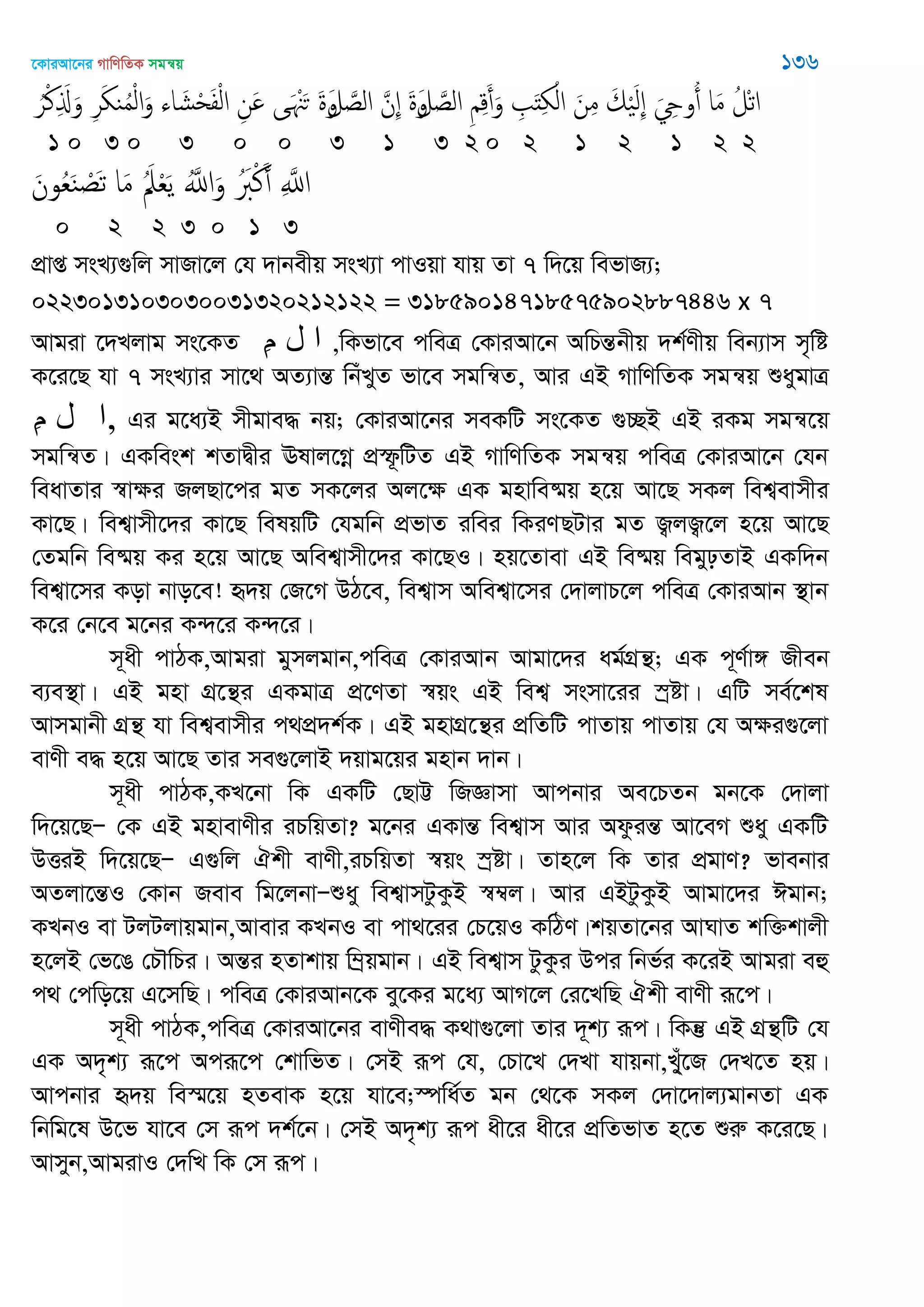 ‡KviAv‡bi MvwYwZK mgš^q 136
َ‫ل‬ َ‫الص‬ ِ ِ‫ك‬َ‫أ‬َ‫و‬ ِ َ‫ذ‬ِ ْ‫ال‬ َ‫ن‬ِ‫م‬ َ‫م‬َْ‫ل‬ِ َ ِ‫وو‬ُ‫أ‬ ‫ا‬َ‫م‬ ُ‫ْل‬‫ث‬‫ا‬‫و‬َ‫ل‬ َ‫الص‬ َ‫ِن‬ َ‫ة‬‫و‬ُ‫ر‬ْ‫ن‬ِ َ‫ا‬َ‫و‬ ِ‫ر‬َ ‫ي‬ُ‫م‬ْ‫ل‬‫ا‬َ‫و‬ ‫اا‬ َ‫ل‬ْ‫ح‬َ‫ف‬ْ‫ل‬‫ا‬ ِ‫َن‬ ‫ى‬َ َْ‫ح‬ َ‫ة‬
1 0 3 0 3 0 0 3 1 3 2 0 2 1 2 1 2 2
َ‫ون‬ُ‫ع‬َ‫ي‬ ْ‫َص‬‫ث‬ ‫ا‬َ‫م‬ َُ‫ِل‬ْ‫ع‬َ‫ي‬ َُ‫اا‬َ‫و‬ َُ‫ِب‬ْ‫ن‬َ‫أ‬ ِ َ‫اا‬
0 2 2 3 0 1 3
cÖvß msL¨¸wj mvRv‡j †h `vbexq msL¨v cvIqv hvq Zv 7 w`‡q wefvR¨;
0223013103030031320212122 = 31859014718575902887446 x 7
Avgiv ‡`Ljvg ms‡KZ ِ‫م‬ ‫ل‬ ‫ا‬ ,wKfv‡e cweÎ †KviAv‡b AwPšÍbxq `k©Yxq web¨vm m„wó
K‡i‡Q hv 7 msL¨vi mv‡_ AZ¨všÍ wbuLyZ fv‡e mgwš^Z, Avi GB MvwYwZK mgš^q ïaygvÎ
ِ‫م‬ ‫ل‬ ‫ا‬, Gi g‡a¨B mxgve× bq; †KviAv‡bi meKwU ms‡KZ ¸”QB GB iKg mgš^‡q
mgwš^Z| GKwesk kZvØxi Elvj‡Mœ cÖù‚wUZ GB MvwYwZK mgš^q cweÎ †KviAv‡b †hb
weavZvi ¯^vÿi RjQv‡ci gZ mK‡ji Aj‡ÿ GK gnvwe®§q n‡q Av‡Q mKj wek¦evmxi
Kv‡Q| wek¦vmx‡`i Kv‡Q welqwU †hgwb cÖfvZ iwei wKiYQUvi gZ R¡jR¡‡j n‡q Av‡Q
†Zgwb we®§q Ki n‡q Av‡Q Awek¦vmx‡`i Kv‡QI| nq‡Zvev GB we®§q wegypZvB GKw`b
wek¦v‡mi Kov bvo‡e! ü`q †R‡M DV‡e, wek¦vm Awek¦v‡mi †`vjvP‡j cweÎ †KviAvb ¯’vb
K‡i †b‡e g‡bi K›`‡i K›`‡i|
m~ax cvVK,Avgiv gymjgvb,cweÎ †KviAvb Avgv‡`i ag©MÖš’; GK c~Y©v½ Rxeb
e¨e¯’v| GB gnv MÖ‡š’i GKgvÎ cÖ‡YZv ¯^qs GB wek¦ msmv‡ii ¯ªóv| GwU me©‡kl
Avmgvbx MÖš’ hv wek¦evmxi c_cÖ`k©K| GB gnvMÖ‡š’i cÖwZwU cvZvq cvZvq †h Aÿi¸‡jv
evYx e× n‡q Av‡Q Zvi me¸‡jvB `qvg‡qi gnvb `vb|
m~ax cvVK,KL‡bv wK GKwU †QvÆ wRÁvmv Avcbvi Ae‡PZb gb‡K †`vjv
w`‡q‡QÑ †K GB gnvevYxi iPwqZv? g‡bi GKvšÍ wek¦vm Avi AdzišÍ Av‡eM ïay GKwU
DËiB w`‡q‡QÑ G¸wj Hkx evYx,iPwqZv ¯^qs ¯ªóv| Zvn‡j wK Zvi cÖgvY? fvebvi
AZjv‡šÍI †Kvb Reve wg‡jbvÑïay wek¦vmUzKzB ¯^¤^j| Avi GBUzKzB Avgv‡`i Cgvb;
KLbI ev UjUjvqgvb,Avevi KLbI ev cv_‡ii †P‡qI KwVY|kqZv‡bi AvNvZ kw³kvjx
n‡jB †f‡O †P․wPi| AšÍi nZvkvq w¤ªqgvb| GB wek¦vm UzKzi Dci wbf©i K‡iB Avgiv eû
c_ †cwo‡q G‡mwQ| cweÎ †KviAvb‡K ey‡Ki g‡a¨ AvM‡j †i‡LwQ Hkx evYx iƒ‡c|
m~ax cvVK,cweÎ †KviAv‡bi evYxe× K_v¸‡jv Zvi `~k¨ iƒc| wKš‘ GB MÖš’wU †h
GK A`„k¨ iƒ‡c Aciƒ‡c †kvwfZ| †mB iƒc †h, †Pv‡L †`Lv hvqbv,L&yu‡R †`L‡Z nq|
Avcbvi ü`q we¯§‡q nZevK n‡q hv‡e;¯úwa©Z gb †_‡K mKj †`v‡`vj¨gvbZv GK
wbwg‡l D‡f hv‡e †m iƒc `k©‡b| †mB A`„k¨ iƒc ax‡i ax‡i cÖwZfvZ n‡Z ïiæ K‡i‡Q|
Avmyb,AvgivI †`wL wK †m iƒc|
 