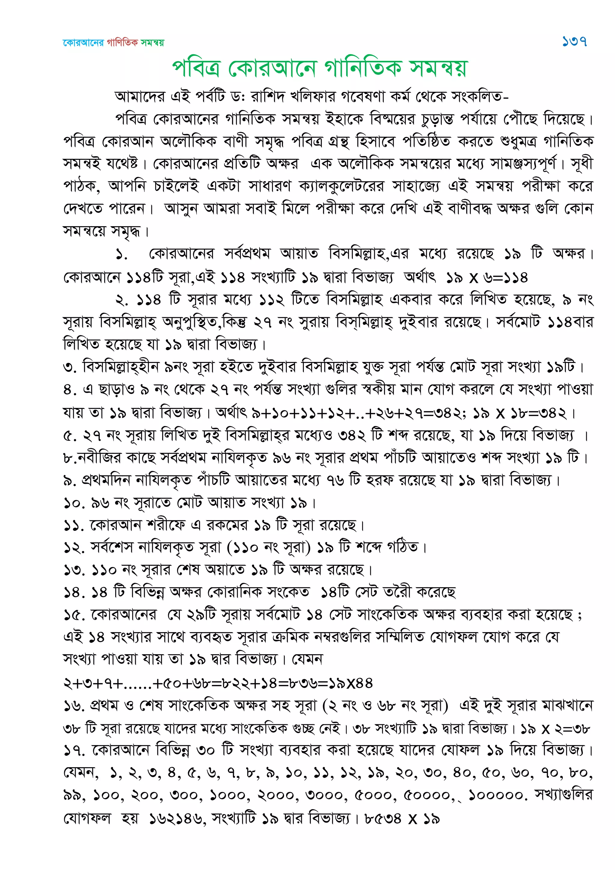 ‡KviAv‡bi MvwYwZK mgš^q 137
cweÎ †KviAv‡b MvwbwZK mgš^q
Avgv‡`i GB ce©wU W: ivwk` Lwjdvi M‡elYv Kg© †_‡K msKwjZ-
cweÎ †KviAv‡bi MvwbwZK mgš^q Bnv‡K we®§‡qi PzovšÍ ch©v‡q †cu․‡Q w`‡q‡Q|
cweÎ †KviAvb A‡j․wKK evYx mg„× cweÎ MÖš’ wnmv‡e cwZwôZ Ki‡Z ïaygÎ MvwbwZK
mgš^B h‡_ó| †KviAv‡bi cÖwZwU Aÿi GK A‡j․wKK mgš^‡qi g‡a¨ mvgÄm¨c~Y©| m~ax
cvVK, Avcwb PvB‡jB GKUv mvaviY K¨vjKz‡jU‡ii mvnv‡R¨ GB mgš^q cixÿv K‡i
†`L‡Z cv‡ib| Avmyb Avgiv mevB wg‡j cixÿv K‡i †`wL GB evYxe× Aÿi ¸wj †Kvb
mgš^‡q mg„×|
1. †KviAv‡bi me©cÖ_g AvqvZ wemwgjøvn,Gi g‡a¨ i‡q‡Q 19 wU Aÿi|
†KviAv‡b 114wU m~iv,GB 114 msL¨vwU 19 Øviv wefvR¨ A_©vr 19 x 6=114
2. 114 wU m~ivi g‡a¨ 112 wU‡Z wemwgjøvn GKevi K‡i wjwLZ n‡q‡Q, 9 bs
m~ivq wemwgjøvn& Abycyw¯’Z,wKš‘ 27 bs myivq wem&wgjøvn& `yBevi i‡q‡Q| me©‡gvU 114evi
wjwLZ n‡q‡Q hv 19 Øviv wefvR¨|
3. wemwgjøvn&nxb 9bs m~iv nB‡Z `yBevi wemwgjøvn hy³ m~iv ch©šÍ †gvU m~iv msL¨v 19wU|
4. G QvovI 9 bs †_‡K 27 bs ch©šÍ msL¨v ¸wji ¯^Kxq gvb †hvM Ki‡j †h msL¨v cvIqv
hvq Zv 19 Øviv wefvR¨| A_©vr 9+10+11+12+..+26+27=342; 19 x 18=342|
5. 27 bs m~ivq wjwLZ `yB wemwgjøvn&i g‡a¨I 342 wU kã i‡q‡Q, hv 19 w`‡q wefvR¨ |
8.bexwRi Kv‡Q me©cÖ_g bvwhjK…Z 96 bs m~ivi cÖ_g cvuPwU Avqv‡ZI kã msL¨v 19 wU|
9. cÖ_gw`b bvwhjK…Z cuvPwU Avqv‡Zi g‡a¨ 76 wU nid i‡q‡Q hv 19 Øviv wefvR¨|
10. 96 bs m~iv‡Z †gvU AvqvZ msL¨v 19|
11. ‡KviAvb kix‡d G iK‡gi 19 wU m~iv i‡q‡Q|
12. me©‡km bvwhjK…Z m~iv (110 bs m~iv) 19 wU k‡ã MwVZ|
13. 110 bs m~ivi †kl Aqv‡Z 19 wU Aÿi i‡q‡Q|
14. 14 wU wewfbœ Aÿi †KvivwbK ms‡KZ 14wU †mU Z‣ix K‡i‡Q
15. ‡KviAv‡bi †h 29wU m~ivq me©‡gvU 14 †mU mvs‡KwZK Aÿi e¨envi Kiv n‡q‡Q ;
GB 14 msL¨vi mv‡_ e¨eüZ m~ivi µwgK b¤^i¸wji mw¤§wjZ †hvMdj ‡hvM K‡i †h
msL¨v cvIqv hvq Zv 19 Øvi wefvR¨| †hgb
2+3+7+......+50+68=822+14=836=19x44
16. cÖ_g I †kl mvs‡KwZK Aÿi mn m~iv (2 bs I 68 bs m~iv) GB `yB m~ivi gvSLv‡b
38 wU m~iv i‡q‡Q hv‡`i g‡a¨ mvs‡KwZK ¸”Q †bB| 38 msL¨vwU 19 Øviv wefvR¨| 19 x 2=38
17. ‡KviAv‡b wewfbœ 30 wU msL¨v e¨envi Kiv n‡q‡Q hv‡`i †hvdj 19 w`‡q wefvR¨|
†hgb, 1, 2, 3, 4, 5, 6, 7, 8, 9, 10, 11, 12, 19, 20, 30, 40, 50, 60, 70, 80,
99, 100, 200, 300, 1000, 2000, 3000, 5000, 50000, & 100000. mL¨v¸wji
†hvMdj nq 162146, msL¨vwU 19 Øvi wefvR¨| 8534 x 19
 